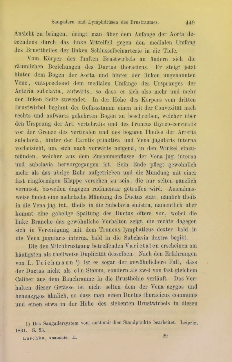 Ansicht zu bringen, dringt man über dem Anfänge der Aorta de- scendens durch das linke Mittelfell gegen den medialen Umfang des Brusttheiles der linken Schlüsselbeinarterie in die Tiefe. Vom Körper des fünften Brustwirbels an ändern sich die räumlichen Beziehungen des Ductus thoracicus. Er steigt jetzt hinter dem Bogen der Aorta und hinter der linken ungenannten Vene, entsprechend dem medialen Umfange des Ursprunges der Arteria subclavia, aufwärts, so dass er sich also mehr und mehr der linken Seite zuwendet. In der Höhe des Körpers vom dritten Brustwirbel beginnt der Gefässstamm einen mit der Convexität nach rechts und aufwärts gekehrten Bogen zu beschreiben, welcher über den Ursprung der Art. vertebralis und des Truncus thyreo-cervicalis vor der Grenze des verticalen und des bogigen Theiles der Arteria subclavia, hinter der Carotis primitiva und Vena jugularis interna vorbeizieht, um, sich nach vorwärts neigend, in den Winkel einzu- münden, welcher aus dem Zusammenflüsse der Vena jug. interna und subclavia hervorgegangen ist. Sein Ende pflegt gewöhnlich mehr als das übrige Rohr aufgetrieben und die Mündung mit einer fast ringförmigen Klappe versehen zu sein, die nur selten gänzlich vermisst, bisweilen dagegen rudimentär getroffen wird. Ausnahms- weise findet eine mehrfache Mündung des Ductus statt, nämlich theils in die Vena jug. int., theils in die Subclavia sinistra, namentlich aber kommt eine gabelige Spaltung des Ductus öfters vor, wobei die linke Branche das gewöhnliche Verhalten zeigt, die rechte dagegen sich in Vereinigung mit dem Truncus lymphaticus dexter bald in die Vena jugularis interna, bald in die Subclavia dextra begibt. Die den Milchbrustgang betreffenden Varietäten erscheinen am häufigsten als theilweise Duplicität desselben. Nach den Erfahrungen von L. Teich mann x) ist es sogar der gewöhnlichere Fall, dass der Ductus nicht als ein Stamm, sondern als zwei von fast gleichem Caliber aus dem Bauchraume in die Brusthöhle verläuft. Das Ver- halten dieser Gefässe ist nicht selten dem der Vena azygos und hemiazygos ähnlich, so dass man einen Ductus thoracicus communis und einen etwa in der Höhe des siebenten Brustwirbels in diesen 1) Das Saugailersystem vom anatomischen Standpunkte bearbeitet. Leipzig, 1861. S. 53. Luschka, Anatomie. II. 29