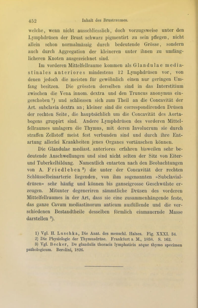 welche, wenn nicht ausschliesslich, doch vorzugsweise unter den Lymphdrüsen der Brust schwarz pigmentirt zu sein pflegen, nicht allein schon normalmässig durch bedeutende Grösse, sondern auch durch Aggregation der kleineren unter ihnen zu umfäng- licheren Knoten ausgezeichnet sind. Im vorderen Mittelfellraume kommen als Glandulae media- stinales anteriores mindestens 12 Lymphdrüsen vor, von denen jedoch die meisten für gewöhnlich einen nur geringen Um- fang besitzen. Die grössten derselben sind in das Interstitium zwischen die Vena innom. dextra und den Truncus anonymus ein- geschoben x) und schliessen sich zum Theil an die Concavität der Art. subclavia dextra an; kleiner sind die correspondirenden Drüsen der rechten Seite, die hauptsächlich um die Concavität des Aorta- bogens gruppirt sind. Andere Lymphdrüsen des vorderen Mittel- fellraumes umlagern die Thymus, mit deren Involucrum sie durch straffen Zellstoff meist fest verbunden sind und durch ihre Ent- artung allerlei Krankheiten jenes Organes Vortäuschen können. Die Glandulae mediast. anteriores erfahren bisweilen sehr be- deutende Anschwellungen und sind nicht selten der Sitz von Eiter- und Tuberkelbildung. Namentlich entarten nach den Beobachtungen von A. Friedleben1 2) die unter der Concavität der rechten Schlüsselbeinarterie liegenden, von ihm sogenannten »Subclavial- drüsen« sehr häufig und können bis ganseigrosse Geschwülste er- zeugen. Mitunter degeneriren sämmtliche Drüsen des vorderen Mittelfellraumes in der Art, dass sie eine zusammenhängende feste, das ganze Cavuin mediastinorum anticum ausfüllende und die ver- schiedenen Bestandtheile desselben förmlich einmauernde Masse darstellen 3). 1) Vgl. H. Luschka, Die Anat. des menschl. Halses. Fig. XXXI. 34. 2) Die Physiologie der Thymusdrüse. Frankfurt a M., 1858. S. 162. 3) Vgl. Becker, De glandulis thoracis lymphaticis atque thymo specimen pathologicum. Berolini, 1826.