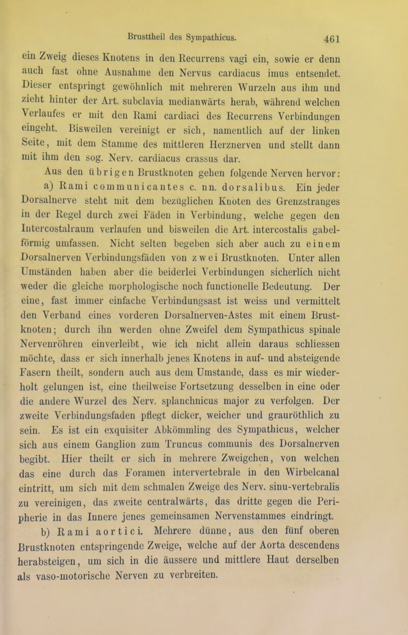 ein Zweig dieses Knotens in den Recurrens vagi ein, sowie er denn auch last ohne Ausnahme den Nervus cardiacus imus entsendet. Dieser entspringt gewöhnlich mit mehreren Wurzeln aus ihm und zieht hinter der Art. subclavia medianwärts herab, während welchen Verlaufes er mit den Rami cardiaci des Recurrens Verbindungen eingeht. Bisweilen vereinigt er sich, namentlich auf der linken Seite, mit dem Stamme des mittleren Herznerven und stellt dann mit ihm den sog. Nerv, cardiacus crassus dar. Aus den übrigen Brustknoten gehen folgende Nerven hervor: a) Rami comm un i cantes c. nn. dorsalibus. Ein jeder Dorsalnerve steht mit dem bezüglichen Knoten des Grenzstranges in der Regel durch zwei Fäden in Verbindung, welche gegen den Intercostalraum verlaufen und bisweilen die Art. intercostalis gabel- förmig umfassen. Nicht selten begeben sich aber auch zu einem Dorsalnerven Verbindungsfäden von zwei Brustknoten. Unter allen Umständen haben aber die beiderlei Verbindungen sicherlich nicht weder die gleiche morphologische noch functioneile Bedeutung. Der eine, fast immer einfache Verbindungsast ist weiss und vermittelt den Verband eines vorderen Dorsalnerven-Astes mit einem Brust- knoten; durch ihn werden ohne Zweifel dem Sympathicus spinale Nervenröhren ein verleibt, wie ich nicht allein daraus schliessen möchte, dass er sich innerhalb jenes Knotens in auf- und absteigende Fasern theilt, sondern auch aus dem Umstande, dass es mir wieder- holt gelungen ist, eine theilweise Fortsetzung desselben in eine oder die andere Wurzel des Nerv, splanchnicus major zu verfolgen. Der zweite Verbindungsfaden pflegt dicker, weicher und grauröthlich zu sein. Es ist ein exquisiter Abkömmling des Sympathicus, welcher sich aus einem Ganglion zum Truncus communis des Dorsalnerven begibt. Hier theilt er sich in mehrere Zweigehen, von welchen das eine durch das Foramen intervertebrale in den Wirbelcanal eintritt, um sich mit dem schmalen Zweige des Nerv, sinu-vertebralis zu vereinigen, das zweite centralwärts, das dritte gegen die Peri- pherie in das Innere jenes gemeinsamen Nervenstammes eindringt. b) Rami a o r t i c i. Mehrere dünne, aus den fünf oberen Brustknoten entspringende Zweige, welche auf der Aorta descendens herabsteigen, um sich in die äussere und mittlere Haut derselben als vaso-motorische Nerven zu verbreiten.