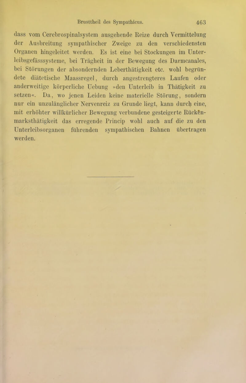 dass vom Cerebrospinalsystem ausgehende Reize durch Vermittelung der Ausbreitung sympathischer Zweige zu den verschiedensten Organen hingeleitet werden. Es ist eine bei Stockungen im Unter- leibsgefässsysteme, bei Trägheit in der Bewegung des Darmcanales, bei Störungen der absondernden Leberthätigkeit etc. wohl begrün- dete diätetische Maassregel, durch angestrengteres Laufen oder anderweitige körperliche Uebung »den Unterleib in Thätigkeit zu setzen«. Da, wo jenen Leiden keine materielle Störung, sondern nur ein unzulänglicher Nervenreiz zu Grunde liegt, kann durch eine, mit erhöhter willkürlicher Bewegung verbundene gesteigerte Rück&n- marksthätigkeit das erregende Princip wohl auch auf die zu den Unterleibsorganen führenden sympathischen Bahnen übertragen werden.