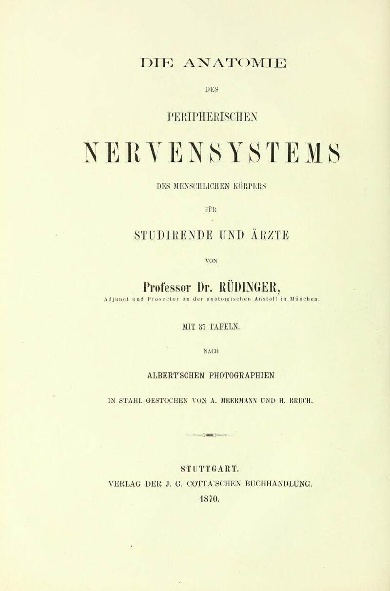 DIE ANATOMIE DES PEKIPHEKISCHEN ERYEN8YSTEM DES MENSCHLICHEN KÖKPERS FÜK STUDIKENDE UND ÄKZTE VON Professor Dr. RÜDINGER, Adjunct und Prosector an der anatomischen Anstalt in München. MIT 37 TAEELN. NACH ALBERT'SCHEN PHOTOGRAPHIEN IN STAHL GESTOCHEN VON A. MEERMANN UND H. BRUCH. STUTTGART. VERLAG DER J. G. COTTA^SCHEN BUCHHANDLUNG. 1870.