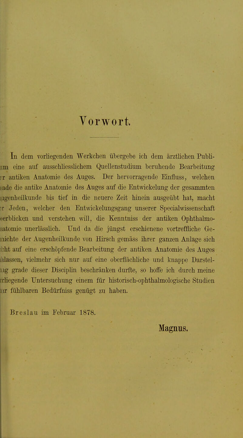 Vorwort. In dem vorliegenden Werkclien ül3ergebe ich dem ärztlichen Publi- Em eine auf ausschliesslicliem Quellenstudium beruhende Bearbeitung rr antiken Anatomie des Auges. Der hervorragende Einfluss, welchen vade die antike Anatomie des Auges auf die Entwickelang der gesammten iiigenheükunde bis tief in die neuere Zeit hinein ausgeübt hat, macht rr Jeden, welcher den Entwickelungsgang unserer Specialwissenschaft ^'erblicken und verstehen wül, die Kenntniss der antiken Ophthahno- aatomie unerlässlich. TJnd da die jüngst erschienene vortreffliche Ge- iiichte der Augenheilkunde von Hirsch gemäss ihrer ganzen Anlage sich :bht auf eine erschöpfende Bearbeitung der antiken Anatomie des Auges Ldassen, vielmehr sich nur auf eine oberflächliche und knappe Darstel- log grade dieser Disciphn beschränken durfte, so hoffe ich durch meine frliegende Untersuchung einem für historisch-ophthalmologische Studien |iir fühlbaren Bedürfniss genügt zu haben. Breslau im Februar 1878. Magnus.