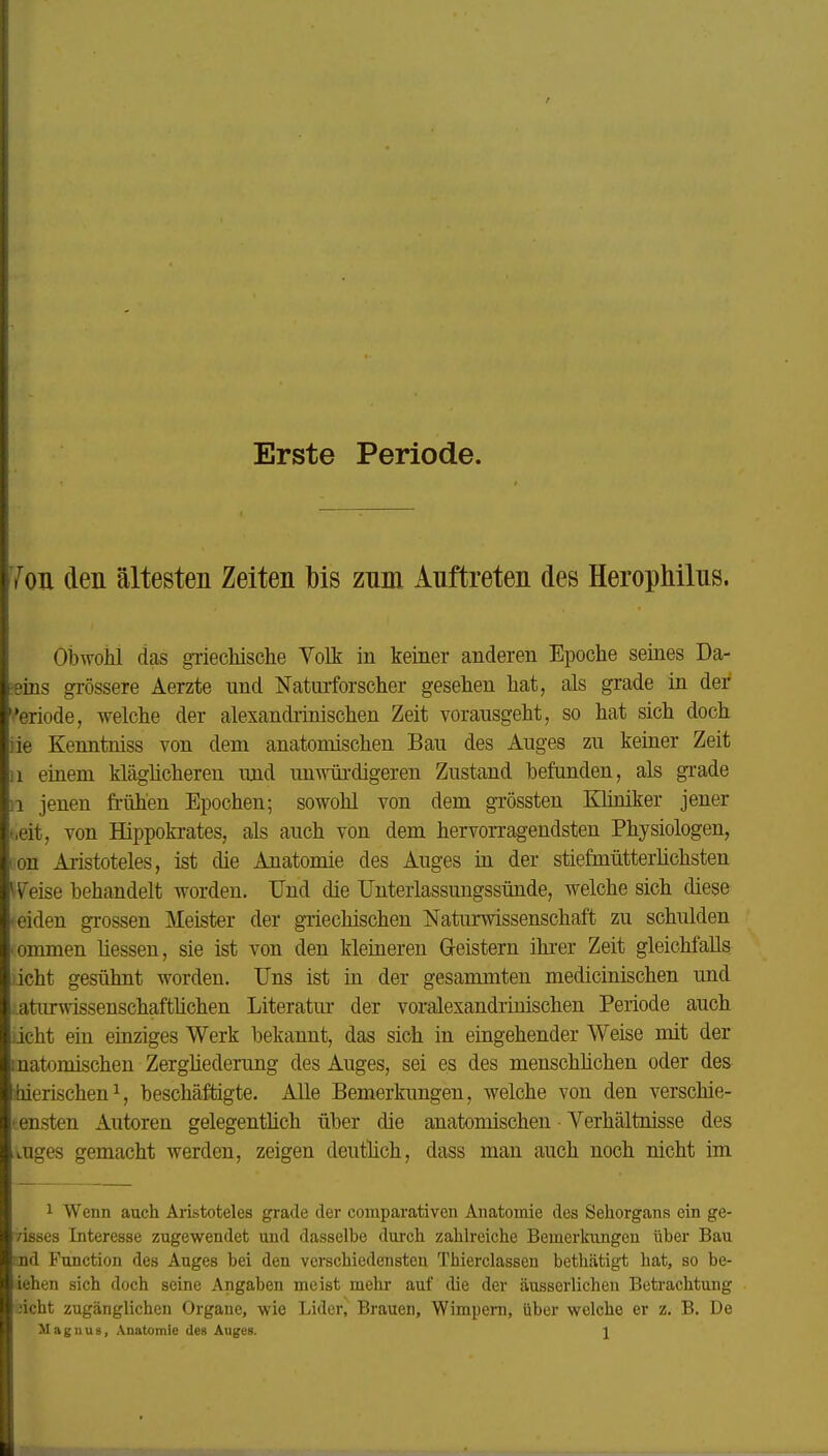 Erste Periode. 7oii den ältesten Zeiten bis znm Auftreten des Herophilns. obwohl das griechisclie Volt in keiner anderen Epoche seines Da- -eins grössere Aerzte und Naturforscher gesehen hat, als grade in der ''eriode, welche der alexandrinischen Zeit vorausgeht, so hat sich doch iie Kenntniss von dem anatomischen Bau des Auges zu keiner Zeit 11 einem kläglicheren und unwürdigeren Zustand befunden, als grade ii jenen frühen Epochen; sowohl von dem grössten Kliniker jener t.eit, von Hippokrates, als auch von dem hervorragendsten Physiologen, lon Aristoteles, ist die Anatomie des Auges in der stiefmütterlichsten Weise behandelt worden. Und die Unterlassungssünde, welche sich diese 'Ciden grossen Meister der griechischen Naturwissenschaft zu schulden 'ommen Messen, sie ist von den kleineren Geistern ihrer Zeit gleichfalls licht gesühnt worden. Uns ist in der gesammten medicinischen und ..aturwissenschaftüchen Literatm- der voralexandrinischen Periode auch iicht ein einziges Werk bekannt, das sich in eingehender Weise mit der inatomischen Zergliederung des Auges, sei es des menschlichen oder des hierischen^, beschäftigte. Alle Bemerkimgen, welche von den verschie- densten Autoren gelegentlich über die anatomischen Verhältnisse des tuges gemacht werden, zeigen deutlich, dass man auch noch nicht im 1 Wenn auch Aristoteles grade der comparativen Anatomie des Sehorgans ein ge- /isses Interesse zugewendet und dasselbe durch zahlreiche Bemerkungen über Bau !nd Function des Auges bei den verschiedensten Thierclassen bethätigt hat, so be- iehen sich doch seine Angaben meist mehr auf die der äusserlichen Betrachtung jicht zugänglichen Organe, wie Lider, Brauen, Wimpern, über welche er z. B. De Magnus, Anatomie des Auges. \