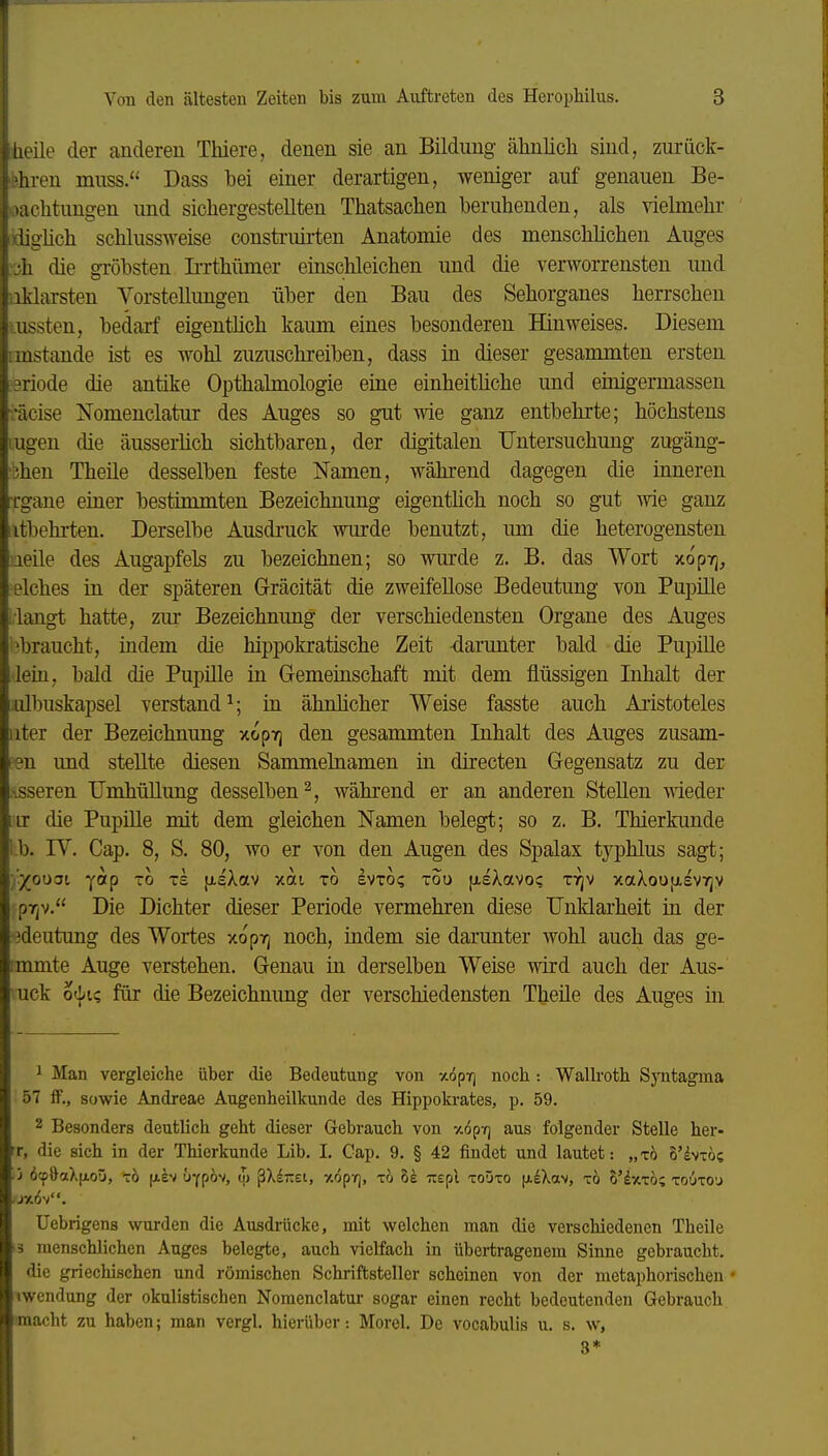 iieile der anderen Thiere, denen sie an Bildung ähnlicli sind, zurück- fehren miiss. Dass bei einer derartigen, weniger auf genauen Be- oaclitungen und sicliergestellten Thatsachen beruhenden, als vielmehr idigüch schlussweise consti-uirten Anatomie des menschlichen Auges 'Ljh die gröbsten Ii-rthümer einschleichen und die verworrensten und aklarsten Vorstellungen über den Bau des Sehorganes herrschen tussten, bedarf eigentüch kaum eines besonderen Hinweises. Diesem imstande ist es wohl zuzuschreiben, dass in dieser gesammten ersten eriode die antike Opthabnologie eine einheitliche und einigermassen •äcise Nomenclatur des Auges so gut wie ganz entbehrte; höchstens lugeu die äusserlich sichtbaren, der digitalen Untersuchung zugäng- 'bhen Theile desselben feste Namen, während dagegen die inneren Tgane einer bestimmten Bezeichnung eigentüch noch so gut wie ganz itbehrten. Derselbe Ausdruck wurde benutzt, um die heterogensten leile des Augapfels zu bezeichnen; so wm-de z. B. das Wort xopirj^ elches in der späteren Gräcität die zweifellose Bedeutung von Pupille ■langt hatte, zur Bezeichnung der verschiedensten Organe des Auges ^braucht, indem die hippokratische Zeit darunter bald die Pupille lein, bald die Pupüle in G-emeinschaft mit dem flüssigen Inhalt der iulbuskapsel verstand^; in ähnlicher Weise fasste auch Aristoteles iiter der Bezeichnung xopvj den gesammten Inhalt des Auges zusam- ten und stellte diesen Sammelnamen in directen Gegensatz zu der xsseren Umhüllung desselben 2, während er an anderen Stellen wieder iir die Pupille mit dem gleichen Namen belegt; so z. B. Thierkunde l.b. rV. Cap. 8, S. 80, wo er von den Augen des Spalax typhlus sagt; •jr/on^i yotp -0 ts }i.sXav xai xo evto? tou [xsXavoc t':^v xaXoujxsvTjV pr^v. Die Dichter dieser Periode vermehren diese Unklarheit in der •3deutung des Wortes xopTj noch, indem sie darunter wohl auch das ge- tmmte Auge verstehen. Genau in derselben Weise wird auch der Aus- uck o'^ic, für die Bezeichnung der verschiedensten Theile des Auges in 1 Man vergleiche über die Bedeutung von xöpv] noch: Walkoth SjTitagma 57 ff., sowie Andreae Augenheilkunde des Hippokrates, p. 59. 2 Besonders deutlich geht dieser Gebrauch von -/.öp-r] aus folgender Stelle her- rr, die sich in der Thierkunde Lib. I, Cap. 9. § 42 findet und lautet: „tö 8'ivTÖc ■ ') ö'fOaXfxoü, TO [a4v (»Ypöv, qj ßXsTzei, %6pTj, xo Be uepi toüto [AeXav, tö B'dxTo; touto'j Uebrigens wurden die Ausdrücke, mit welchen man die verschiedenen Theile •3 menschlichen Auges belegte, auch vielfach in übertragenem Sinne gebraucht, die griechischen und römischen Schriftsteller scheinen von der metaphorischen ' iwendung der okulistischen Nomenclatur sogar einen recht bedeutenden Gebrauch macht zu haben; man vergl. hierüber: Morel. De vocabulis u. s. w, 3*