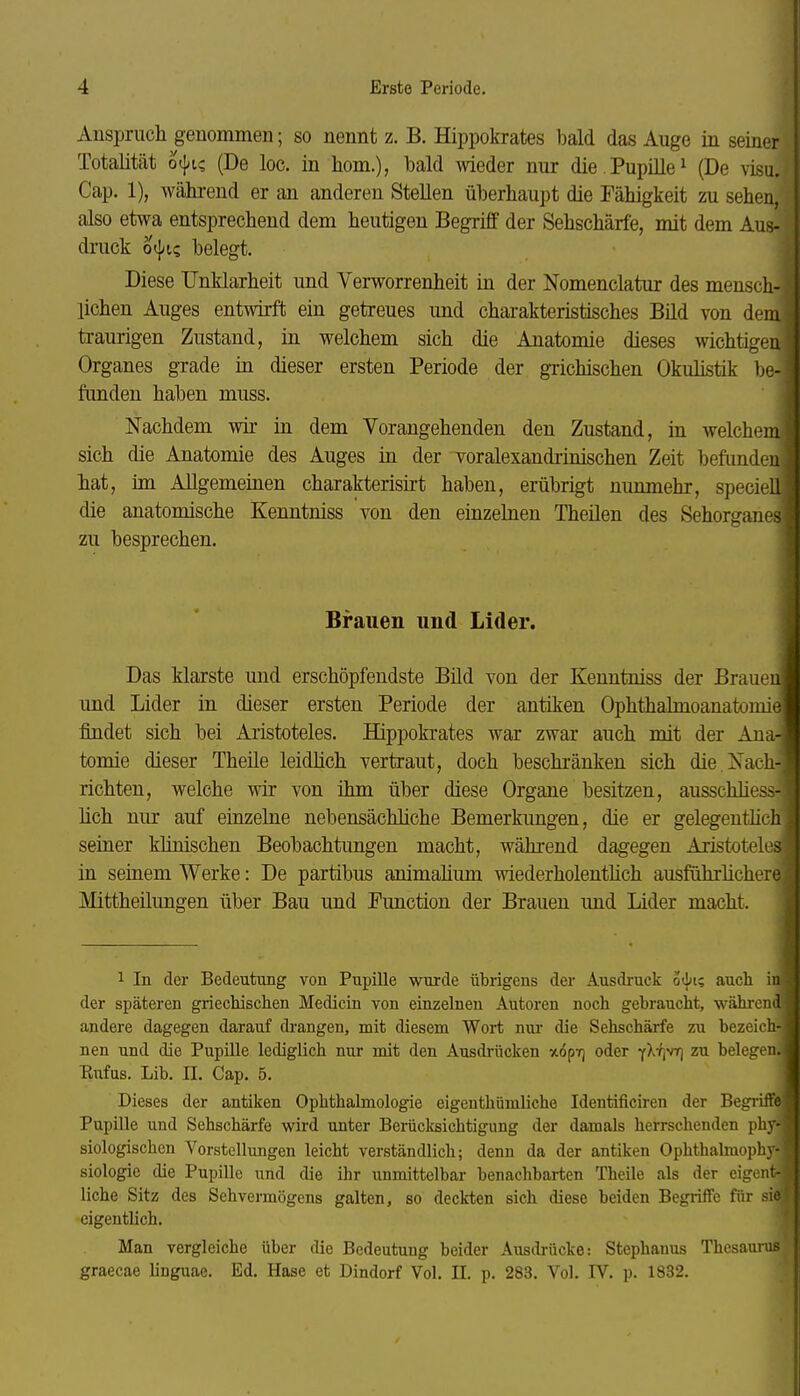 Ansprucli geuommen; so nennt z. B. Hippokrates bald das Auge in seiner Totalität o({^i? (De loc. in hom.), bald meder nur die PupiUe^ (De visu. Cap. 1), während er an anderen Stellen überhaupt die Fälligkeit zu sehen, also etwa entsprechend dem heutigen Begriff der Sehschärfe, mit dem Aus- druck o^ic, belegt. Diese Unklarheit und Verworrenheit in der Nomenclatur des mensch- lichen Auges entwirft ein getreues und charakteristisches Bild von dem traurigen Zustand, in welchem sich die Anatomie dieses wichtigen Organes grade in dieser ersten Periode der gTichischen Okulistik be- funden haben muss. Nachdem wir in dem Vorangehenden den Zustand, in welchem sich die Anatomie des Auges in der voralexandrinischen Zeit befunden hat, im Allgemeinen charakterisirt haben, erübrigt nunmehr, speciell die anatomische Kenntniss von den einzelnen Theilen des Sehorgane- zu besprechen. Brauen und Lider. Das klarste und erschöpfendste Büd von der Kenntniss der Brauel, und Lider in dieser ersten Periode der antiken Ophthalmoanatomi^ findet sich bei Aristoteles. Hippokrates war zwar auch mit der Anarj tomie dieser Theile leidMch vertraut, doch beschränken sich die Xacli- richten, welche wir von ihm über diese Organe besitzen, ausschliess- lich nur auf einzelne nebensächliche Bemerkungen, die er gelegeuthch seiner klinischen Beobachtungen macht, während dagegen Aristoteles in seinem Werke: De partibus animaüum wiederholeutüch ausführlichere Mittheilungen über Bau und Function der Brauen und Lider macht. 1 In der Bedeutung von Pupille wurde übrigens der Ausdruck oiis auch iu der späteren griechischen Medicin von einzelnen Autoren noch gebraucht, während andere dagegen darauf drangen, mit diesem Wort nui- die Sehschärfe zu bezeich-. nen und die Pupille lediglich nur mit den Ausdi-iicken xopYj oder yXtjVT] zu belegen.l Riafus. Lib. II. Cap. 5. Dieses der antiken Ophthalmologie eigenthümliche Identificiren der Begrifl Pupille und Sehschärfe wird unter Berücksichtigung der damals herrschenden phy- siologischen Vorstellungen leicht verständlich; denn da der antiken Ophthalmophy- siologie die Pupille und die ihr unmittelbar benachbarten Theile als der eigent- liche Sitz des Sehvermögens galten, so deckten sich diese beiden BegiifFe für si eigentlich. Man vergleiche über die Bedeutung beider Ausdrücke: Stephanus Thesauru.- graecae hnguae. Ed. Hase et Dindorf Vol. II. p. 283. Vol. IV. p. 1832.