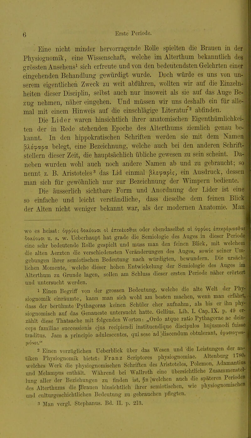 Eine nicht minder hervorragende Kolle spielten die Brauen in der Physiognomik, eine Wissenschaft, welche im Alterthum bekanntüch des grössten Ansehens^ sich erfreute und von den bedeutendsten Gelehrten einer eingehenden Behandlimg gewürdigt wurde. Doch würde es uns von un- serem eigenthchen Zweck zu weit abführen, wollten wir auf die Einzeln- heiten dieser Disciphn, selbst auch nur insoweit als sie auf das Auge Be- zug nehmen, näher eingehen. Und müssen mr uns deshalb ein für alle- mal mit einem Hinweis auf die einschlägige Literatur ^ abfinden. Die Lider waren hinsichthch ihrer anatomischen Eigenthümlichkei- ten der in Rede stehenden Epoche des Alterthums ziemlich genau be- kannt. In den hippokratischen Schriften werden sie mit dem Namen ßXscpapa belegt, eine Bezeichnung, welche auch bei den anderen Schrift- stellern dieser Zeit, die hauptsächhch übliche gewesen zu sein scheint. Da- neben wurden wohl auch noch andere Namen ab und zu gebraucht; .su nennt z. B. Ai-istoteles^ das Lid einmal ßXecpaptc, em Ausdruck, dessen man sich für gewöhnüch nur zur Bezeichnung der Wimpern bediente. Die äusserlich sichtbare Form und Anordnung der Lider ist eme so einfache und leicht verständliche, dass dieselbe dem feinen Blicl-: der Alten nicht weniger bekannt war, als der modernen Anatomie. Mai wo es heisst: dcppOes oo-/.£ouai ol imx&ea^ai oder ebendaselbst al öcpp6e<; d-i-/.p£[xaG!i' oo-^£ouoi u. s. w. Ueberbaupt hat grade die Semiologie des Auges in dieser Perioik eine sehr bedeutende Rolle gespielt und muss man den feinen Blick, mit welchem die alten Aerzten die verschiedensten Veränderungen des Auges, sowie seiner Uiiv gebungen ihrer semiotischen Bedeutung nach würdigten, bewundern. Die ursäcl; Uchen Momente, 'welche dieser hohen Entwickelung der Semiologie des Auges in, Altei-thum zu Gmnde lagen, sollen am Schluss dieser ersten Periode näher eröri^rt und untersucht werden. 1 Einen Begiiff von der grossen Bedeutung, welche die alte Welt der Phy- siognomik einräumte, kann man sich wohl am besten macheu, wenn man erfahr: dass der berühmte Pythagoras keinen Schüler eher aufnahm, als bis er ihn phy- siognomisch auf das Genaueste untersucht hatte. Gellius. Lib. I. Cap. IX. p. 49 er- zählt diese Thatsache mit folgenden Worten: „Ordo atque ratio Pythagorae ac dem- ceps familiae successionis ejus recipiendi instituendique discipulos hujusmodi fuisse traditus. Jam a principio adulescentes, qui sese ad [discendum obtulerant, dcpuatoYvw- 2 Einen vorzüglichen Ueberblick über das Wesen und 'die Leistungen der an- tiken Physiognomik bietet: Franz Scriptores physiognomiae. Altenburg 1780, welches Werk die physiognomischen Schriften des Ai-istoteles, Polemou, Adamantios und Melampus enthält. Während bei Wallroth eine übersichtliche Zusammenstel- lung aller der Beziehungen zu finden ist, |in {welchen auch die späteren Penoden des Alterthums die [Brauen hinsichtlich ihrer semiotischen, wie physiognomischen und culturgcschichtlichen Bedeutung zu gebrauchen pflegten. 3 Man vergl. Stephanus. Bd. II. p. 213.