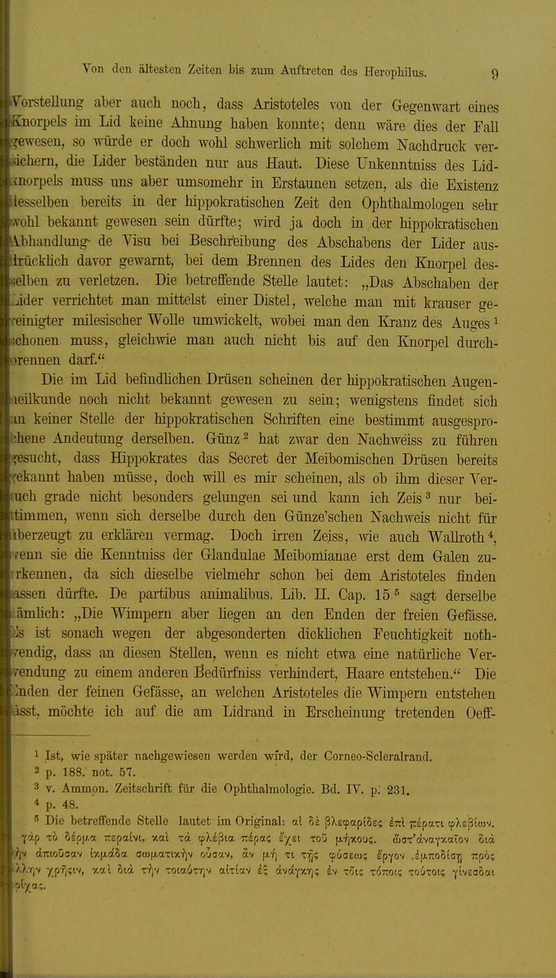 roi-stelluug aber auch noch, dass Aristoteles ^-on der Gegenwart emes -Hörpels im Lid keine Ahnung haben konnte; denn wäre dies der Fall <'wesen, so würde er doch wohl schwerüch mit solchem Nachdruck ver- ihern, die Lider beständen nur aus Haut. Diese Unkenntniss des Lid- aioi-pels muss uns aber umsomehr in Erstaunen setzen, als die Existenz iiesselben bereits in der hippokratischen Zeit den Ophthalmologen sehr wohl bekannt gewesen sein dürfte; wird ja doch in der hippokratischen Abhandlung- de Visu bei Beschreibung des Abschabens der Lider aus- lirückhch davor gewarnt, bei dem Brennen des Lides den Knoqjel des- .;elben zu verletzen. Die betreffende Stelle lautet: „Das Abschaben der ,jider verrichtet man mittelst einer Distel, welche man mit krauser ge- f-einigter milesischer Wolle umwickelt, wobei man den Kranz des Auges ^ ochonen muss, gleichwie man auch nicht bis auf den Knorj^el durch- orennen darf. Die im Lid befindhchen Drüsen scheinen der hippokratischen Augen- aeükunde noch nicht bekannt gewesen zu sein; wenigstens findet sich an keiner Stelle der hippokratischen Schriften eine bestimmt ausgespro- bhene Andeutimg derselben. Grünz^ hat zwar den Nachweiss zu führen '!:esucht, dass Hippokrates das Secret der Meibomischen Drüsen bereits ifekannt haben müsse, doch will es mir scheinen, als ob ihm dieser Yer- luch grade nicht besonders gelungen sei und kann ich Zeis ^ nur bei- ttimmen, wenn sich derselbe durch den Günze'schen Nachweis nicht ftir iberzeugt zu erklären vermag. Doch irren Zeiss, wie auch WaUroth^, renn sie die Kenntniss der Glandulae Meibomianae erst dem Galen zu- irkennen, da sich dieselbe vielmehr schon bei dem Aristoteles finden lassen dürfte. De partibus animahbus. Lib. H. Cap. 15 ^ sagt derselbe .ämhch: „Die Wimpern aber liegen an den Enden der freien Gefässe. '.is ist sonach wegen der abgesonderten dicklichen Feuchtigkeit noth- rendig, dass an diesen Stellen, wenn es nicht etwa eine natürliche Ver- rendung zu eiaem anderen Bedürfniss verhindert, Haare entstehen. Die :]nden der feinen Gefässe, an welchen Aristoteles die Wimpern entstehen iasst, möchte ich auf die am Lidrand in Erscheinung tretenden Oeff- 1 Ist, wie später nachgewiesen werden wird, der Corneo-Scleralrand. 2 p. 188. not. 57. 3 V. Ammpn. Zeitschrift für die Ophthalmologie. Bd. IV. p; 231. 4 p. 48. Die betreffende Stelle lautet im Original: al ok ßXe(pap(5es im Tt^pari cpXeßiwv. fap TO olp|xa -epaivt, -/.al -d tpXeßia zlpa; i'yet toü fx:Z]'>tou?. aanr'dvaY'Aaiov otd dTTtoüoav ly.fi.doa C(u(j,aTr/.-?iv o'jaav, äv [i/q xi xffi cpucew; Ipyo^^ .ifjiTiooio^ irpo; '■^Xt|V 7_p-?i;iv, y.7.l otd x^jv xota6xTjv alxtav d.sä^y.r^i h x5i; xörai? xo6xot; y^''£<io*i