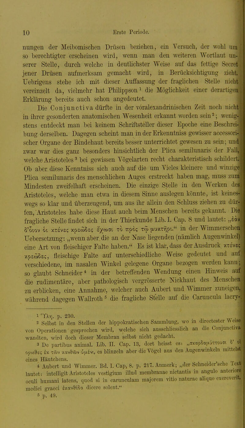 nungen der Meibomischen Drüsen beziehen, ein Versuch, der wohl um so berechtigter erscheinen wird, wenn man den weiteren Wortlaut un- serer Stelle, durch welche in deuthchster Weise auf das fettige Secret jener Drüsen aufmerksam gemacht wird, in Berücksichtigimg zieht TJebrigens stehe ich mit dieser Auffassung der fraglichen Stelle nicht vereinzelt da, vielmehr hat Philippson^ die Möglichkeit einer derartigen Erklärung bereits auch schon angedeutet. Die Conjunctiva dürfte in der voralexandrmischen Zeit noch nicht in ihrer gesonderten anatomischen Wesenheit erkannt worden sein ^; wenig- stens entdeckt man bei keinem Schriftsteller dieser Epoche eine Beschrei- bung derselben. Dagegen scheint man in der Erkenntniss gemsser accessori- scher Organe der Bindehaut bereits besser miterrichtet gewesen zu sein; und zwar war dies ganz besonders hinsichtlich der Püca semilunaris der Eall, welche Aristoteles ^ bei gewissen Vögelarten recht charakteristisch schildert. Ob aber diese Kenntniss sich auch auf die imi Vieles kleinere und winzige Plica semilunaris des menschlichen Auges erstreckt haben mag, muss zum Mindesten zweifelhaft erscheinen. Die einzige Stelle in den Werken d^: Aristoteles, welche man etwa in diesem Sinne auslegen könnte, ist keines- wegs so klar und überzeugend, um aus ihr allein den Schluss ziehen zu dür- fen, Aristoteles habe diese Haut auch beim Menschen bereits gekannt. Die fragliche Stelle findet sich in der Thierkunde Lib.I. Cap. 8 und lautet: „lav 8'oiov 6t xTsvs? xpswSs? s'xujoi TO Tipoe fiuxT-fjpu in der Wimmerschen Uebersetzung: „wenn aber die an der Nase hegenden (nämlich Augenwinkel) eine Axt von fleischiger Falte haben. Es ist klar, dass der Ausdruck, x-ivs; xpsJiSec, fleischige Falte auf unterschiedliche Weise gedeutet und auf verschiedene, im nasalen Winkel gelegene Organe bezogen werden kann; so glaubt Schneider* in der beti-effenden Wendung einen Hinweis auf die rudimentäre, aber pathologisch vergrösserte Mckhaut des Menschen zu erblicken, eine Annahme, welcher auch Aubert und Wimmer zuneigen, während dagegen Wallroth ^ die fi-agüche Stelle auf die Caruucula lacry- 1 YXt]. p. 230. 3 Selbst in den Stellen der liippokratischen Sammlung, wo in directester Weise von Operationen gesproclien wird, welche sich ausschliesslich an die Conjunctiva wandten, wird doch dieser Membran selbst nicht gedacht. 3 De partibus animal. Lib. H. Cap. 13, dort heisst es: „a-Aopoa.ajtxoucji 5' ot opvt&£? iy. xmv -/.avaav u[ji£vi, es blinzeln aber die Vögel aus den Augenwinkeln mittelst eines Häutchens. 4 Aubert und Wimmer. Bd. I. Cap, 8. p. 217. Aiimerk; „der Schneider'sche le>t lautet: intelligit Aristoteles vestigium illud membranae nictantis in angulo anteruo oculi humani latens, quod si in carunculam majorem vitio naturae aliquo exerevent, medici graeci i-m'^^iha dicere solent. 5 p. 49.