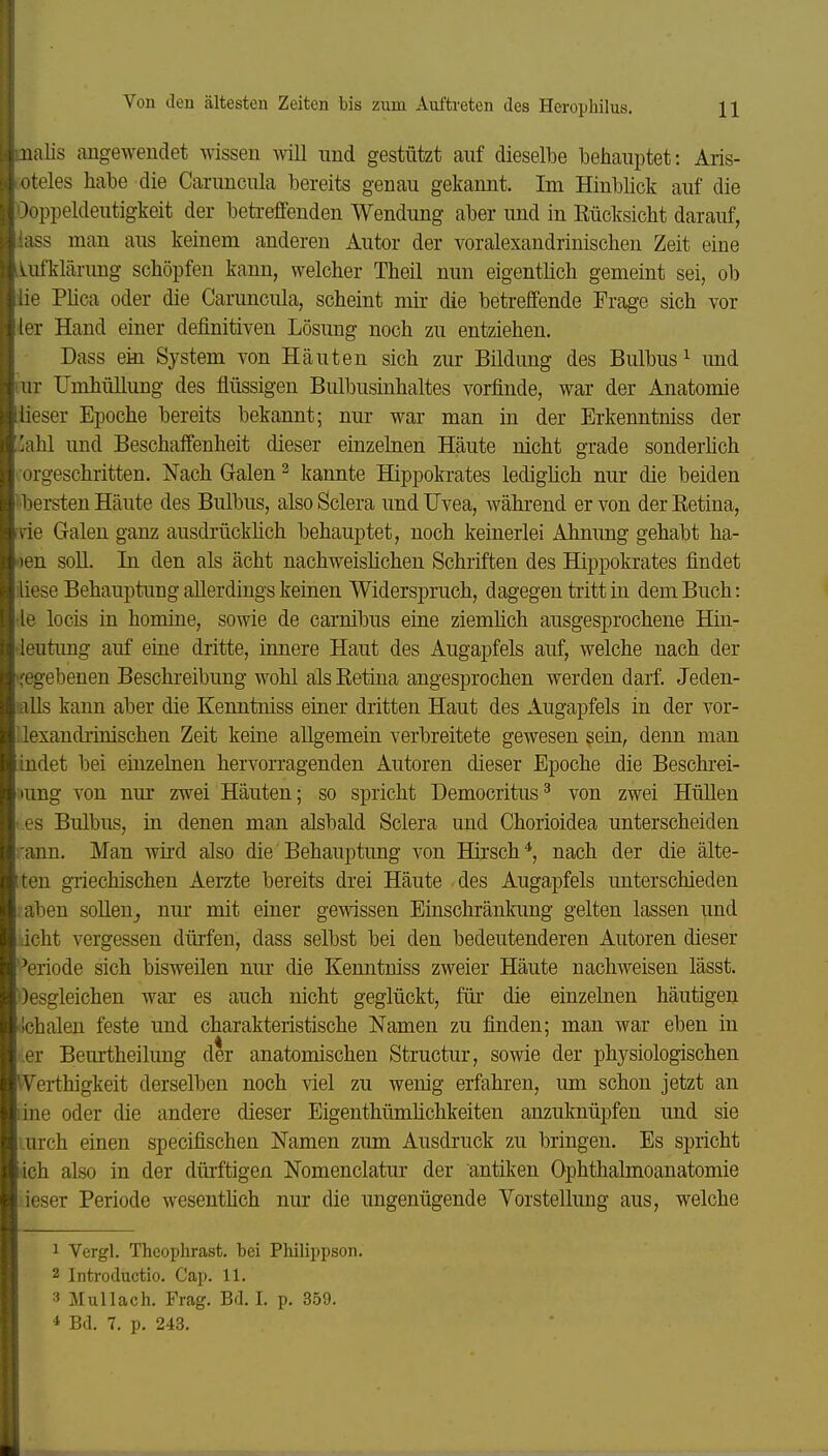 Ullis angewendet wissen will und gestützt auf dieselbe behauptet: Aris- reles habe die Canmcula bereits genau gekannt. Im Hinblick auf die )i»ppeldeutigkeit der beti-effenden Wendung aber und in Kücksicht darauf, !S3 man aus keinem anderen Autor der voralexandrinischen Zeit eine iifklärung schöpfen kann, welcher Theil nun eigentlich gemeint sei, ob ■e Plica oder die Caruncula, scheint mir die betreffende Frage sich vor •r Hand einer definitiven Lösung noch zu entziehen. Dass ein System von Häuten sich zur Bildung des Bulbus ^ imd lur IJmhüUung des flüssigen Biübusinhaltes vorfinde, war der Anatomie lieser Epoche bereits bekannt; nur war man in der Erkenntniss der iahl und Beschaffenheit dieser einzelnen Häute nicht grade sonderüch orgeschritten. Nach Galen ^ kannte Hippokrates ledighch nur die beiden i'bersten Häute des Bulbus, also Sclera und Uvea, während er von der Eetina, ne Galen ganz ausdrückhch behauptet, noch keinerlei Ahnung gehabt ha- oen soll. In den als acht nachweislichen Schriften des Hippokrates findet Mese Behauptung allerdings keinen Widerspruch, dagegen tritt in dem Buch: •le locis in homine, sowie de carnibus eine ziemlich ausgesprochene Hin- deutimg auf eine dritte, innere Haut des Augapfels auf, welche nach der 'fegebenen Beschreibung wohl als Retina angesprochen werden darf. Jeden- lalls kann aber die Keimtniss einer dritten Haut des Augapfels in der vor- Llexandrinischen Zeit keine allgemein verbreitete gewesen sein, denn man indet bei einzelnen hervorragenden Autoren dieser Epoche die Beschrei- iiung von nur zwei Häuten; so spricht Democritus^ von zwei Hüllen i.es Bulbus, in denen man alsbald Sclera und Chorioidea unterscheiden rann. Man wird also die Behauptung von Hirsch*, nach der die älte- tten griechischen Aerzte bereits drei Häute des Augapfels unterschieden : aben soUen^ nur mit einer gewissen Einschränkung gelten lassen und icht vergessen dürfen, dass selbst bei den bedeutenderen Autoren dieser ''eriode sich bisweilen nur die Kenntniss zweier Häute nachweisen lässt. Oesgleichen war es auch nicht geglückt, für die einzelnen häutigen iichalen feste und charakteristische Namen zu finden; man war eben in 'ler Beurtheilung der anatomischen Structur, sowie der physiologischen Werthigkeit derselben noch viel zu wenig erfahren, um schon jetzt an line oder die andere dieser Eigenthümfichkeiten anzuknüpfen und sie urch einen specifischen Namen zum Ausdruck zu bringen. Es spricht ich also in der dürftigen Nomenclatur der antiken Ophthalmoanatomie :ieser Periode wesenthch nur die ungenügende Vorstellung aus, welche 1 Vergl. Theophrast. bei Philippson. 2 Introductio. Cap. 11. Mullach. Frag. Bd. I. p. 359. * Bd. 7. p. 243.
