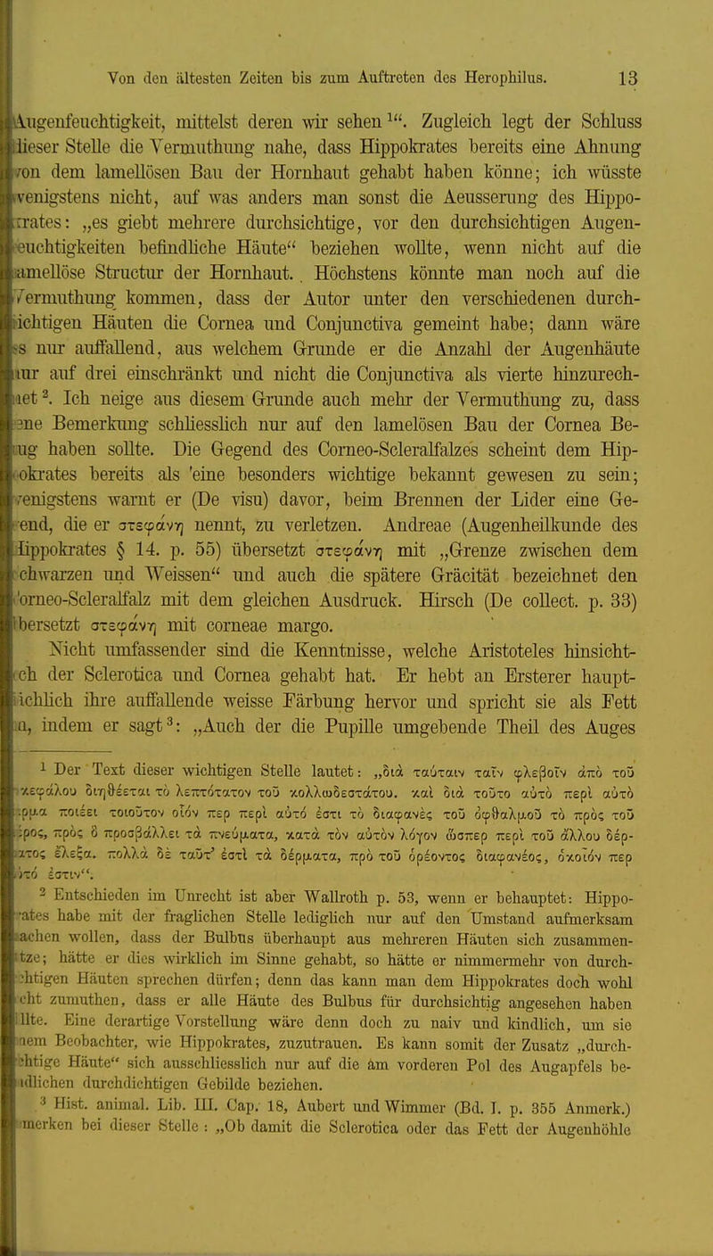 Vngenfeuchtigkeit, mittelst deren wir sehen Zugleich legt der Schluss lieser Stelle die Vermnthimg nahe, dass Hippokrates bereits eine Ahnung uü dem lamellösen Bau der Hornhaut gehabt haben könne; ich wüsste \euigstens nicht, auf was anders man sonst die Aeussenmg des Hippo- lates: „es giebt mehrere durchsichtige, vor den durchsichtigen Augen- «uchtigkeiten befindhche Häute beziehen wollte, wenn nicht auf die ftimellöse Structur der Hornhaut.. Höchstens könnte man noch auf die Vemmthung kommen, dass der Autor unter den verschiedenen durch- ttchtigen Häuten die Cornea und Conjunctiva gemeint habe; dann wäre SS mu- auffallend, aus welchem Grrunde er die Anzahl der Augenhäute rar auf drei einschränkt und nicht die Conjunctiva als vierte hinzurech- laet ^. Ich neige aus diesem Grunde auch mehr der Yermuthung zu, dass '3ne Bemerkung schhesshch nur auf den lamelösen Bau der Cornea Be- liug haben sollte. Die Gegend des Comeo-Scleralfalzes scheint dem Hip- i'Okrates bereits als 'eine besonders wichtige bekannt gewesen zu sein; ■wenigstens wanit er (De visu) davor, beim Brennen der Lider eine Ge- nend, die er aTSfpavT] nennt, zu verletzen. Andreae (Augenheilkunde des ilippokrates § 14. p. 55) übersetzt oTscpovT) mit „Grenze zwischen dem •chwarzen und Weissen und auch die spätere Gräcität bezeichnet den i'omeo-Scleralfalz mit dem gleichen Ausdruck. Hirsch (De collect, p. 33) Ibersetzt a-scpavT] mit corneae margo. Mcht umfassender sind die Kenntnisse, welche Aristoteles hinsicht- ich der Sclerotica und Cornea gehabt hat. Er hebt an Ersterer haupt- i ichlich ihi-e auffallende weisse Färbung hervor und spricht sie als Fett iQ, indem er sagt^: „Auch der die Pupille umgebende Theil des Auges 1 Der Text dieser wichtigen Stelle lautet: „8td xauxaiv xaTv tpXeßotv d-no xoü ■x£(pdXou ot-rjöeexat x6 XsTtxoxaxov xoO ocoXXcuSeoxdxou. xai oid xoüxo auxö Trepl aüxo ;paa Tiouet xoioüxov oiöv Trep Trepl aüxo doxi xö Siacpave? xoü öcp&aX[j.oü x6 upö? xoü ipo;, Ttpö? 8 TTpooßdXXei xa Tiveupiaxa, xaxd xöv aüxöv Xöyov fioTiep nspl xoü dXXou Sep- iixoi eXe^a, ttoXX« xaüx* doxl xd ölppiaxa, Tipö xoü opdovxo? Siacpavsos, oxoiöv itep ixö ioxw. 2 Entschieden im Unrecht ist aber Wallroth p. 53, wenn er behauptet: Hippo- •ates habe mit der fraglichen Stelle lediglich nur auf den Umstand aufmerksam machen wollen, dass der Bulbus überhaupt aus mehi-eren Häuten sich zusammen- itze; hätte er dies wirklich im Sinne gehabt, so hätte er nimmermehr von durch- ihtigen Häuten sprechen dürfen; denn das kann man dem Hippob-ates doch wohl cht zumuthen, dass er alle Häute des Bulbus für durchsichtig angesehen haben illte. Eine derartige Vorstellung wäre denn doch zu naiv und kindlich, um sie nem Beobachter, wie Hippokrates, zuzutrauen. Es kann somit der Zusatz „durch- ihtige Häute sich ausschliesslich nur auf die am vorderen Pol des Augapfels be- ullichen durchdichtigen Gebilde beziehen. Hist. animal. Lib. IE. Cap. 18, Aubert und Wimmer (Bd. I. p. 355 Anmerk.) ■merken bei dieser Stelle -. „Ob damit die Sclerotica oder das Fett der Augenhöhle