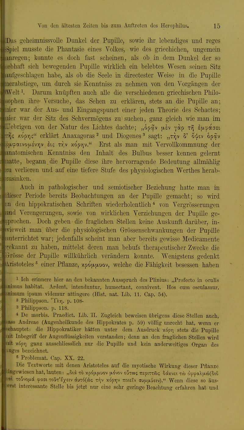 1 Von den ältesten Zeiten bis zum Auftreten des Herophilus. 15 Das geheimiiissvoUe Duiilvel der Pupille, sowie ihr lebendiges und reges Spiel musste die Phantasie eines Volkes, wie des griechichen, ungemein iinregen; konnte es doch fast scheinen, als ob in dem Dunkel der so t.ebhaft sich bewegenden Pupille wii-khch ein belebtes Wesen seinen Sitz liufgeschlag-en habe, als ob die Seele in directester Weise in die PupiUe laerabstiege, um dm*ch sie Kenntniss zu nehmen von den Vorgängen der SWelt ^ Darum knüpften auch alle die verschiedenen griechischen Philo- sophen ihi'e- Versuche, das Sehen zu erklären, stets an die Pupille an; iiier war der Aus- und Eingangspimct emer jeden Theorie des Sehactes; liier war der Sitz des Sehvermögens zu'suchen, ganz gleich wie man im .Cebrigen von der Natur des Lichtes dachte; „opav [xsv yap Ificpasei TT)? /.opT]? erklärt Anaxagoras ^ und Diogenes ^ sagt: „ttjv 5' otj^tv op^v 5p,c5atvo|jLsv7jv si? rry xopTjv. Erst als man mit Vervollkommnung der anatomischen Kenntniss den Inhalt des Bulbus besser kennen gelernt iiatte, begann, die PupiUe diese ihre hervorragende Bedeutung aUmählig m verlieren und auf eine tiefere Stufe des physiologischen Werthes herab- ijusinken. Auch in pathologischer und semiotischer Beziehung hatte man in dieser Periode bereits Beobachtungen an der Pupille gemacht; so wird m den hippokratischen Schriften wiederholenthch * von Vergrösserungen i'ind Verengerungen, sowie von wirkhchen Verziehungen der Pupüle ge- [jprochen. Doch geben die fraghchen Stellen keine Auskunft darüber, in- rvieweit man. über die physiologischen G-rössenschwankimgen der Pupille iiinterrichtet war; jedenfalls scheint man aber bereits gewisse Medicamente i^ekamit zu haben, mittelst deren man behufs therapeutischer Zwecke die Ixrösse der PupiUe wiUkührUch verändern konnte. Wenigstens gedenkt iristoteles ^ einer Pflanze, xpofxfjiuov, welche die Fähigkeit besessen haben _ 1 Ich erinnere hier an den bekannten Ausspruch des Plinius: „Profecto in oculis i.nimus habitat. Ai-dent, intenduntur, humectant, connivent. Hos cum osculamur, tinimum ipsum videmur attingere (Hist. nat. Lib. 11. Cap. 54). 2 Philippson. YXt]. p. 108- 3 PhUippson. p. 118. * De morbis. Praedict. Lib. 'II. Zugleich beweisen übrigens diese Stellen auch, l ass Andreae (Augenheilkunde des Hippokrates p. 59) völlig unrecht hat, wenn er ► ehauptet: die Hippokratiker hätten unter dem Ausdruck xopTj stets die Pupille iiit Inbegriff der Augcnfiüssigkeiten verstanden; denn an den fraglichen Stellen wird poit xiprj ganz ausschliesslich nur die Pupille und kein anderweitiges Organ des vuges bezeichnet. 5 Problemat. Cap, XX. 22. Die Textworte mit denen Aristoteles auf die myotische Wirkung dieser Pflanze ingewiesen hat, lauten: „otöt rb xpöfAfAUOv p-dvov oijtw; TreptTTü); Saxvei xcu ocpcpaXfA(j()(5t8 toi TOJNOfAcx cpaoi toüt'e/eiv (iuT6(t}j? TYjv y.4pT]v TToteiv ou|j.|jLueiv). Wenn diese so äus- erst interessante Stelle bis jetzt nur eine sehr geringe Beachtung erfahren hat und