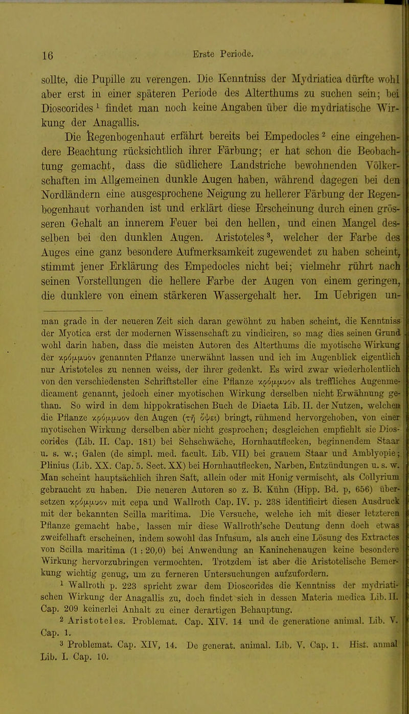 sollte, die Pupille zu verengen. Die Kenntniss der Mjdriatica dürfte wohl aber erst in einer späteren Periode des Alterthums zu suchen sein; bei Dioscorides ^ findet man noch keine Angaben über die mydriatische Wir- kung der Anagallis. Die feegenbogenbaut erfährt bereits bei Empedocles ^ eine eingehen- dere Beachtung rücksichtlich ihi-er Färbung; er hat schon die Beobach- tung gemacht, dass die südhchere Landstriche bewohnenden Völker- schaften im Allgemeinen dunkle Augen haben, während dagegen bei den Nordländern eine ausgesprochene Neigung zu hellerer Färbung der Regen- bogenhaut vorhanden ist und erklärt diese Erscheinung durch einen grös- seren Gehalt an innerem Feuer bei den hellen, und einen Mangel des- selben bei den dunklen Augen. Aristoteles^, welcher der Farbe des Auges eine ganz besondere Aufmerksamkeit zugewendet zu haben scheint, stimmt jener Erklärung des Empedocles nicht bei; vielmehr rührt nach seinen Vorstellungen die hellere Farbe der Augen von einem geringen, die dunklere von einem stärkeren Wassergehalt her. Im Uebrigen un- man grade in der neueren Zeit sich daran gewöhnt zu haben scheint, die Kenntniss der Myotica erst der modernen Wissenschaft zu vindiciren, so mag dies seinen Grund wohl darin haben, dass die meisten Autoren des Alterthums die myotische Wirkung der -ApofAfAuov genannten Pflanze unerwähnt lassen und ich im Augenblick eigentlich nur Ai-istoteles zu nennen weiss, der ihrer gedenkt. Es wird zwar wiederholentlich von den verschiedensten Schi-iftsteller eine Pflanze -/.poixixuov als treffliches Augenme- dicament genannt, jedoch einer myotischen Wirkung derselben nicht Erwähnung ge- than. So wird in dem hippokratischen Buch de Diaeta Lib. II. der Nutzen, welche)• die Pflanze -/.pöfAjxuov den Augen (ttj o'bei) bringt, rühmend hervorgehoben, von einei tiiyotischen Wii'kung derselben aber nicht gesprochen; desgleichen empfiehlt sie Dios- corides (Lib. II. Cap. 181) bei Sehschwäche, Homhautflecken, beginnendem Staar u. s. w.; Galen (de simpl. med. facult. Lib. VII) bei grauem Staar und Amblyopie; Plinius (Lib. XX. Cap. 5. Sect. XX) bei Hornhautflecken, Narben, Entzündungen u. s. w. Man scheint hauptsächlich ihren Saft, aUein oder mit Honig vermischt, als Collyrium gebraucht zu haben. Die neueren Autoren so z. B. Kühn (Hipp. Bd. p, 656) über- setzen xpö[j.ij.'jov mit cepa und Wallroth Cap. IV. p. 238 identificirt diesen Ausdruck mit der bekannten Scilla maritima. Die Versuche, welche ich mit dieser letzteren Pflanze gemacht habe, lassen mir diese Wallroth'sche Deutung denn doch etwas zweifelhaft erscheinen, indem sowohl das Infusum, als auch eine Lösung des Extractes von Scüla maritima (1 :20,0) bei Anwendung an Kaninchenaugen keine besondere Wirkung hervorzubringen vermochten. Trotzdem ist aber die Aristotelische Bemer- kung wichtig genug, um zu ferneren Untersuchungen aufzufordern. 1 Wallroth p. 223 spricht zwar dem Dioscorides die Kenntniss der mydriati- schen Wirkung der Anagallis zu, doch flaidet -sich in dessen Materia medica Lib. H. Cap. 209 keinerlei Anhalt zu einer derartigen Behauptung. 2 Aristoteles. Problemat. Cap. XIV. 14 und de generatione animal. Lib. V. Cap. 1. 3 Problemat. Cap. XIV, 14. De generat. animal. Lib. V. Cap, 1. Eist, anmal Lib. I. Cap. 10.