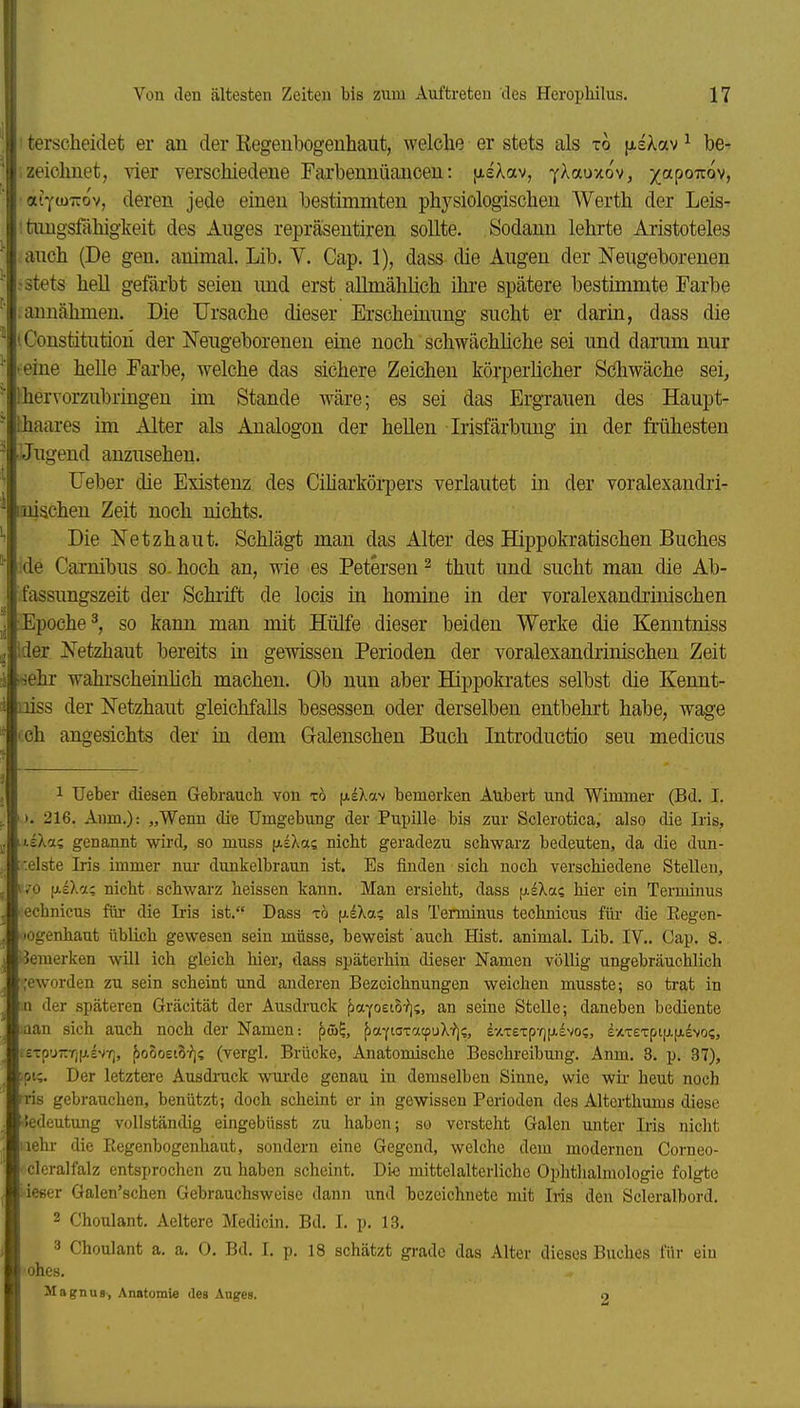 I terscheidet er an der Eegenbogenhaut, welclie er stets als to jjisXav ^ be- ; zeichnet, vier verschiedene Farbennüancen: jisXav, YXauxov, i'^t^^'^ö^i, ■aiywTrov, deren jede einen bestimmten phj^siologischen Werth der Leis- ; tuugsfahigkeit des Auges repräsentiren sollte. Sodann lehrte Aristoteles auch (De gen. animal. Lib. V. Cap. 1), dass die Augen der Neugeborenen ;stets hell gefärbt seien und erst aHmählich ihi'e spätere bestimmte Farbe ; annähmen. Die Ursache dieser Erscheinung sucht er darin, dass die l Constitution der Neugeborenen eine noch schwächliche sei und darum nur feine helle Farbe, welche das sichere Zeichen körperlicher Sdhwäche sei, thervorzubringen im Stande wäre; es sei das ErgTauen des Haupt- thaares im Alter als Analogen der hellen Irisfärbung in der frühesten Jugend anzusehen. Heber die Existenz des Ciharkörpers verlautet in der voralexandri- mischen Zeit noch nichts. Die Netzhaut. Schlägt man das Alter des Hippokratischen Buches !de Carnibus so. hoch an, wie es Petersen ^ thut und sucht man die Ab- :fassungszeit der Schrift de locis in homine in der voralexandrinischen •Epoche^, so kann man mit Hülfe dieser beiden Werke die Kenntniss !der Netzhaut bereits in gewissen Perioden der voralexandrinischen Zeit •sehr wahrscheinlich machen. Ob nun aber Hippokrates selbst die Kennt- niss der Netzhaut gleichfalls besessen oder derselben entbehrt habe, wage (ch angesichts der in dem Galenschen Buch Introductio seu medicus 1 Ueber diesen Gebrauch von tö (AeXav bemerken Aubert und Wimmer (Bd. I. ). 216. Aum.): „Wenn die Umgebung der Pupille bis zur Sclerotica, also die Iris, ■Lzkii. genannt wii'd, so muss jjiIXas nicht geradezu schwarz bedeuten, da die dun- ::elste Iris immer nur dunkelbraun ist. Es finden sich noch verschiedene Stellen, wo fjLlXa; nicht schwarz heissen kann. Man ersieht, dass fAsXas hier ein Terminus ■echnicus für die Iris ist. Dass t6 (j-IXa; als Terminus technicus für die Eegen- lOgenhaut üblich gewesen sein müsse, beweist auch Hist. animal. Lib. IV.. Gap. 8. iiemerken will ich gleich hier, dass späterhin dieser Namen völlig ungebräuchlich ;eworden zu sein scheint und anderen Bezeichnungen weichen musste; so trat in n der späteren Gräcität der Ausdruck ^aY0£t5-?);, an seine Stelle; daneben bediente .aan sich auch noch der Namen: pw^, [laftoxacpuX^;, l-/CTeTp-f]tx£voc, £XT£Tpijj.(jievos, :£Tpuzrj(A8V7], ^o5oet8-?i; (vergl. Brücke, Anatomische Beschreibung. Anm. 3. p. 37), ;pi;. Der letztere Ausdruck wui-de genau in demselben Sinne, wie wir heut noch iris gebrauchen, benützt; doch scheint er in gewissen Perioden des Alterthums diese ■iedeutung vollständig eingebüsst zu haben; so versteht Galen unter Iris nicht iiehr die Regenbogenhaut, sondern eine Gegend, welche dem modernen Corneo- •cleralfalz entsprochen zuhaben scheint. Di« mittelalterliche Ophtlialmologie folgte :ießer Galen'schen Gebrauchsweise dann und bezeichnete mit Iris den Scleralbord. 2 Choulant. Aeltere Medicin. Bd. I. p. 13. 3 Choulant a. a. 0. Bd. I, p, 18 schätzt grade das Alter dieses Buches für ein ohes. Magnus, Anatomie des Auges. o