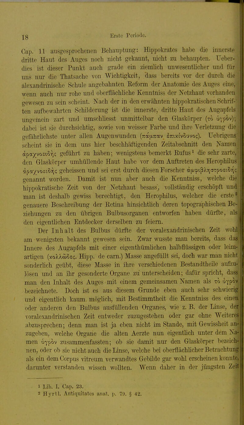 Cap. 11 ansgesprochenen Behauptung: Hippokrates habe die innerste dritte Haut des Auges noch nicht gekannt, nicht zu behaupten. Ueber- dies ist dieser Punkt auch gTade ein ziemlich umvesentlicher und für . uns nur die Thatsache von Wichtigkeit, 'dass bereits vor der durch die alexandrinische Schule angebahnten Refonn der Anatomie des Auges eine, wenn auch niu: rohe und oberflächliche Kenntniss der Netzhaut vorhanden gewesen zu sein scheint. Nach der in den erwähnten hippokratischen Schrif- ten aufbewahrten Schilderung ist die innerste, dritte Haut des Augapfels ungemein zart und umschliesst unmittelbar den Glaskörper (-0 üypov); dabei ist sie durchsichtig, sowie von weisser Farbe und ihre Verletzung die gefährhchste unter allen Augenwunden (irafi-irav, sttixi'voovoc). IJebrigens scheint sie in dem ims hier beschliäftigenden Zeitabschnitt den Namen apayvosiBrjC geführt zu haben; wenigstens bemerkt Eufas^ die sehr zarte, den Glaskörper umhüllende Haut habe vor dem Auftreten des Herophilus apa/voEioTj? geheissen und sei erst durch diesen Forscher ajjLcpißXTjO-posioT^: genannt worden. Damit ist nun aber auch die Kenntniss, welche die hippokratische Zeit von der Netzhaut besass, vollständig erschöpft und man ist deshalb gewiss berechtig-t, den Herophilus, welcher die erste - genauere Beschreibung der Retina hinsichtüch deren topogi-aphischen Be- • Ziehungen zu den übrigen Bulbusorganen entworfen haben dürfte, als || den eigenthchen Entdecker derselben zu feiern. || Der Inhalt des Bulbus dürfte der voralexandiinischen Zeit wohl am wenigsten bekannt gewesen sein. Zwar wusste man bereits, dass da.- Innere des Augapfels mit einer eigenthümhchen halbflüssigen oder leini- artigen (xoXXwosc. Hipp, de carn.) Masse angefüUt sei, doch war mau nicli sonderhch geübt, diese Masse in ihre verschiedenen Bestandtheile aufzu- ,| lösen und an ihr gesonderte Organe zu unterscheiden; dafür spricht, da?- man den Inhalt des Auges mit einem gemeinsamen Namen als xo uyp^'' ; bezeichnete. Doch ist es aus diesem Grimde eben auch sehr- schwerii: und eigenthch kaum möghch, mit Bestimmtheit die Kenntniss des eine' oder anderen den Bulbus ausfüllenden Organes, wie z. B. der Luise, di voralexandrinischen Zeit entweder zuzugestehen oder gar ohne Weiter» abzusprechen; denn man ist ja eben nicht im Stande, mit Gewissheit au-|| zugeben, welche Organe die alten Aerzte nun eigenthch unter dem N:i men u-ypov zusammenfassten; ob sie damit nur den Glaskörj^er bezeich- , nen, oder ob sie nicht auch die Linse, welche bei oberflächhcher Betrachtung [ als ein dem Corpus \itroum verwandtes Gebilde gar wohl erscheinen konnte, i darunter verstanden wissen wollten. Wenn daher in der jüngsten Zeit 1 1 Lib. I. Cap. 23. 2 Hyrtl. Antiqiiitates anat, p. 79. § 42.