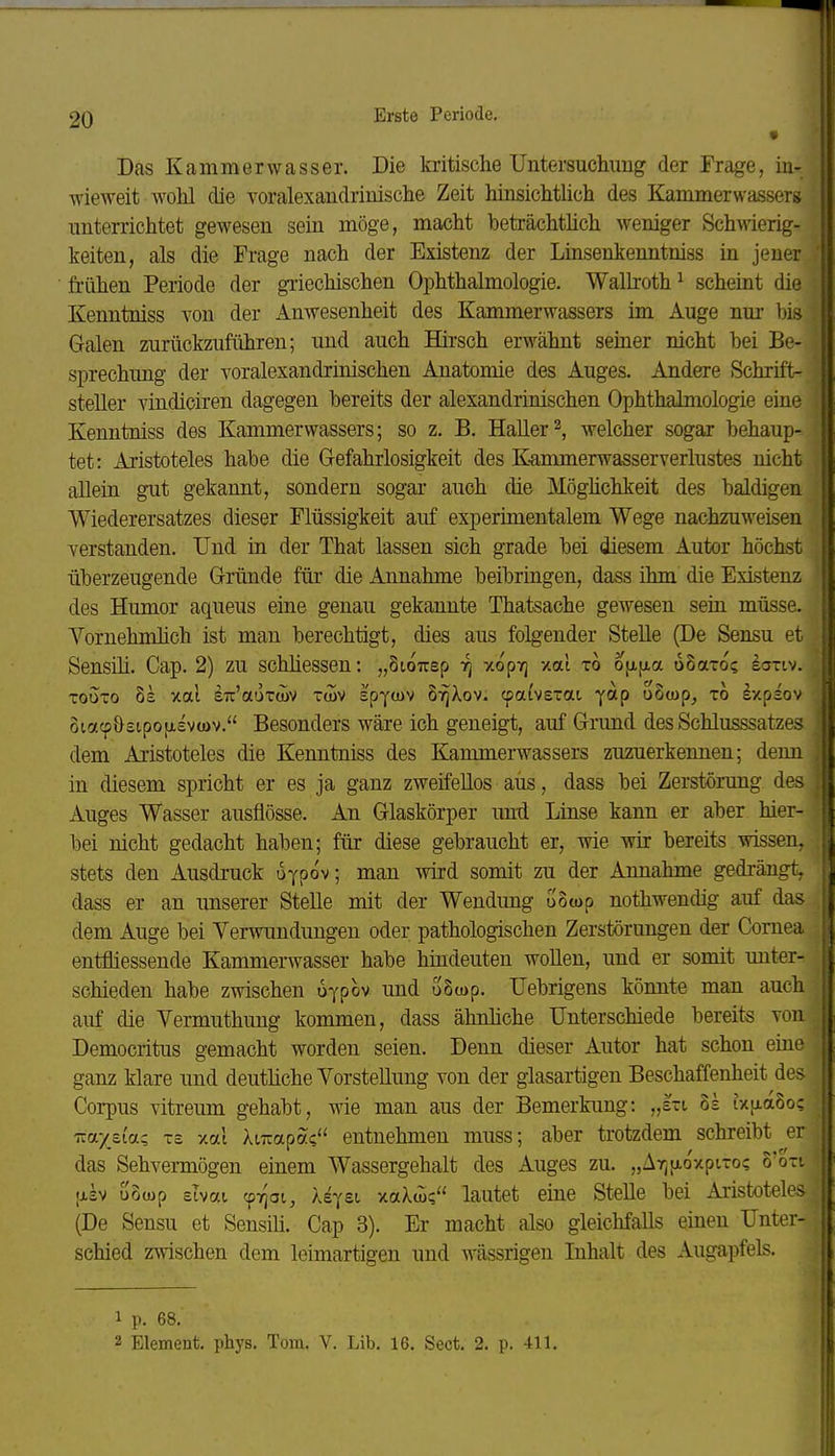 Das Kammerwasser. Die kritische Untersucliung der Frage, in- wieweit wohl die voralexandrinische Zeit hinsichtUch des Kammerwassers imterrichtet gewesen sein möge, macht beträchtlich weniger Schwierig- keiten, als die Frage nach der Existenz der Linsenkenntniss in jener frühen Periode der griechischen Ophthalmologie. Walkoth^ scheint die Kenntniss von der Anwesenheit des Kammerwassers im Auge nur bis Galen zurückzuführen; und auch Hirsch erwähnt semer nicht bei Be- sprechung der -voralexandrinischen Anatomie des Auges. Andere Schrift- steller vindiciren dagegen bereits der alexandrinischen Ophthalmologie eine Kenntniss des Kammerwassers; so z. B. Haller2, welcher sogar behaup- tet: Aristoteles habe die Gefahrlosigkeit des K-ammerwasserverlustes nicht allein gut gekannt, sondern sogar auch die Möghchkeit des baldigen Wiederersatzes dieser Flüssigkeit auf experimentalem Wege nachzuweisen verstanden. Und in der That lassen sich grade bei diesem Autor höchst überzeugende Gründe für die Annahme beibringen, dass ihm die Existenz des Humor aqueus eine genau gekannte Thatsache gewesen sein müsse. Vornehmhch ist man berechtigt, dies aus folgender Stelle (De Sensu et Sensih. Cap. 2) zu schliessen: „Sioirsp -/topYj xat to o[ji[xa oSaro? ionv. TOUTO 8s xal STC'auTwv T(üV spycov cpai'vetat yap oScap, xo Ixpiov oiotcpöstpofjLsvwv. Besonders wäre ich geneigt, auf Grund des Schlusssatzes dem Aristoteles die Kenntniss des Kammerwassers zuzuerkennen; denn in diesem spricht er es ja ganz zweifellos aus, dass bei Zerstörung des Auges Wasser ausflösse. An Glaskörper und Linse kann er aber hier- bei nicht gedacht haben; für diese gebraucht er, wie wir bereits wissen, stets den Ausdi-uck uypov; man wird somit zu der Annahme gedrängt, dass er an imserer Stelle mit der Wendung uStop nothwendig auf das dem Auge bei Verwundungen oder pathologischen Zerstörungen der Cornea entfliessende Kammerwasser habe hindeuten wollen, und er somit unter- schieden habe zwischen uypov und uScop. IJebrigens könnte man auch auf die Vermuthung kommen, dass ähnliche Unterschiede bereits Ton Democritus gemacht worden seien. Denn dieser Autor hat schon eine ganz klare und deuthche Vorstellung von der glasartigen Beschaffenheit des Corpus vitreum gehabt, wie man aus der Bemerkung: „hi 8s ixiia8o; T.ayeiac, xe xai AiTiapa? entnehmen muss; aber trotzdem schreibt er das Sehvermögen einem Wassergehalt des Auges zu. „Arj[xoxptxo? o'oxi |jLsv uoojp zhai 'friai, Xi^ei xaXcu? lautet eine Stelle bei Aiistoteles (De Sensu et Sensih. Cap 3). Er macht also gleichfalls einen Unter- schied zwischen dem leimartigen und wässrigen Inhalt des Augapfels. 1 p. 68. 2 Element, phys. Tom. V. Lib. 16. Sect. 2. p. 411.