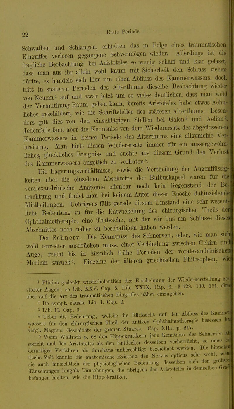 22 Erste Periode. Schwalben und Schlangen, erhielten das in Folge eines ti-aumatischen | Eino-riffes verloren gegangene Sehvermögen weder. Allerdings ist die | fraoiiche Beobachtung bei Aristoteles so wenig scharf und klar gefasst, I dass man aus ihr- allein wohl kaum mit Sicherheit den Schluss ziehen dürfte, es handele sich hier um einen Abfluss des Kammerwassers, doch tritt in späteren Perioden des Alterthums dieselbe Beobachtung wieder von Neuem ^ auf und zwar jetzt um so ^ieles deutücher, dass man wohl der Yermuthung Raum geben kann, bereits Aristoteles habe etwas Aehn- liches geschüdert, wie die Schriftsteller des späteren Alterthums. Beson- ^ ders gilt dies von den einschlägigen SteUen bei Galen ^ und Aelian».^ JedenfaUs fand aber die Kenntniss von dem Wiederersatz des abgeflosseneu Kammerwassers in keiner Periode des Alterthums eine aUgemeine Ter-» breitung. Man hielt diesen Wiederersatz immer für ein aussergewöhu- liches, glückliches Ereigniss und suchte aus diesem Grand den Verlust des Kammerwassers ängstüch zu verhüten*. Die Lagerungsverhältnisse, sowie die Vertheüung der Augenflüssig- keiten über die einzelnen Abschnitte der Bulbuskapsel waren für die voralexandrinische Anatomie offenbar noch kein' Gegenstand der Be. trachtung und findet man bei keinem Autor dieser Epoche dahinzielende . Mittheüimgen. IJebrigens fäUt gerade diesem Umstand eine sehr- wesent- liche Bedeutung zu für die Entmckelimg des chü-m-gischen TheUs der Ophthalmotherapie, eine Thatsache, mit der wü- uns am Schlüsse diese« Abschnittes noch näher zu beschäftigen haben werden. Der Sehnerv. Die Kenntniss des Sehnerven, oder, wie man siot wohl correcter ausdrücken muss, einer Verbindung zwischen Gehirn imol Auo-e reicht bis in ziemlich fi-ühe Perioden der voralexandrimscheT*- Medicin zurück5. Einzelne der älteren gTiechischen Philosophen, wi 1 PHnius sedeukt wiederholeutlich der Erscheinung der Wiederherstellung zer störter Augen; so Lib. XXV. Cap. 8. Lib. XXIX. Cap. 6. § 128. 130. 131, ohn. aber auf die Ai-t des traumatischen Eingriffes näher einzugehen. 2 De sympt. causis. Lib. L Cap. 2. Uebef'die^Bedeutung, welche die Eücksicht auf den Abfluss des Kammei wassers für den chirm-gischen Theil der antiken Ophthalmotherapie besessen ha vergl. Magnus, Geschichte der grauen Staares. Cap. XIII. p. 247. 5 Wenn Wallroth p. 68 den Hippokratikern jede Kenntniss des Sehnerven w spricht und den Aristoteles als den Entdecker desselben verherrUcht, so muss a derartiges Verfahi-en als durchaus unberechtigt bezeichnet werden. Die hippoKn tische Zeit kannte die anatomische Existenz des Nervus opticus f ^ ' ..J sie auch hinsichtlich der physiologischen Bedeutung desselben sich den gröbste Täuschungen lüngab, Täuschungen, die übrigens den Aristoteles in demselben Gn«i befangen hielten, wie die Hippokratiker.