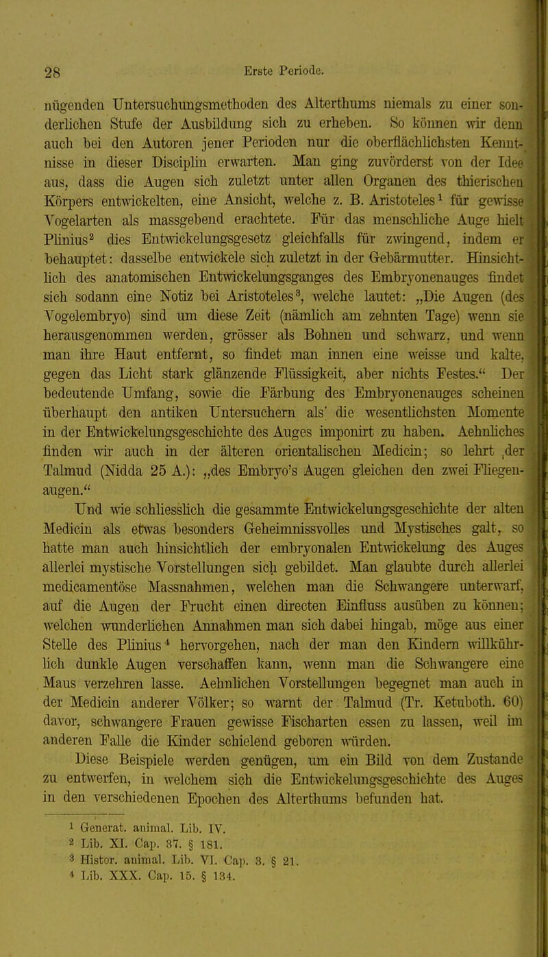 uügeuden Untersiichungsmetlioden des Alterthums niemals zu einer son- derlichen Stufe der Ausbildung sich zu erheben. So können wir denn auch bei den Autoren jener Perioden nur die oberflächlichsten Kennt- nisse in dieser Disciplin erwarten. Man ging zuvörderst von der Idoe aus, dass die Augen sich zuletzt unter allen Organen des thierischeu Körpers entwickelten, eine Ansicht, welche z. B. Aristoteles ^ für gewisse Vogelarten als massgebend erachtete. Für das menschliche Auge hielt Pünius^ dies Entwickelungsgesetz gleichfalls für zwingend, indem er behauptet: dasselbe entwickele sich zuletzt in der Gebärmutter. Hinsicht- hch des anatomischen Entwickelungsganges des Embrj^onenauges findet sich sodann eine Notiz bei Aristoteles^, welche lautet: „Die Augen (des Vogelembryo) sind um diese Zeit (nämlich am zehnten Tage) wenn sie herausgenommen werden, grösser als Bohnen und schwarz, und wenn man ihre Haut entfernt, so findet man innen eine weisse und kalte, gegen das Licht stark glänzende Flüssigkeit, aber nichts Festes. Der bedeutende IJmfang, sowie die Färbung des Embrj'-onenauges scheinen überhaupt den antiken Untersuchern als' die wesentlichsten Momente in der Entwickelungsgeschichte des Auges imponirt zu haben. Aehnhches finden wii* auch in der älteren orientalischen Medicin; so lehrt ,der Talmud (Nidda 25 A.): „des Embryo's Augen gleichen den zwei Fhegen- augen. Und wie schliesshch die gesammte Entwickelungsgeschichte der alten Medicin als etwas besonders Geheimnissvolles und Mystisches galt, so hatte man auch hinsichtlich der embryonalen Entwickelung des Auges allerlei mystische Vorstellungen sich gebildet. Man glaubte durch allerlei medicamentöse Massnahmen, welchen man die Schwangere unterwarf, auf die Augen der Frucht einen directen Einfluss ausüben zu kömien; welchen wunderlichen Annahmen man sich dabei hingab, möge aus einer Stelle des Plinius^ hervorgehen, nach der man den Kindern willkühr- üch dunkle Augen verschaffen kann, wenn man die Schwangere eine Maus verzehren lasse. Aehnhchen Vorstellungen begegnet man auch in der Medicin anderer Völker; so warnt der Talmud (Tr. Ketuboth. 60) davor, schwangere Frauen gewisse Fischarten essen zu lassen, weil im anderen Falle die lünder schielend geboren wirden. Diese Beispiele werden genügen, um ein Bild von dem Zustande zu entwerfen, in welchem sich die Entwickelungsgeschichte des Auges in den verschiedenen Epochen des Alterthums befimden hat. 1 Generafc. animal. Lib. IV. 2 Lib, XI. Cap. 37. § 181. 3 Histor. auimal. Lib. VL Cap. 3. § 21. 4 Lib. XXX. Cap. 15. § 134.