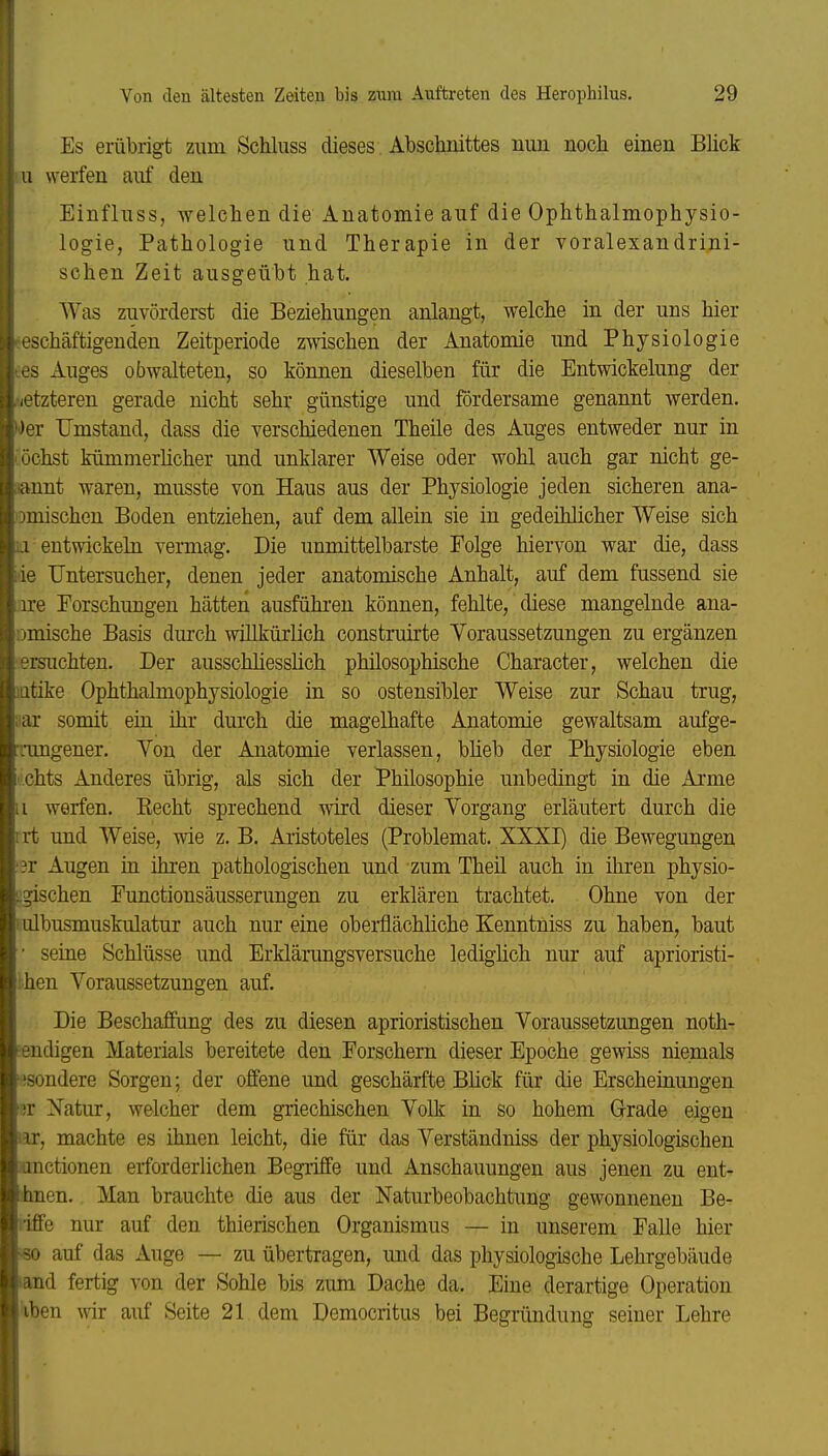 Es erübrigt zum Schluss dieses Abschnittes nun nocli einen Blick u werfen auf den Einfluss, welchen die Anatomie auf die Ophthalmophysio- logie, Pathologie und Therapie in der voralexandrini- schen Zeit ausgeübt hat. Was zuvörderst die Beziehungen anlangt, welche in der uns hier .eschäftigenden Zeitperiode zwischen der Anatomie und Physiologie tes Auges obwalteten, so können dieselben für die Entwickelung der letzteren gerade nicht sehr günstige und fördersame genannt werden. Wer Umstand, dass die verschiedenen Theile des Auges entweder nur in röchst kümmerlicher und unklarer Weise oder wohl auch gar nicht ge- iiannt waren, musste von Haus aus der Physiologie jeden sicheren ana- tomischen Boden entziehen, auf dem allein sie in gedeihlicher Weise sich ij entwickeln vermag. Die unmittelbarste Folge hiervon war die, dass iie TJntersucher, denen jeder anatomische Anhalt, auf dem fussend sie ire Forschungen hätten ausführen können, fehlte, diese mangelnde ana- omische Basis durch willkürlich construirte Yoraussetzungen zu ergänzen ■ersuchten. Der ausschüesshch philosophische Character, welchen die latike Ophthalmophysiologie in so ostensibler Weise zur Schau trug, ;iar somit ein ihr durch die magelhafte Anatomie gewaltsam aufge- rangener. Yon der Anatomie verlassen, blieb der Physiologie eben i'.chts Anderes übrig, als sich der Philosophie unbedingt in die Arme 11 werfen. Kecht sprechend wird dieser Vorgang erläutert durch die irt und Weise, wie z.B. Aristoteles (Problemat. XXXI) die Bewegungen ■3r Augen in ihren pathologischen und zum Theil auch in ihren physio- [;gischen Functionsäusserungen zu erklären trachtet. Ohne von der 1 ulbusmuskulatur auch nur eine oberflächliche Kenntniss zu haben, baut • seine Schlüsse und Erklärungsversuche ledighch nur auf aprioristi- then Voraussetzungen auf. Die Beschaffung des zu diesen aprioristischen Voraussetzungen noth- eendigen Materials bereitete den Forschem dieser Epoche gewiss niemals isondere Sorgen; der offene und geschärfte Bhck für die Erscheinungen •;r Natur, weicher dem griechischen Volk in so hohem Grade eigen ior, machte es ihnen leicht, die für das Verständniss der physiologischen jonctionen erforderlichen Begriffe und Anschauungen aus jenen zu ent- imen. Man brauchte die aus der Naturbeobachtung gewonneneu Be- »iffe nur auf den thierischen Organismus — in unserem Falle hier «0 auf das Auge — zu übertragen, und das physiologische Lehrgebäude land fertig von der Sohle bis zum Dache da. Eine derartige Operation 'iben wii auf Seite 21 dem Democritus bei Begründung seiner Lehre