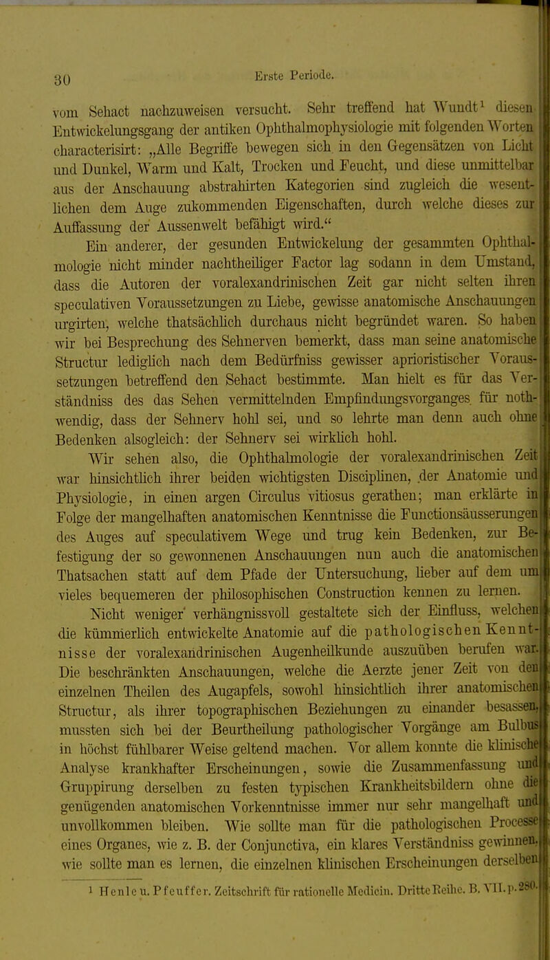 vom Sehact nachzuweisen versucht. Sehr treffend hat Wundt^ diesen Eutwickelungsgaug der antiken Ophthalmophysiologie mit folgenden Worten characteriskt: „Alle Begriffe bewegen sich, in den Gegensätzen von Licht und Dunkel, Warm und Kalt, Trocken und Feucht, und diese unmittelbar aus der Anschauung abstrahirten Kategorien sind zugleich die wesent-' liehen dem Auge zukommenden Eigenschaften, durch welche dieses zur; Auffassung der Aussenwelt befähigt wird. Ein anderer, der gesunden Entwickelung der gesammten Ophthal- mologie nicht minder nachtheihger Factor lag sodann in dem Umstand, dass die Autoren der voralexandrinischen Zeit gar nicht selten ihren r speculativen Voraussetzungen zu Liebe, gewisse anatomische Anschauungen; urgirten, welche thatsächhch durchaus nicht begründet waren. So haben wir bei Besprechung des Sehnerven bemerkt, dass man seine anatomische | Structiu- lediglich nach dem Bedürfniss gewisser aprioristischer Voraus- I Setzungen betreffend den Sehact bestimmte. Man hielt es für das Ver- | ständniss des das Sehen vermittelnden Empfindimgsvorganges für noth-J wendig, dass der Sehnerv hohl sei, und so lehrte man denn auch ohnel Bedenken alsogleich: der Sehnerv sei wirklich hohl. 0 Wir sehen also, die Ophthalmologie der voralexandrinischen Zeit! war hinsichtlich ihrer beiden wichtigsten Disciplinen, der Anatomie midi Physiologie, in einen argen Circulus vitiosus gerathen; man erklärte inl Folge der mangelhaften anatomischen Kenntnisse die Functionsäussenmgenl des Auges auf speculativem Wege und trug kein Bedenken, zur Be-Ä festigung der so gewonnenen Anschauungen nun auch die anatomischeuB Thatsachen statt auf dem Pfade der Untersuchung, lieber auf dem um! vieles bequemeren der philosophischen Construction kennen zu lernen. W Nicht weniger verhängnissvoU gestaltete sich der Einfluss, welchen die kümmerlich entwickelte Anatomie auf die pathologischen Kennt- nisse der voralexandrinischen Augenheilkunde auszuüben berufen war. Die beschränkten Anschauungen, welche die Aerzte jener Zeit von den einzelnen Theilen des Augapfels, sowohl hinsichtüch ihrer anatomischen Structur, als ihrer topographischen Beziehungen zu einander besassen, mussten sich bei der Beurtheilung pathologischer Vorgänge am Bulbus in höchst fühlbarer Weise geltend machen. Vor allem konnte die khuisch« Analyse krankhafter Erscheinimgen, sowie die Zusammenfassung uH Gruppirung derselben zu festen typischen Krankheitsbildem ohne die genügenden anatomischen Vorkenntnisse immer nur sehr mangelhaft und unvollkommen bleiben. Wie sollte man für die pathologischen Processe eines Organes, wie z. B. der Conjunctiva, ein klares Verständniss gewinnen, wie sollte man es lernen, die einzelnen klinischen Erscheinungen derselben 1 Henle u. Pfeuffer. Zeitschrift für rationelle Medicin. DritteEeilie. B. Vll.r.280.