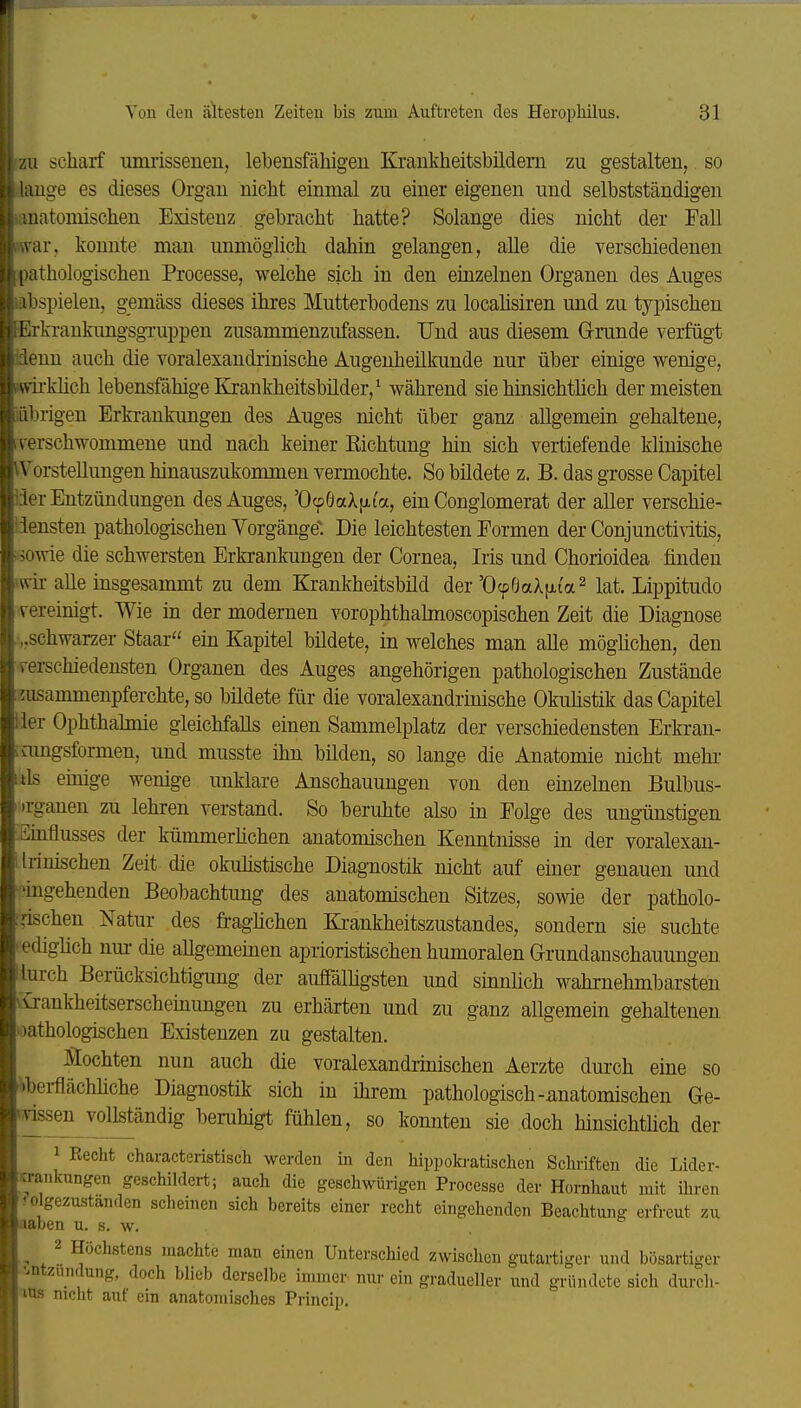 ZU scharf umrisseueu, lebensfähigen Krankheitsbüdem zu gestalten, so (lange es dieses Organ nicht einmal zu einer eigenen und selbstständigen lanatoinischen Existenz gebracht hatte? Solange dies nicht der Fall war, konnte man unmöglich dahin gelangen, aUe die verschiedenen pathologischen Processe, welche sich in den einzelnen Organen des Auges abspielen, gemäss dieses ihres Mutterbodens zu locaüsiren und zu tyi)ischeu Erkrankungsgi-uppen zusammenzufassen. Und aus diesem G-runde verfügt üenn auch die voralexandrinische Augenheilkunde nur über einige wenige, Hvirkhch lebensfähige Krankheitsbilder, ^ während sie hinsichtlich der meisten läbrigen Erkrankungen des Auges nicht über ganz allgemein gehaltene, verschwommene und nach keiner Eichtung hin sich vertiefende klinische iVorstellungen hinauszukommen vermochte. So bildete z. B. das grosse Capitel der Entzündungen des Auges, 'OcpÖaXfxi'a, ein Conglomerat der aUer verschie- iiensten pathologischen Vorgänge. Die leichtesten Formen der Conjunctivitis, sowie die schwersten Erkrankungen der Cornea, Iris und Chorioidea finden wii- alle insgesammt zu dem Krankheitsbild der'OcpBaAfAia^ lat. Lippitudo vereinigt. Wie in der modernen vorophthabnoscopischen Zeit die Diagnose „schwarzer Staar ein Kapitel bildete, in welches man alle möglichen, den verschiedensten Organen des Auges angehörigen pathologischen Zustände 2usammenpferchte, so bildete für die voralexandrinische Okulistik das Capitel ier Ophthabnie gleichfalls einen Sammelplatz der verschiedensten Erkran- mngsformen, und musste ihn bilden, so lange die Anatomie nicht mehr ils einige wenige unklare Anschauungen von den einzekien Bulbus- »rganen zu lehren verstand. So beruhte also in Folge des ungünstigen Einflusses der kümmerlichen anatomischen Kenntnisse in der voralexan- Irinischen Zeit- die okuhstische Diagnostik nicht auf einer genauen und ^gehenden Beobachtung des anatomischen Sitzes, sowie der patholo- ,äschen Natur des fraglichen Ki-ankheitszustandes, sondern sie suchte ediglich nm- die allgemeinen aprioristischen humoralen G-rundanschauungen lurch Berücksichtigung der auffälligsten und sinnlich wahrnehmbarsten .irankheitserscheinungen zu erhärten und zu ganz allgemein gehaltenen pathologischen Existenzen zu gestalten. Mochten nun auch die voralexandrinischen Aerzte durch eine so •i>berflächliche Diagnostik sich in ihrem pathologisch-anatomischen Ge- v^sen vollständig beruhigt fühlen, so konnten sie doch hinsichtlich der 1 Recht characteristisch werden in den hippoki-atischen Schriften die Lider- wankungen geschildert; auch die geschwürigen Processe der Hornhaut mit ihren ?olgezustanden scheinen sich bereits einer recht eingehenden Beachtung erfreut zu aaben u. s. w. 2 Höchstens machte man einen Unterschied zwischen gutartiger und bösartiger ^.ntzundung, doch blieb derselbe immer, nur ein gradueller und gründete sich durch- 'los nicht auf ein anatomisches Princip.