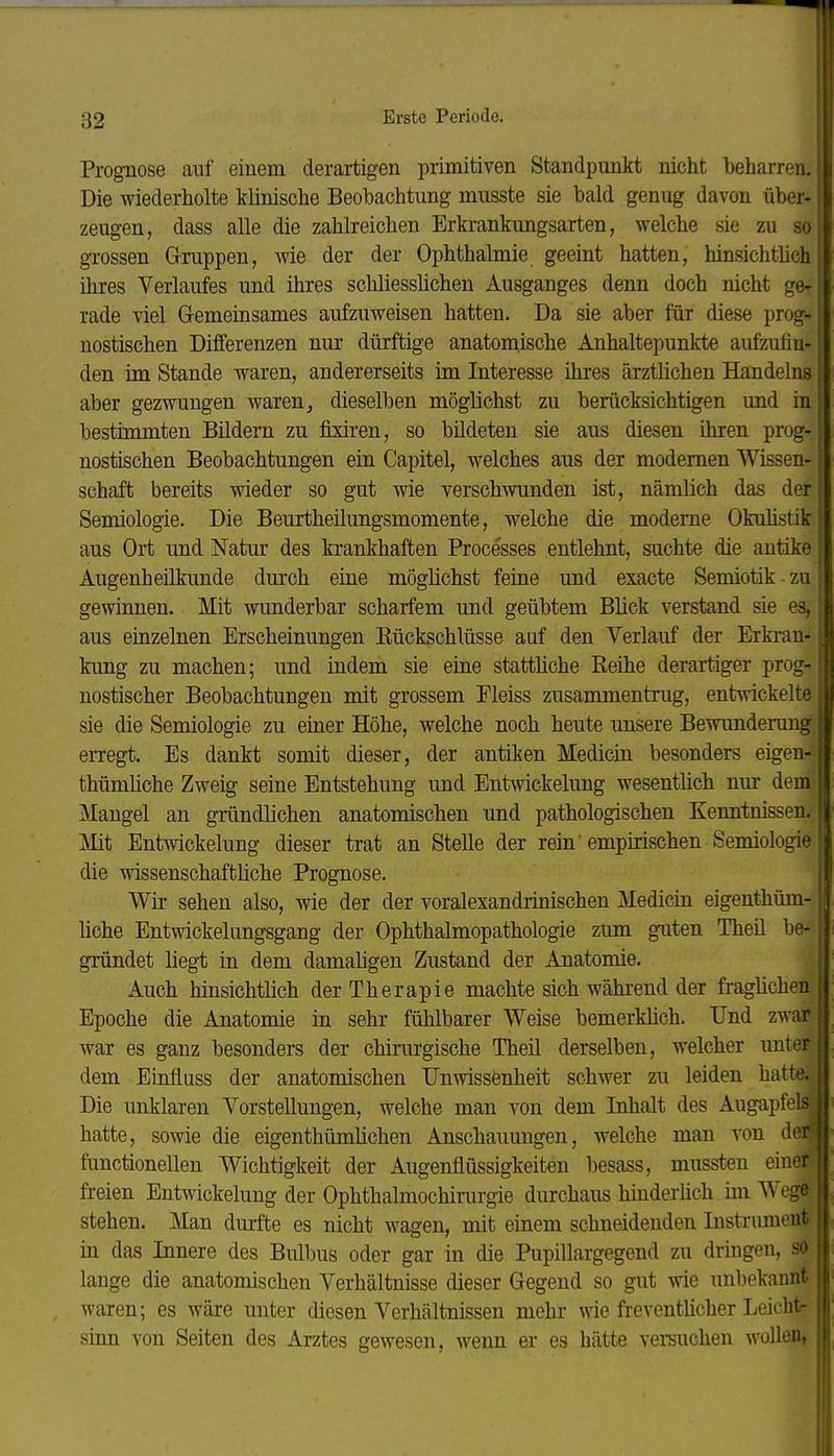 Prognose auf einem derartigen primitiven Standpunkt nicht beharren. Die wiederholte klinische Beobachtung musste sie bald genug davon über- zeugen, dass alle die zahlreichen Erkrankungsarten, welche sie zu so grossen G-ruppen, wie der der Ophthalmie geeint hatten, hinsichtüch ihres Verlaufes und ihres schliesslichen Ausganges denn doch nicht ge- rade viel Gemeinsames aufzuweisen hatten. Da sie aber für diese prog- nostischen Differenzen nur dürftige anatomische Anhaltepunkte aufzufin- den im Stande waren, andererseits im Interesse ihres ärztlichen Handelns aber gezwungen waren, dieselben möglichst zu berücksichtigen und in bestimmten Bildern zu fixiren, so bildeten sie aus diesen ihren prog- nostischen Beobachtungen ein Capitel, welches aus der modernen Wissen- schaft bereits wieder so gut wie verschwunden ist, nämlich das der Semiologie. Die Beurtheilungsmomente, welche die moderne Okuhstik aus Ort und Natur des krankhaften Processes entlehnt, suchte die antike Augenheilkunde durch eine möglichst feine und exacte Semiotik zu gewinnen. Mit wunderbar scharfem und geübtem Blick verstand sie es, aus einzelnen Erscheinungen Rückschlüsse auf den Verlauf der Erkrau- kimg zu machen; und indem sie eine statthche Reihe derartiger prog- nostischer Beobachtungen mit grossem Fleiss zusammentrug, entwickelte sie die Semiologie zu emer Höhe, welche noch heute unsere Bewunderung erregt. Es dankt somit dieser, der antiken Medicin besonders eigen- thümliche Zweig seine Entstehung und Entwickelung wesentlich nm* dem Mangel an gründlichen anatomischen und pathologischen Kenntnissen. Mit Entwickelung dieser trat an Stelle der rein empirischen Semiologie die wissenschaftliche Prognose. Wir sehen also, wie der der voralexandrinischen Medicin eigenthüm- hche Entwickelungsgang der Ophthalmopathologie zum guten Theil be- gründet liegt in dem damaligen Zustand der Anatomie. Auch hinsichtlich der Therapie machte sich während der fraglichen Epoche die Anatomie in sehr fühlbarer Weise bemerklich. Und zwar war es ganz besonders der chirurgische Theil derselben, welcher untei dem Einfluss der anatomischen TJnwissenheit schwer zu leiden hatte. Die unklaren Vorstellungen, welche man von dem Inhalt des Augapfel? hatte, sowie die eigenthürnüchen Anschauungen, welche man von dci functionellen Wichtigkeit der Augenflüssigkeit.en besass, mussten einoi freien Entwickelung der Ophthalmochirurgie durchaus hinderüch im AW ge stehen. Man durfte es nicht wagen, mit einem schneidenden Instrument in das Innere des Bulbus oder gar in die Pupillargegend zu dringen, so lange die anatomischen Verhältnisse dieser Gegend so gut wie unbekannt waren; es wäre unter diesen Verhältnissen mehr wie fi-eventlicher Leicht- sinn von Seiten des Arztes gewesen, wenn er es hätte versuchen wollen,
