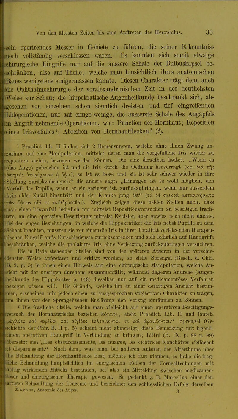 »sein operirendes Messer in Gebiete zu führen, die seiner Erkenntniss moch vollständig verschlossen waren. Es konnten sich somit etwaige . ichirurgische EingTifle nur auf die äussere Schale der Bulbüskapsel be- schränken, also auf Theile, welche man hinsichtlich ihres anatomischen Baues wenigstens einigermassen kannte. Diesen Charakter trägt denn auch Idie Ophthalmochirurgie der voralexandrinischen Zeit in der deutüchsten Uyeise zur Schau; die hippokratische Augenheilkunde beschränkt sich, ab- igesehen von einzelnen schon ziemlich dreisten und tief eingreifenden ILidoperationen, nur auf einige wenige, die äusserste Schale des Augapfels lin Angrifi'nehmende Operationen, wie: Function der Hornhaut; Reposition eeines Irisvorfalles ^; Abreiben von Hornhautflecken ^ (?). 1 Praedict. Hb. II finden sich 2 Bemerlomgen, welche ohne ihnen Zwang an- zzuthun, auf eine Manipulation, mittelst deren man die vorgefallene Iris wieder zu rreponiren suchte, bezogen werden können. Die eine derselben lautet: „Wenn es (das Auge) gebrochen ist und die Iiis durch die Oeffnung hervorragt {v.ai oid x-fj; •pwflj.?); ÜTrepsyouoa ö<bic), so ist es böse und sie ist sehr schwer wieder in ihre -Stellung zui-ückzubringen; die andere sagt: „Hingegen ist es wohl möglich, den \ Vorfall der Pupille, wenn er ein geringer ist, zui-ückzubringen, wenn nur ausserdem ;kein übler Zufall hinzutritt und der Kranke jung ist (xd oe ofAtxpd fAexaxiv^ifAaxa -m^ old x£ viaOiSp'jea&ai). Zugleich zeigen diese beiden Stellen auch, dass iman einen Irisvorfall lediglich nur mittelst Eepositionsversuchen zu beseitigen trach- ttete, an eine operative Beseitigung mittelst Excision aber gewiss noch nicht dachte. IBei den engen Beziehungen, in welche die Hippokratiker die Iris nebst Pupille zu dem ^Sehact brachten, mussten sie vor einem die Iris in ihi-er Totalität verletzenden therapeu- ttischen Eingriff aufs Entschiedenste zurückschrecken und sich ledigli(?h auf Handgriffe [ beschränken, welche die prolabirte Iris ohne Verletzung zurückzubringen versuchten. Die in Kede stehenden Stellen sind von den späteren Autoren in der verschie- •'lensten Weise aufgefasst und erklärt worden; so sieht Sprengel (Gesch. d. Chir. IB. 2. p. 5) in ihnen einen Hinweis auf eine chii-m-gische Manipulation, welche An- - sieht mit der unsrigen durchaus zusammenfällt; wähi-end dagegen Andreae (Augen- iheilkunde des Hippokrates p. 143) dieselben nur auf ein medicamentöses Verfahren 1 bezogen wissen will. Die Gründe, welche ihn zu einer derartigen Ansicht bestim- iraen, erscheinen mir jedoch einen zu ausgesprochen subjectiven Charakter zu tragen, cum ihnen vor der Sprengel'schen Erldärung den Vorzug einräumen zu können. 2 Die fragliche Stelle, welche man vielleicht auf einen operativen Beseitigungs- iversuch der Homhautflecke beziehen könnte, steht Praedict. Lib. II und lautet: .„dyhjs-i %a.i vecps^^ai xat ab(io£(i dxXeatvovxai xe -/al dcpaviCovxat. Sprengel (Ge- ■■ächichte der Chir. B. II p. 5) scheint nicht abgeneigt, diese Bemerkung mit ii-gend- ;3inem operativen Handgriff in Verbindung zu bringen; Littre (B. IX. p. 88 u. 89) iöbersetzt sie: „Les obscurcissements, les nuages, les cicatrices blanchätres s'effacent (3t disparaissent. Nach dem, was man bei anderen Autoren des Alterthums über idie Behandlung der Hornhautfiecke liest, möchte ich fast glauben, es habe die frag- iiiche Behandlung hauptsächlich im energischem Reiben der Cornealtrübungen mit iheftig wirkenden Mitteln bestanden, sei also ein Mittelding zwischen niedicamen- itöser und chirurgischer Therapie gewesen. So gedenkt z. B. Marcellus einer der- artigen Behandlung der Leucome und bezeichnet den schliesslichen Erfolg derselben Magnus, Anatomie des Auges, 3