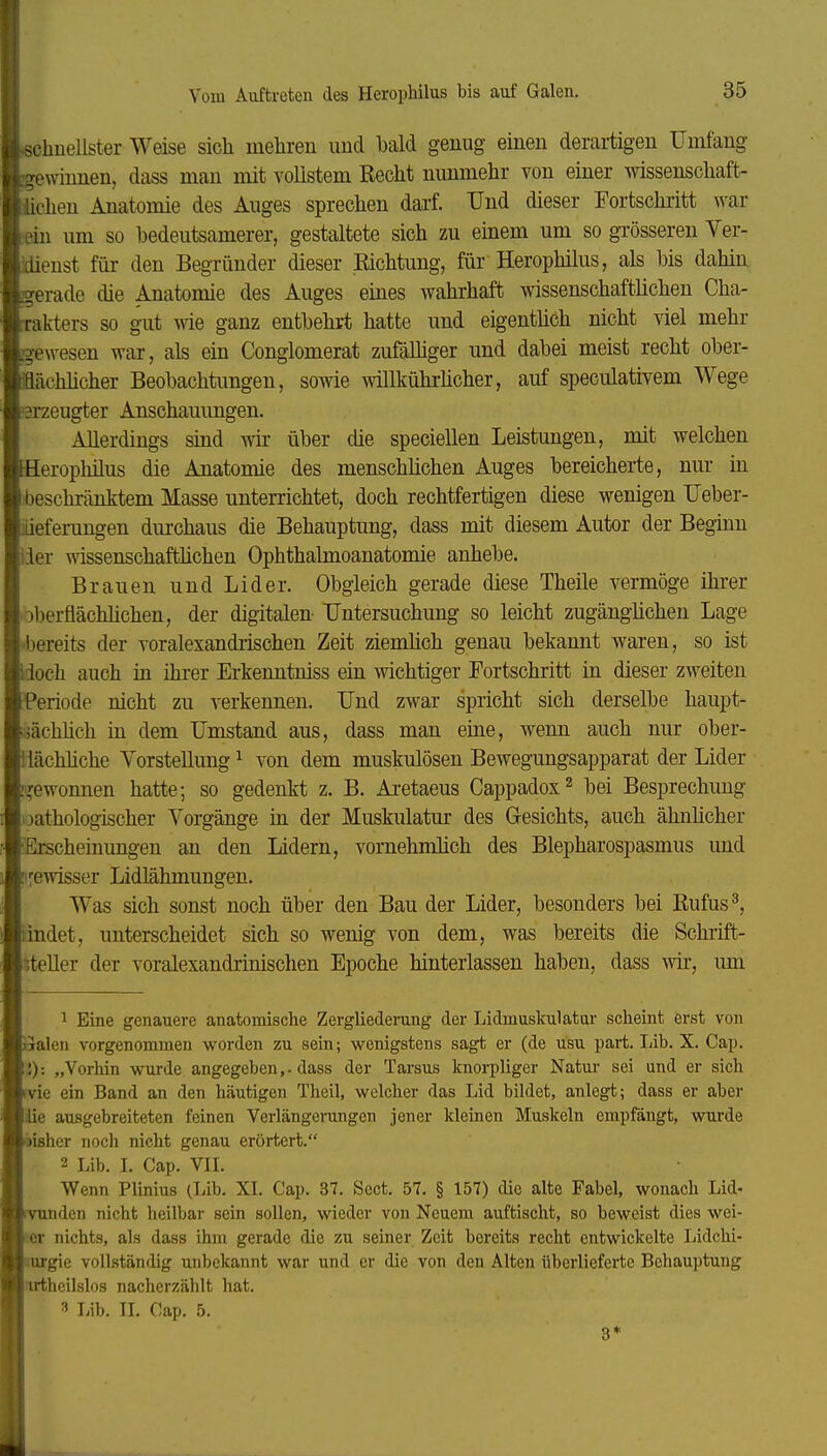 «chnellster Weise sich mehren imd bald genug einen derartigen Umfang gewinnen, dass man mit vollstem Recht nunmehr von einer wissenschaft- üchen Anatomie des Auges sprechen darf. Und dieser Fortschritt war [•ein um so bedeutsamerer, gestaltete sich zu einem um so grösseren Ver- üienst für den Begründer dieser Richtung, für Herophilus, als bis dahin l^erade die Anatomie des Auges eines wahrhaft wissenschaftlichen Cha- akters so gut wie ganz entbehrt hatte und eigentlich nicht viel mehr :?ewesen war, als ein Conglomerat zufälhger und dabei meist recht ober- iflcachhcher Beobachtungen, sowie willkührücher, auf speculativem Wege 3rzeugter Anschauungen. Allerdings sind wir über die speciellen Leistungen, mit welchen Herophilus die Anatomie des menschlichen Auges bereicherte, nur in beschränktem Masse untei-richtet, doch rechtfertigen diese wenigen Ueber- üeferungen diu'chaus die Behauptung, dass mit diesem Autor der Beginn iier wissenschafthchen Ophthalmoanatomie anhebe. Brauen und Lider. Obgleich gerade diese Theile vermöge ihrer oberflächMchen, der digitalen Untersuchung so leicht zugängüchen Lage •■bereits der voralexandiischen Zeit ziemüch genau bekannt waren, so ist Hoch auch üi ihrer Erkenntniss ein wichtiger Fortschritt in dieser zweiten Periode nicht zu verkennen. Und zwar spricht sich derselbe haupt- jächhch in dem Umstand aus, dass man eine, wenn auch nur ober- lächhche Vorstellung ^ von dem muskulösen Bewegungsapparat der Lider '■gewonnen hatte; so gedenkt z. B. Aretaeus Cappadox^ bei Besprechung jathologischer Vorgänge in der Muskulatur des Gresichts, auch ähnhcher Erscheinungen an den Lidern, vornehmlich des Blepharospasmus und gewisser Lidlähmungen. Was sich sonst noch über den Bau der Lider, besonders bei Rufus^ iindet, unterscheidet sich so wenig von dem, was bereits die Schrift- steller der voralexandrinischen Epoche hinterlassen haben, dass wir, mn 1 Eine genauere anatomische Zergliederung der Lidmuskulatur scheint erst von Jialen vorgenommen worden zu sein; wenigstens sagt er (de usu part. Lib. X. Cap. \'.): „Vorhin wurde angegeben,-dass der Tarsus knorpliger Natur sei und er sich ^vie ein Band an den häutigen Theil, welcher das Lid bildet, anlegt; dass er aber ie ausgebreiteten feinen Verlängerangen jener kleinen Muskeln empfängt, wurde ^isher noch nicht genau erörtert. 2 Lib. L Cap. VIL Wenn Plinius (Lib. XL Cap. 37. Sect. 57. § 157) die alte Fabel, wonach Lid- inden nicht heilbar sein sollen, wieder von Neuem auftischt, so beweist dies wei- |ser nichts, als dass ihm gerade die zu seiner Zeit bereits recht entwickelte Lidchi- rgie vollständig unbekannt war und er die von den Alten überlieferte Behauptung Jnrthcilslos nacherzählt hat. 3 Lib. IL Cap. 5. 3*