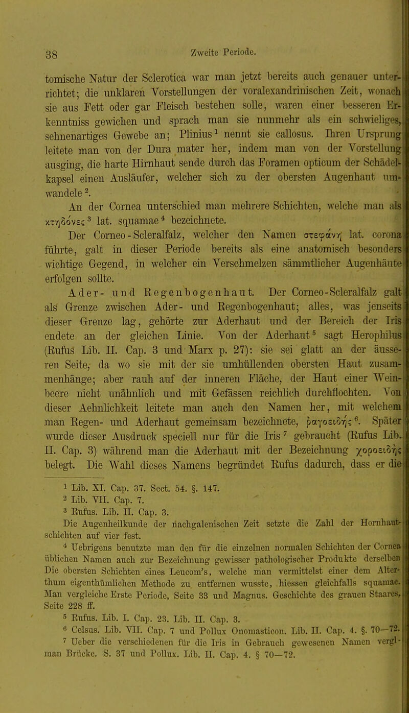 tomische Natur der Sclerotica war man jetzt bereits auch genauer unter- richtet; die unMaren Vorstellungen der voralexandrinischen Zeit, wonach, sie aus Fett oder gar Fleisch bestehen solle, waren einer besseren Er- kenntniss gewichen und sprach man sie nunmehr als ein sch^^iehges, sehnenartiges Gewebe an; Plinius^ nennt sie callosus. Ihren Ursprungn leitete man von der Dura mater her, indem man von der Vorstellung ausging, die harte Hirnhaut sende durch das Foramen opticum der Schädel kapsei einen Ausläufer, welcher sich zu der obersten Augenhaut um^ wandele ^. An der Cornea unterschied man mehrere Schichten, welche man als xTTjOovs?^ lat. squamae* bezeichnete. Der Comeo-Scleralfalz, welcher den Namen axscpavr; lat. coronaj führte, galt in dieser Periode bereits als eine anatomisch besonders! wichtige Gegend, in welcher ein Verschmelzen sämmthcher Augenhäute erfolgen sollte. Ader- und Regenbogenhaut. Der Comeo-Scleralfalz galt als Grenze zwischen Ader- und Regenbogenhaut; alles, was jenseits dieser Grenze lag, gehörte zur Aderhaut und der Bereich der Iris endete an der gleichen Linie. Von der Aderhaut ^ sagt Herophüus (ßufiis Lib. II. Cap. 3 und Marx p. 27): sie sei glatt an der äusse- ren Seite, da wo sie mit der sie umhüllenden obersten Haut zusam- menhänge; aber rauh auf der inneren Fläche, der Haut einer Wein- beere nicht unähnhch und mit Gefässen reichlich durchflochten. Von dieser Aehnlichkeit leitete man auch den Namen her, mit welchem man Regen- und Aderhaut gemeinsam bezeichnete, payosior];Später | wurde dieser Ausdruck specieU nur für die Irisgebraucht (Rufus Lib. n. Cap. 3) während man die Aderhaut mit der Bezeichnung /oposi-o^i^f belegt. Die Wahl dieses Namens begTündet Rufus dadurch, dass er die 1 Lib. XI. Cap. 37. Sect. 54. §. 147. 2 Lib. VII. Cap. 7. 3 Eufus. Lib. n. Cap. 3. Die Augenheilkunde der riachgalenischen Zeit setzte die Zahl der Hornliaut- schichten auf vier fest. * Uebrigens benutzte man den für die einzelnen normalen Schichten der Cornea üblichen Namen auch zui- Bezeichnung gewisser pathologischer Produkte derselben Die obersten Schichten eines Leucom's, welche man vermittelst einer dem Alter- thum eigenthümlichen Methode zu entfernen wusste. Wessen gleichfalls squamae. Man vergleiche Erste Periode, Seite 33 und Magnus. Geschichte des gi-auen Staares, Seite 228 ff. 5 Kufus. Lib. I. Cap. 23. Lib. II. Cap. 3. 8 Celsus. Lib. VU. Cap. 7 und Pollux Onomasticon. Lib. H. Cap. 4. §. 70-72. 7 Ucber die verscliiedenen für die Iris in Gebrauch gewesenen Namen vergl- man Brücke. S. 37 und Pollux. Lib. II. Cap. 4. § 70—72.