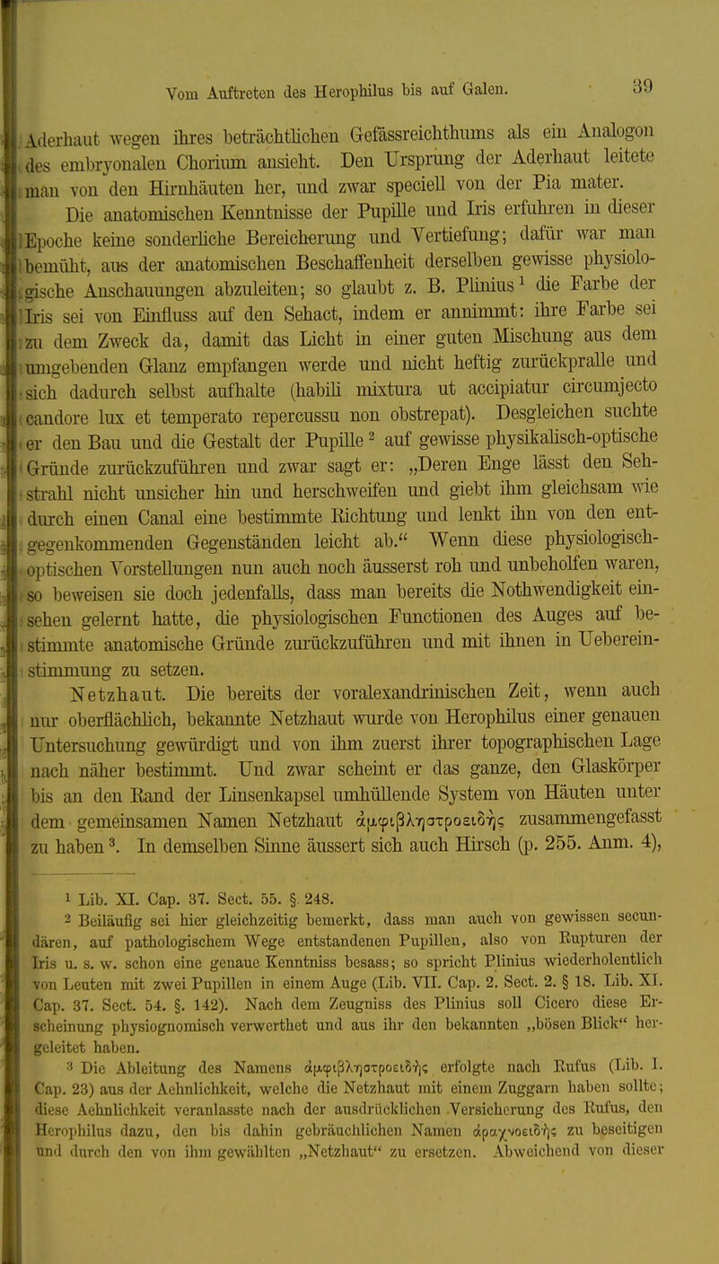 'Aderhaut wegen ihres bekaohtHclien Gefässreiclithnins als ein Analogen . des embryonalen Chorium ansieht. Den Ursprung der Aderhaut leitete iman von den Hü-nhäuten her, imd zwar specieU von der Pia mater. Die anatomischen Kenntnisse der PupiUe und Iris erfuhren in dieser Epoche keine sonderhche Bereicherung und Vertiefung; dafür war man bemüht, aus der anatomischen Beschaffenheit derselben gewisse physiolo- igische Anschauungen abzuleiten; so glaubt z. B. Phnius^ die Farbe der Iris sei von Emfluss auf den Sehact, indem er annimmt: ihre Farbe sei mi dem Zweck da, damit das Licht in einer guten Mischung aus dem i umgebenden Glanz empfangen werde und nicht heftig zm-ückpralle und •.sich dadurch selbst aufhalte (habih mixtura ut accipiatur circumjecto icandore lux et temperato repercussu non obstrepat). Desgleichen suchte .er den Bau und die Gestalt der Pupille'- auf gewisse physikahsch-optische (Gründe zurückzuführen und zwar sagt er: „Deren Enge lässt den Seh- •sti-ahl nicht unsicher hin und herschweifen und giebt ihm gleichsam wie . durch einen Canal eine bestimmte Eichtung und lenkt üm von den ent- ; gegenkommenden Gegenständen leicht ab. Wenn diese physiologisch- . optischen Vorstellungen nun auch noch äusserst roh imd unbeholfen waren, ■ so beweisen sie doch jedenfalls, dass man bereits die Nothwendigkeit ein- .«sehen gelernt hatte, die physiologischen Functionen des Auges auf be- : stimmte anatomische Gründe zurückzuführen und mit ihnen in Ueberein- : Stimmung zu setzen. Netzhaut. Die bereits der voralexandrmischen Zeit, wenn auch nur oberflächhch, bekannte Netzhaut wurde von Herophilus einer genauen Untersuchung gewürdigt und von ihm zuerst ihrer topographischen Lage nach näher bestimmt. Und zwar scheint er das ganze, den Glaskörper bis an den Band der Linsenkapsel umhüllende System von Häuten unter dem gemeinsamen Namen Netzhaut afjLcpißXTjOTpoeiByj? zusammengefasst zu haben ^ In demselben Sinne äussert sich auch Hii'sch (jd. 255. Anm. 4), 1 Lib. XI. Cap. 37. Sect. 55. § 248. 2 Beiläufig sei hier gleichzeitig bemerkt, dass man auch von gewissen secun- dären, auf pathologischem Wege entstandenen Pupillen, also von Eupturen der Iris u. s. w. schon eine genaue Kenntniss besass; so spricht Plinius wiederholentlich von Leuten mit zwei Pupillen in einem Auge (Lib. VII. Cap. 2. Sect. 2. § 18. Lib. XI. Cap. 37. Sect. 54. §. 142). Nach dem Zeugniss des Plinius soll Cicero diese Er- scheinung physiognomisch verwerthet und aus ihr den bekannten „bösen Blick her- geleitet haben. 3 Die Ableitung des Namens d(xtpißXY)OTpoei8'?]i; erfolgte nach Rufus (Lib. 1. Cap. 23) aus der Aehnlichkeit, welche die Netzhaut mit einem Zuggarn haben sollte; diese Aehnlichkeit veranlasste nach der ausdrücklichen Versicherung des Eufus, den Herophilus dazu, den bis dahin gebräuchlichen Namen äpa^^voeiS-?]? zu beseitigen und durch den von ihm gewählten „Netzhaut zu ersetzen. Abweichend von dieser