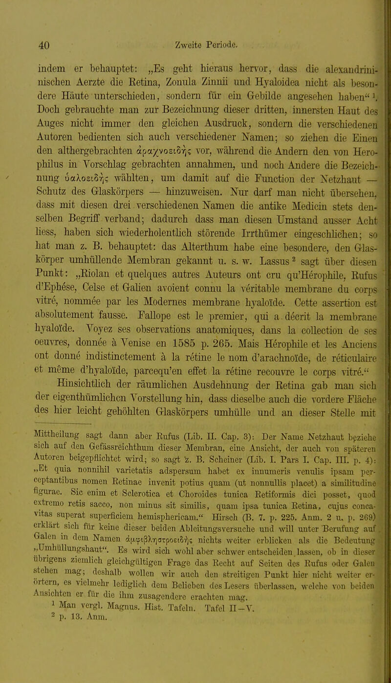 indem er behauptet: „Es geht hieraus hervor, dass die alexaudi-iui- uischen Aerzte die Retina, Zonula Zinnü und Hyaloidea nicht als beson- dere Häute unterschieden, sondern für ein Gebilde angesehen haben \ Doch gebrauchte man zur Bezeichnung dieser dritten, innersten Haut des Auges nicht immer den gleichen Ausdruck, sondern die verschiedenen Autoren bedienten sich auch verschiedener Namen; so ziehen die Einen den althergebrachten apa/vosto:^? vor, während die Andern den von Hero- philus in Vorschlag gebrachten annahmen, und noch Andere die Bezeich- nung uaXosiovjc wählten, um damit auf die Function der Xetzhaut — Schutz des Glaskörpers — hinzuweisen. Nur darf man nicht übersehen, dass mit diesen drei verschiedenen Namen die antike Medicin stets den- selben Begiiff verband; dadurch dass man diesen Umstand ausser Acht Hess, haben sich wiederholentlich störende Ii-rthümer eingeschhchen; so hat man z. B. behauptet: das Alterthum habe eine besondere, den Glas- körper umhüllende Membran gekannt u. s. w. Lassus ^ sagt über diesen Punkt: „Kiolan et quelques auti'es Autem-s ont cru qu'Herophile, Eufus d'Ephese, Celse et Gahen avoient connu la veritable membrane du corps viti-e, nommee par les Modernes membrane hj'-aloide. Cette assertion est absolutement fausse. Eallope est le premier, qui a.decrit la membrane hyaloide, Voyez ses observations anatomiques, dans la collection de ses Oeuvres, donnee ä Yenise en 1585 p. 265. Mais Herophile et les Ancieas ont donne indistinctement ä la retine le nom d'arachnoide, de reticulaii-e et meme d'hyaloide, parcequ'en effet la retine recouvi-e le corps vitre. Hinsichtlich der räumüchen Ausdehnung der Retina gab man sich der eigenthümlichcn Vorstellung hin, dass dieselbe auch die vordere Fläche des hier leicht gehöhlten Glaskörpers umhülle und an dieser Stelle mit Mittheilung sagt dann aber Eufus (Lib. II. Cap. 3): Der Name Netzhaut beziehe sich auf den Gefässreichthum dieser Membran, eine Ansicht, der auch von späteren Autoren beigepflichtet wird; so sagt z. B. Scheiner (Lib. I. Pars I. Cap. HI. p. 4): „Et quia nonnihil varietatis adspersum habet ex inuumeris venulis ipsam per- ceptantibus nomen Eetinae inyenit potius quam (ut nonuullis placet) a similitudine figm-ae. Sic enim et Sclerotica et Choroides tunica Eetiformis dici posset, quod extremo retis sacco, non minus sit similis, quam ipsa tunica Eetina, cujus conca- Vitas superat superficiem hemisphericam. Hirsch (B. 7. p. 225. Anm. 2 u. p. 269) erklart sich für keine dieser beiden Ableitungsversuche und will unter Benifung auf Galen in dem Namen d|j.cpißX7]aTpoei5^]? nichts weiter erblicken als die Bedeutung ,,Umhüllungshaut. Es wird sich wohl aber schwer entscheiden. lassen, ob m dieser übrigens ziemlich gleichgültigen Frage das Eecht auf Seiten des Eufus oder Galen stehen mag; deshalb wollen wir auch den streitigen Punkt hier nicht weiter er- örtern, es vielmehr ledigUch dem Belieben des Lesers überlassen, welche von beiden Ansichten er für die ihm zusagendere erachten mag. 1 Man vergl. Magnus. Hist. Tafeln. Tafel II-V. 2 p. 13. Anm.