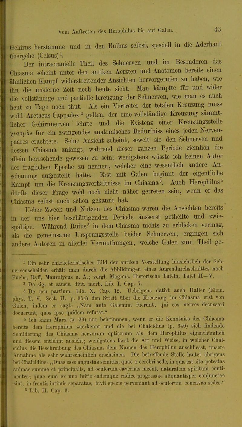 Gehirns- herstamme und in den Bulbus selbst, speciell in die Aderhaut übergehe (Celsus)^. Der iutracranieUe Theü des Sehnerven und im Besonderen das Chiasma scheint unter, den antiken Aerzten und Anatomen bereits einen ähnlichen Kampf widerstreitender Ansichten hervorgerufen zu haben, wie ihn die moderne Zeit noch heute sieht. Man kämpfte für und wider die voUständige imd pai-tieUe Kreuzung der Sehnerven, wie man es auch heut zu Tage noch thut. Als ein Vertreter der totalen Kreuzung niuss wohl AretaeusCappadox^ gelten, der eine vollständige Kreuzung sämmt- ücher Gehirnnerven lehrte und die Existenz einer Kreuzungsstelle j(iao[jLov für ein zwingendes anatomisches Bedürfniss eines jeden Nerven- paai-es erachtete. Seine Ansicht scheint, soweit sie den Sehnerven und dessen Chiasma anlang-t, während dieser ganzen Periode ziemlich die allein herrschende gewesen zu sein; wenigstens wüsste ich keinen Autor der fraglichen Epoche zu nennen, welcher eine wesentlich andere An- schauung aufgesteUt hätte. Erst mit Galen beginnt der eigentüche Kampf um die Kreuzungsverhältnisse im Chiasma 3. Auch Herophilus* dürfte dieser Frage wohl noch nicht näher getreten sein, wenn er das Chiasma selbst auch schon gekannt hat. reber Zweck und Nutzen des Chiasma waren die Ansichten bereits in der uns hier beschäftigenden Periode äusserst getheilte und zwie- spältige. Während Kufus^ ia dem Chiasma nichts zu erblicken vermag, als die gemeinsame TJrsprungsstelle beider Sehnerven, ergingen sich andere Autoren in allerlei Vemuthungen, welche Galen zum Theil ge- 1 Ein sehr characteristisches Bild der antiken Vorstellung hinsichtlich der Seh- nervenscheiden erhält man durch die Abbildungen eines Augendui-chschnittes nach Fuchs, Eyff, Maurolycus u. A.; vergl. Magnus. Historische Tafeln, Tafel II—V. 2 De sig. et causis. diut. morb. Lib. I. Cap. 7. ■i De usu pai-tium. Lib. X. Cap. 12. Uebrigens datirt auch Haller (Eiern, phys. T. V. Sect. II. p. 354) den Streit über die Kreuzung im Chiasma erst von Galen, indem er sagt: „Nam ante Galenum fuerunt, qui eos nervös decussari docucrunt, quos ipse quidem refutat. * Ich kann Marx (p. 26) nur beistimmen, wenn er die Kenntniss des Chiasma bereits dem Herophilus zuerkennt und flie bei Chalcidius .(P- 340) sich findende Schilderung des (Jhiasma nervorum opticorum als dem Herophilus eigenthümlich und diesem entlehnt ansieht; wenigstens lässt die Art und Weise, in welcher Chal- cidius die Beschreibung des Chiasma dem Namen des Herophilus anschlicsst, unsere Annalune als sehr wahrscheinlich erscheinen. Die betreffende Stelle lautet übrigens bei Chalcidius: „Duas esse angustas scmitas, quae a cerebri sede, in qua est sita potestas animae summa et principalis, ad oculorum cavernas moent, naturalem spiritum conti- nentes; quae cum ex uno initio eademquc radicc progressae aliquantisper conjunctae sint, in frontis intimis scparatac, Invii specic pcrveniant ad oculorum concavas sedes.