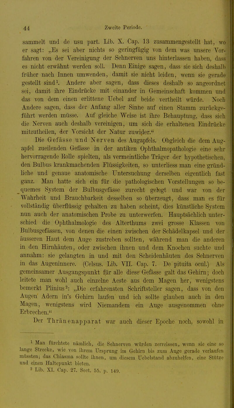 sammelt und de usu part. Lib. X. Cap. 13 zusammengestellt hat, wo er sagt: „Es sei aber niclits so geringfügig von dem was unsere Vor- fahren von der Vereinigung der Sehnerven uns hinterlassen haben, dass es nicht erwähnt werden soll. Denn Einige sagen, dass sie sich deshalb früher nach Innen umwenden, damit sie nicht leiden, wenn sie gerade gestellt sind^ Andere aber sagen, dass dieses deshalb so angeordnet sei, damit ihre Eindrücke mit einander in Gremeinschaft kommen und das von dem einen erhttene Uebel auf beide vertheüt würde. Noch Andere sagen, dass der Anfang aller Sinne auf einen Stamm zui'ückge- führt werden müsse. Auf gleiche Weise ist ihre Behauptung, dass sich die Nerven auch deshalb vereinigen, um sich die erhaltenen Eindrücke mitzutheilen, der Vorsicht der Natur zuwifler. Die Oefässe und Nerven des Augapfels. Obgleich die dem Aug- apfel zueilenden Gefässe in der antiken Ophthalmopathologie eine sehr hervorragende Kolle spielten, als vermeintliche Träger der hyi)othetischeu. den Bulbus ki-ankmachenden Flüssigkeiten, so unterliess man eine gründ- Mche und genaue anatomische Untersuchung derselben eigentlich fast ganz. Man hatte sich ein für die pathologischen Vorstellungen so be- quemes System der Bulbusgefässe zm-echt gelegt und war von der Wahrheit und Brauchbarkeit desselben so überzeugt, dass man es für vollständig überflüssig gehalten zu haben schemt, dies künsthche System nun auch der anatomischen Probe zu unterwerfen. Hauptsächlich unter- schied die Ophthalmologie des Alterthums zwei grosse Klassen von Bulbusgefässen, von denen die einen zwischen der Schädelkapsel und der äusseren Haut dem Auge zusti-eben sollten, während man die anderen in den Hh-nhäuten, oder zwischen ihnen und dem Knochen suchte imd annahm: sie gelangten in und mit den Scheidenhäuten des Sehnerven in das Augeninnere. (Celsus. Lib, VII. Cap. 7, De pituita ocul.) Als gemeinsamer Ausgangspunkt für aUe diese'Ge^ässe galt das G-ehirn; doch leitete man wohl auch einzelne Aeste aus dem Magen her, wenigstens bemerkt PMnius^: „Die erfahrensten Schriftsteller sagen, dass von den Augen Adern in's Gehhii laufen und ich soUte glauben auch in den Magen, wenigstens wird Niemandem ein Auge ausgenommen ohne Erbrechen, Der Thränenapparat war auch dieser Ej)Oche noch, sowohl in 1 Man fürchtete nämlicli, die Sehnerven würden zerreissen, wenn sie eine so lange Strecke, wie von ilu-em TJrspi-ung im Gehirn bis zum Auge gerade verlaufen müssten; das Chiasma sollte ilinen, um diesem Uebelstand abzuhelfen, eine Stütze und einen Haltepunkt bieten. 2 Lib. XI. Cap. 27. Sect. 55. p. 149.