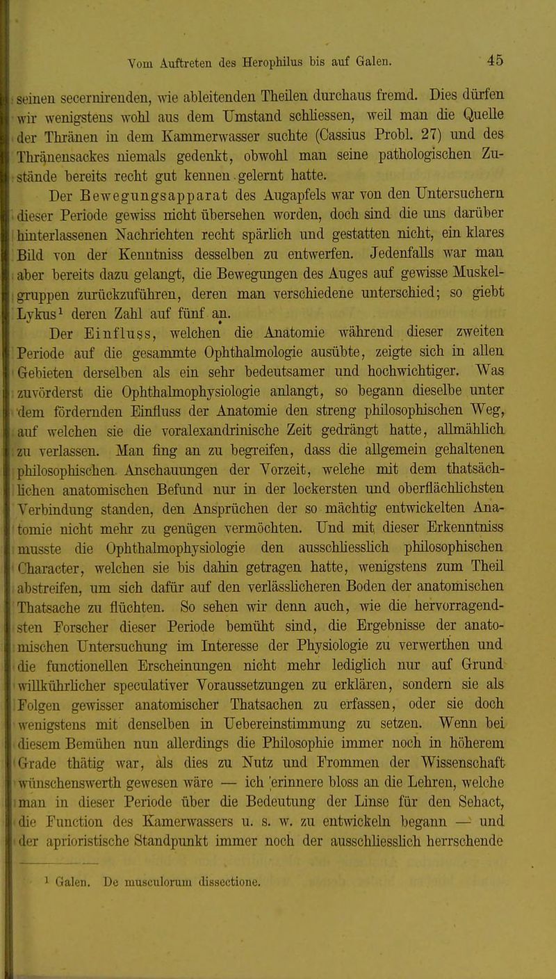 : seinen secernirenden, wie ableitenden Theilen durchaus fremd. Dies dürfen wir wenigstens wohl aus dem Umstand schliessen, weil man die Quelle der Thräuen in dem Kammerwasser suchte (Cassius Probl. 27) und des Thräuensackes niemals gedenkt, obwohl man seine pathologischen Zu- stände bereits recht gut kennen. gelernt hatte. Der Bewegungsapparat des Augapfels war von den TJntersuchern dieser Periode gewiss nicht übersehen worden, doch sind die uns darüber hinterlassenen Nachrichten recht spärhch und gestatten nicht, ein klares Bild von der Kenutniss desselben zu entwerfen. Jedenfalls war man aber bereits dazu gelangt, die Bewegungen des Auges auf gewisse Muskel- igruppen zuriickzuführen, deren man verschiedene unterschied; so giebt Lykus^ deren Zahl auf fünf aii. Der Einfluss, welchen die Anatomie während dieser zweiten Periode auf die gesammte Ophthalmologie ausübte, zeigte sich in allen 'Gebieten derselben als ein sehr bedeutsamer und hochwichtiger. Was zuvörderst die Ophthalmophysiologie anlangt, so begann dieselbe unter dem fördernden Einfluss der Anatomie den streng philosophischen Weg, auf welchen sie die voralexandrinische Zeit gedrängt hatte, allmählich ,zu verlassen. Man fing an zu begreifen, dass die allgemein gehaltenen philosophischen Anschauungen der Vorzeit, welche mit dem thatsäch- lichen anatomischen Befund nur in der lockersten und oberflächlichsten Verbindung standen, den Ansprüchen der so mächtig entwickelten Ana- tomie nicht mehr zu genügen vermöchten. Und mit dieser Erkenntniss musste die Ophthalmophysiologie den ausscMiesslich philosophischen Character, welchen sie bis dahin getragen hatte, wenigstens zum Theil abstreifen, um sich dafür auf den verlässlicheren Boden der anatomischen Thatsache zu flüchten. So sehen wir denn auch, wie die hervorragend- sten Forscher dieser Periode bemüht sind, die Ergebnisse der anato- mischen Untersuchung im Interesse der Physiologie zu verwerthen und die functioneUen Erscheinungen nicht mehr lediglich nur auf Grund 'wiUkührhcher speculativer Voraussetzungen zu erklären, sondern sie als Folgen gewisser anatomischer Thatsachen zu erfassen, oder sie doch wenigstens mit denselben in Uebereinstimmung zu setzen. Wenn bei diesem Bemühen nun allerdings die Philosophie immer noch in höherem 'Grade thätig war, als dies zu Nutz und Frommen der Wissenschaft ' wünschenswerth gewesen wäre — ich 'erinnere bloss an die Lehren, welche iman in dieser Periode über die Bedeutung der Linse für den Sehact, die Function des Kamerwassers u. s. w. zu entwickeln begann — und der aprioristische Standpunkt immer noch der ausschliesshch herrschende 1 Galen. De niusculonim dissectione.