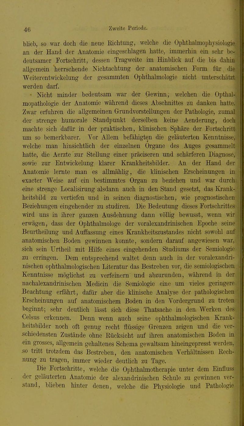 blieb, so war doch die neue Richtung, welche die Ophthalmophysiologie an der Hand der Anatomie eingeschlagen hatte, immerhin ein sehr be- deutsamer Fortschritt, dessen Tragweite im Hinbück auf die bis dahin allgemein herrschende Nichtachtung der anatomischen Fonn füi- che Weiterentwickelung der gesammten Ophthahnologie nicht unterschätzt werden darf. • Nicht minder bedeutsam war der Gewinn; welchen die Opthal- mopathologie der Anatomie während dieses Abschnittes zu danken hatte. Zwar erfuhren die allgemeinen Grundvorstellungen der Pathologie, zumal der sti-enge humorale Standpunkt derselben keine Aenderung, doch machte sich dafüi- iu der praktischen, klinischen Sphäre der Foi-tschritt um so bemerkbarer. Yor Allem befähigten die geläuterten Kenntnisse, welche man hinsichthch der einzelnen Organe des Auges gesammelt hatte, die Aerzte zur Stellung einer präciseren und schärferen Diagnose, sowie zur Entwickelung klarer Krankheitsbilder. An der Hand der Anatomie lernte man es aUmähhg, die khnischen Erschemungen in «xacter Weise auf ein bestimmtes Organ zu beziehen und war durch eine strenge Localisirung alsdann auch in den Stand gesetzt, das Krank- heitsbild zu vertiefen und in seinen diagnostischen, wie prognostischen Beziehungen eingehender zu studiren. Die Bedeutung dieses Fortschrittes wii'd uns in ihrer ganzen Ausdehnung dann völlig bewusst, wenn wii- erwägen, dass der Ophthalmologe der voralexandrinischen Epoche seine Beurtheüung und Auffassung eines Ki-ankheitszustandes nicht sowohl auf anatomischen Boden gewinnen konnte, sondern darauf angewiesen war, sich sein Urtheil mit Hilfe eines eingehenden Studiums der Semiologie zu erringen. Dem entsprechend waltet denn auch in der voralexandri- nischen ophthalmologischen Literatur das Bestreben vor, die semiologischen Kenntnisse möglichst zu verfeinern und abzm-unden, während in der nachalexandrinischen Medicin die Semiologie eme mn vieles geringere Beachtung erfährt, dafür aber die klinische Analyse der pathologischeu Erscheinungen auf anatomischem Boden in den Vordergrund zu treten beginnt; sehr deutlich lässt sich diese Thatsache in den Werken des Celsus erkennen. Denn wenn auch seine ophthalmologischen Elrank- heitsbilder noch oft genug recht flüssige Grenzen zeigen und die ver- schiedensten Zustände ohne Eücksicht auf ihren anatomischen Boden iu ein grosses, allgemein gehaltenes Schema gewaltsam hineingepresst werden, so tritt trotzdem das Bestreben, den anatomischen Verhältnissen Kech- imng zu tragen, immer wieder deuthch zu Tage. Die Fortschritte, welche die Ophthalmotherapie unter dem Einfluss der geläuterten Anatomie der alexandrmischen Schule zu gemmien ver- stand, blieben hinter denen, welche die Physiologie und Pathologie