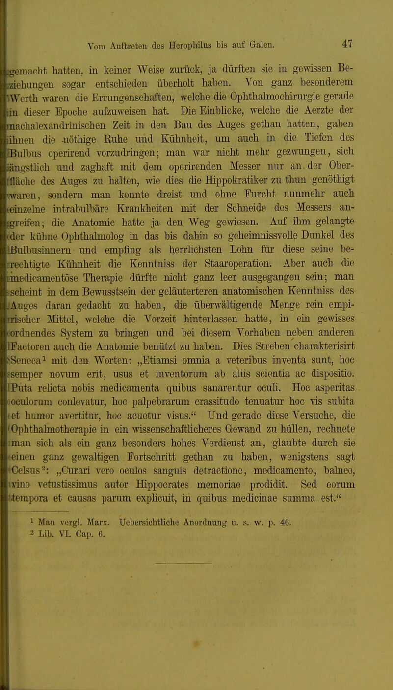it.jTemacht hatten, in keiner Weise zui-ück, ja düi-ften sie in gemssen Be- 1Ziehungen sogar entschieden überholt haben. Von ganz besonderem Werth waren die Errungenschaften, welche die Ophthalmochirurgie gerade m dieser Epoche aufzuweisen hat. Die Einblicke, welche die Aerzte der aiachalexandi-inischen Zeit in den Bau des Auges gethau hatten, gaben 1 ihnen die -nöthige Ruhe und Kühnheit, um auch in die Tiefen des {Bulbus operirend vorzudringen; man war nicht mehr gezwungen, sich iiäugsthch und zaghaft mit dem operii-enden Messer nur an der Ober- tfläche des Auges zu halten, wie dies die Hippokratiker zu thun genöthigt waren, sondern man konnte dreist und ohne Furcht nunmehi- auch (einzelne mtrabulbäre Krankheiten mit der Schneide des Messers an- £greifen; die Anatomie hatte ja den Weg gewiesen. Auf ihm gelangte (der kühne Ophthalmolog in das bis dahin so geheimnissvolle Dunkel des IBiübusinnern und empfing als herrhchsten Lohn für diese seme be- rrechtig-te Kühnheit die Kenntniss der Staaroperation. Aber auch die linedicamentöse Therapie dürfte nicht ganz leer ausgegangen sein; man ^scheint in dem Bewusstsein der geläuterteren anatomischen Kenntniss des ^Auges daran gedacht zu haben, die überwältigende Menge rein empi- rrischer Mittel, Avelche die Vorzeit hinterlassen hatte, in ein gewisses (ordnendes System zu bringen und bei diesem Vorhaben neben anderen IFactoren auch die Anatomie benützt zu haben. Dies Streben charakterisiit ^Seneca^ mit den Worten: „Etiamsi omnia a veteribus inventa sunt, hoc i-semper novum erit, usus et inventorum ab aliis scientia ac dispositio. IPuta rehcta nobis medicamenta quibus sanarentur ocuh. Hoc asperitas oculorum conlevatur, hoc palpebrarum crassitudo tenuatur hoc vis subita I et humor avertitur, hoc acuetur visus. Und gerade diese Versuche, die 'Ophthahnotherapie in ein wissenschaftlicheres Gewand zu hüllen, rechnete man sich als ein ganz besonders hohes Verdienst an, glaubte dm'ch sie • einen ganz gewaltigen Fortschritt gethan zu haben, wenigstens sagt ^Celsus^: „Curari vero oculos sanguis detractione, medicamento, balneo, mno vetustissimus autor Hippocrates memoriae prodidit. Sed eorum '.tempora et causas parum exphcuit, in quibus medicinae summa est. ^ Man vergl. Marx. Uebersichtliche Anordnung u. s. w. p. 46. 2 Lib. VI. Cap. 6.