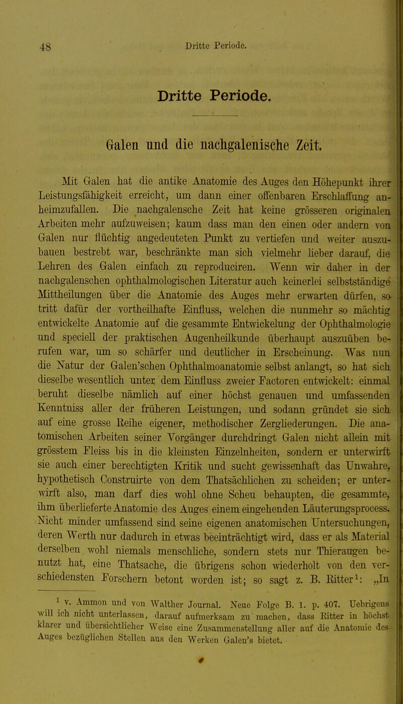 Dritte Periode. Galen und die nachgalenische Zeit. Mit Galen hat die antike Anatomie des Auges den Höhepunkt ihrer Leistungsfähigkeit erreicht, um dann einer offenbaren Erschlaffung an- heimzufallen. Die nachgalensche Zeit hat keine grösseren originalen Arbeiten mehr aufzuweisen; kaum dass man den einen oder andern von Galen nm- flüchtig angedeuteten Punkt zu vertiefen und weiter auszu- bauen bestrebt war, beschränkte man sich vielmehr Heber darauf, die Lehren des Galen einfach zu reproduciren. Wenn wir daher in der nachgalenschen ophthalmologischen Literatur auch keinerlei selbstständige Mittheilungen über die Anatomie des Auges mehr erwarten dürfen, sa tritt dafür der vortheilhafte Einfluss, welchen die nunmehr so mächtig entwickelte Anatomie auf die gesammte Entwickelung der Ophthalmologie und speciell der praktischen Augenheilkunde überhaupt auszuüben be- rufen war, um so schärfer und deuthcher in Erscheinung. Was nun die Natur der Galen'schen Ophthalmoanatomie selbst anlangt, so hat sich dieselbe wesentlich unter dem Einfluss zweier Factoren entwickelt: einmal beruht dieselbe nämlich auf einer höchst genauen und umfassenden Kenntniss aller der früheren Leistungen, und sodann gründet sie sich auf eine grosse Reihe eigener, methodischer Zerghederungen. Die ana- tomischen Arbeiten seiner Vorgänger durchdringt Galen nicht aUein mit grösstem Eleiss bis in die kleinsten Einzelnheiten, sondern er untenvirft sie auch einer berechtigten Kritik und sucht gewissenhaft das Unwahre, hypothetisch Construirte von dem ThatsäcUichen zu scheiden; er unter- wirft also, man darf dies wohl ohne Scheu behaupten, die gesammte, ihm überlieferte Anatomie des Auges einem eingehenden Läuterungsprocess. Nicht miader umfassend siud seine eigenen anatomischen Untersuchungen, deren Werth nur dadurch üi etwas beeinträchtigt wird, dass er als Material derselben wohl niemals menschliche, sondern stets nur Thieraugen be- nutzt hat, eine Thatsache, die übrigens schon wiederholt von den ver- schiedensten Porschern betont worden ist; so sagt z. B. Ritteri; „In 1 V. Ammon und von Walther Journal. Neue Folge B. 1. p. 407. Uebrigens will ich nicht unterlassen, darauf aufmerksam zu'machen, dass Bitter in höchst klarer und übersichtlicher Weise eine Zusammenstellung aller auf die Anatomie des- Auges bezüglichen Stellen aus den Werken Galen's bietet.