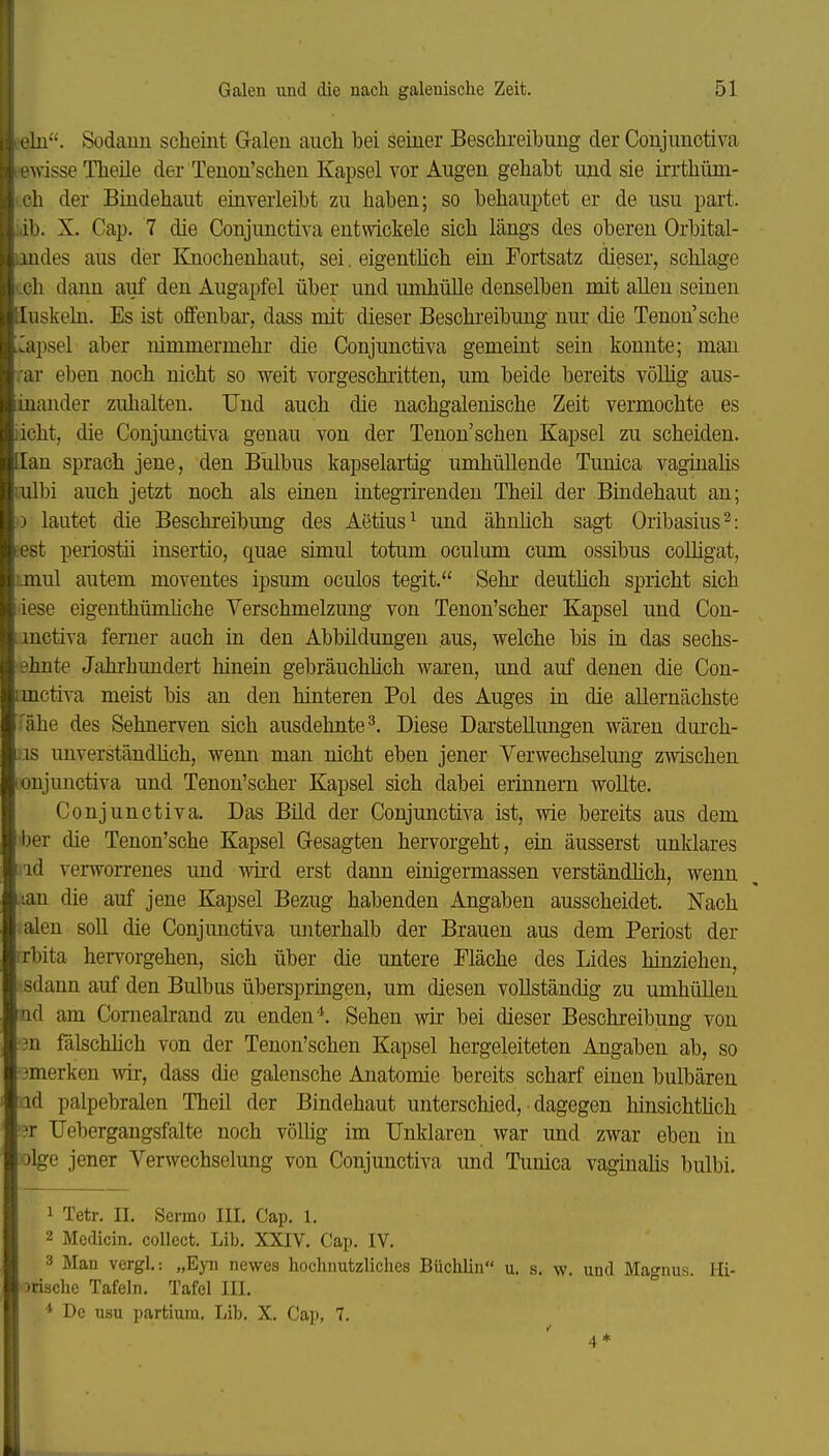 !ü. Sodaim scheint Galen auch bei seiner Beschreibung der Conjunotiva wisse Theüe der Tenon'schen Kapsel vor Augen gehabt und sie irrthüm- h der Bindehaut einverleibt zu haben; so behauptet er de usu part. Ii. X. Cap. 7 die Conjunctiva entmckele sich längs des oberen Orbital- 1 Ildes aus der Knochenhaut, sei. eigenthch ein Fortsatz dieser, schlage Ii dann auf den Augapfel über und umhülle denselben mit aUen seinen luskehi. Es ist offenbar, dass mit dieser Beschreibung nur die Tenon sehe .Kapsel aber nimmermehr die Conjunctiva gemeint sein konnte; man rar eben noch nicht so weit vorgeschritten, um beide bereits völlig aus- inander zuhalten. Und auch die nachgalenische Zeit vermochte es iicht, die Conjunctiva genau von der Tenon'schen Kapsel zu scheiden, [lan sprach jene, den Bulbus kapselartig umhüllende Tunica vaginahs mlbi auch jetzt noch als einen integmenden Theil der Bindehaut an; I) lautet die Beschreibung des Aetius^ und ähnhch sagt Oribasius^: pest periostii insertio, quae simul totum oculum cum ossibus coUigat, ijnul autem moventes ipsum oculos tegit. Sehr deutlich spricht sich lese eigenthümüche Verschmelzung von Tenon'scher Kapsel und Con- imctiva ferner auch in den Abbildungen aus, welche bis in das sechs- ehnte Jahrhundert hinein gebräuchlich waren, und auf denen die Con- imctiva meist bis an den hinteren Pol des Auges in die allernächste ■ ähe des Sehnerven sich ausdehnte^. Diese Darstellungen wären durch- iis unverständhch, wenn man nicht eben jener Verwechselung zwischen lonjunctiva und Tenon'scher Kapsel sich dabei erinnern wollte. Conjunctiva. Das Büd der Conjunctiva ist, wie bereits aus dem ^ber die Tenon'sche Kapsel Gesagten hervorgeht, ein äusserst unklares iid verworrenes und wird erst dann einigermassen verständlich, wenn lan die auf jene Kapsel Bezug habenden Angaben ausscheidet. Nach alen soll die Conjunctiva unterhalb der Brauen aus dem Periost der rrbita hervorgehen, sich über die untere Fläche des Lides hinziehen, 'Sdann auf den Bulbus überspringen, um diesen vollständig zu umhüUen ad am Comealrand zu endenSehen wir bei dieser Beschreibung von ■3n fälschlich von der Tenon'schen Kapsel hergeleiteten Angaben ab, so '3merken wir, dass die galensche Anatomie bereits scharf einen bulbären (id palpebralen Theil der Bindehaut unterschied, dagegen hinsichtMch '31 TJebergangsfalte noch vöUig im Unklaren war und zwar eben in olge jener Verwechsehmg von Conjunctiva imd Tunica vaginalis bulbi. 1 Tetr. II. Sermo III. Cap. 1. 2 Medicin. collect. Lib. XXIV. Cap. IV. 3 Man vergL: „Eyii newes hochnutzliches Büchlin u. s. w. und Magnus. Hi- irische Tafeln. Tafel III. De usu partium, Lib. X. Cap, 7. 4 *