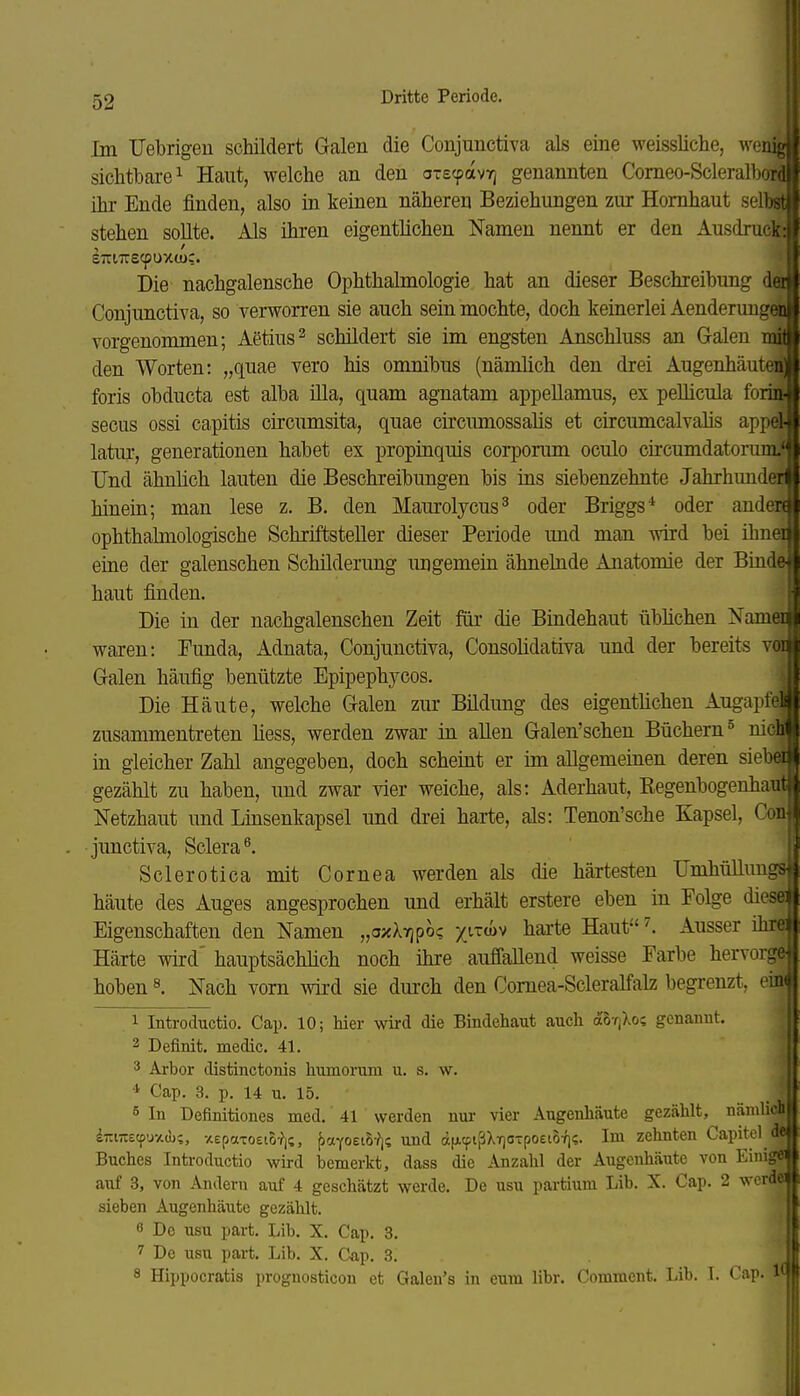 Im Uebrigeu schildert Galen die Conjunctiva als eine weissliche, wenig sichtbare 1 Haut, welche an den oTs^avr^ genannten Comeo-Scleralbord ihr Ende finden, also in keinen näheren Beziehungen zur Hornhaut selbst stehen sollte. Als ihren eigentlichen Namen nennt er den Ausdruck: eTrnrecpuxw:. Die nachgalensche Ophthalmologie hat an dieser Beschreibung dai Conjunctiva, so verworren sie auch sein mochte, doch keinerlei Aenderuugen vorgenommen; Aetius^ schildert sie im engsten Anschluss an Galen mil den Worten: „quae vero bis omnibus (nämlich den drei Augenhäuten' foris obducta est alba illa, quam agnatam appeUamus, ex peUicula forin- secus ossi capitis circumsita, quae circimiossalis et circumcalvalis appel- latur, generationen habet ex propinquis corporum oculo circumdatorum.' Und ähnlich lauten die Beschreibungen bis ins siebenzehnte Jahrhunder hinein; man lese z. B. den Maurolycus^ oder Briggs* oder anden ophthalmologische Schriftsteller dieser Periode und man wird bei ibnei eine der galenschen Schilderung ungemein ähnelnde Anatomie der Binde haut finden. Die in der nachgalenschen Zeit für die Bindehaut übhchen Namei waren: Funda, Adnata, Conjunctiva, Consolidativa und der bereits voi Galen häufig benützte Epipephycos. Die Häute, welche Galen zur Bildung des eigentlichen Augapfe: zusammentreten Hess, werden zwar in aUen Galen'schen Büchern ° nichl in gleicher Zahl augegeben, doch scheint er im allgemeinen deren siebi gezählt zu haben, und zwar vier weiche, als: Aderhaut, Eegenbogenhaul Netzhaut und Lmsenkapsel und drei harte, als: Tenon'sche Kapsel, Co» junctiva, Sclera^. Sclerotica mit Cornea werden als die härtesten Umhüllungs häute des Auges angesprochen und erhält erstere eben in Folge dies© Eigenschaften den Namen „axXTjpoc x^^^^v hai'te Haut^. Ausser ihr© Härte wird' hauptsächlich noch ihre auffallend weisse Farbe hervorgfr hoben ^ Nach vorn wird sie dui'ch den Comea-Scleralfalz begrenzt, 1 Introductio, Cap. 10; hier wird die Bindehaut auch ahv^oi genannt. 2 Definit. medic. 41. 3 Arbor distinctonis humorum u. s. w. * Cap. 3, p. 14 u. 15. 5 In Definitiones med. 41 werden uui- vier Augenhäute gezählt, nämlich iziTiEcpu-Ad);, -AepaToeio-?);, ()cnYoei5-?j? und (x[jicpißXT)OTpo£i5-/is. Im zehnten Capitel de Buches Introductio wird bemerkt, dass die Anzahl der Augenhäute von Einig« auf 3, von Andern auf 4 geschätzt werde. De usu partium Lib. X. Cap. 2 werda sieben Augenhäute gezählt. 6 De usu part. Lib. X. Cap. 3. 7 De usu part. Lib. X. Cap. 3. 8 Hippocratis prognosticon et Galeu's in cum libr. Commcnt. Lib. I. Cap. IQ