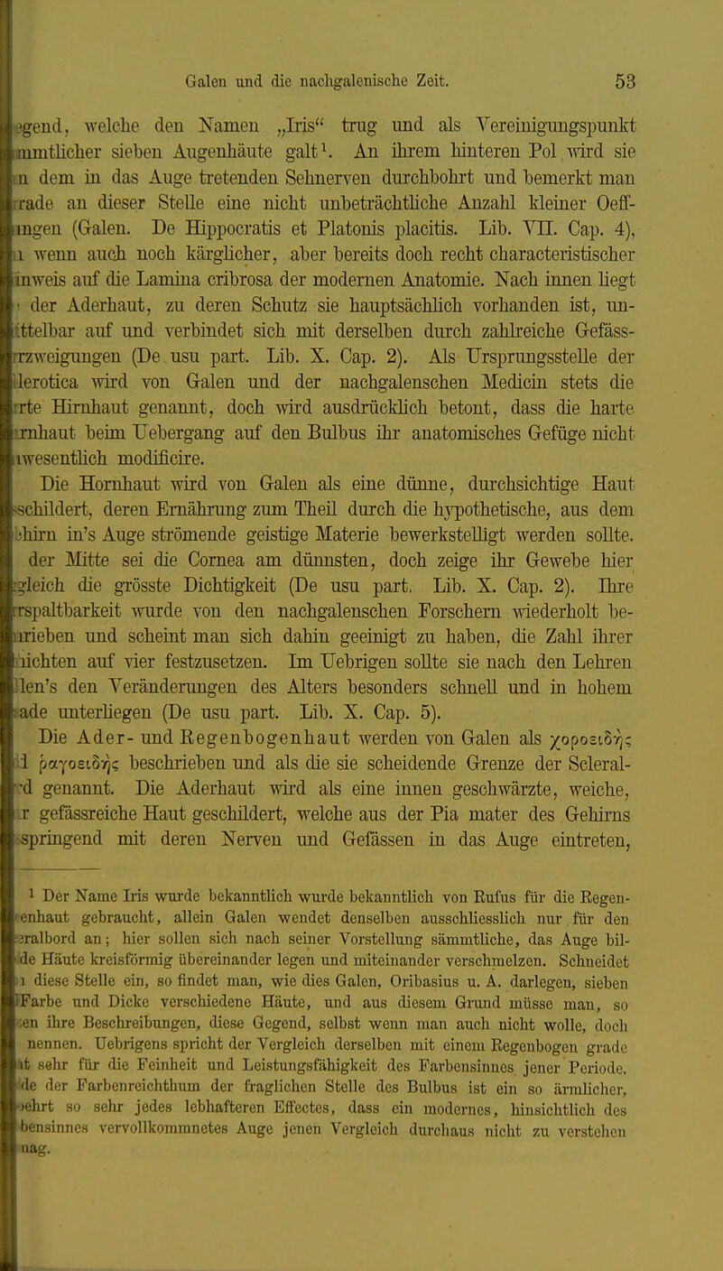 -;end, welche den Namen „Iris trug und als Vereinigungspunkt umtlicher sieben Augenliäute galt\ An ihrem hinteren Pol wd sie 1 dem in das Auge tretenden Sehnenden durchbohrt und bemerkt man ade an dieser Stelle eine nicht unbeträchtüche Anzahl kleiner Oeff- ingen (Galen. De Hippocratis et Piatonis placitis. Lib. Vn. Cap. 4), 1 wenn auch noch kärglicher, aber bereits doch recht characteristischer inweis auf die Lamina cribrosa der modernen Anatomie. Nach innen liegt ! der Aderhaut, zu deren Schutz sie hauptsächlich vorhanden ist, un- tttelbar auf und verbindet sich mit derselben durch zahlreiche Gefäss- rrzweigimgen (De usu part. Lib. X. Cap. 2). Als Ursprungsstelle der ilerotica wird von Galen und der nachgalenschen Medicin stets die rrte Hirnhaut genannt, doch wird ausdrücklich betont, dass die harte ijnhaut beim. Uebergang auf den Bulbus ihr anatomisches Gefüge nicht iwesenthch modificire. Die Hornhaut wird von Galen als eine dünne, durchsichtige Haut schildert, deren Ernährung zum Theü durch die hj^othetische, aus dem bhirn in's Auge strömende geistige Materie bewerkstelligt werden sollte. der Mitte sei die Cornea am dünnsten, doch zeige ihr Gewebe hier rg-Ieich die grösste Dichtigkeit (De usu part, Lib. X. Cap. 2). Ihre rrspaltbarkeit wurde von den nachgalenschen Forschem wiederholt be- inrieben und scheint man sich dahin geeinigt zu haben, die Zahl ihrer iiichten auf vier festzusetzen. Im TJebrigen soUte sie nach den Lehren llen's den Veränderungen des Alters besonders schnell und in hohem : ade unterhegen (De usu part. Lib. X. Cap. 5). Die Ader- und Kegenbogenhaut werden von Galen als /oposiS:^; j.i payoeioT]? beschrieben und als die sie scheidende Grenze der Scleral- 'd genannt. Die Aderhaut wird als eine innen geschwärzte, weiche, .r gefössreiche Haut geschildert, welche aus der Pia mater des Gehirns ;springend mit deren Nerven und Gefässen in das Auge eintreten, 1 Der Name Iris wurde bekanntlich wui-de bekanntlich von Rufus für die Eegen- lenhaut gebraucht, allein Galen wendet denselben ausschliesslich nur für- den :3ralbord an; hier sollen sich nach seiner Vorstellung sänimtliche, das Auge bil- i;de Häute kreisförmig übereinander legen und miteinander verschmelzen. Schneidet 11 diese Stelle ein, so findet man, wie dies Galen, Oribasius u. A. darlegen, sieben FFarbe und Dicke verschiedene Häute, und aus diesem Grund müsse man, so ;en ihre Beschreibungen, diese Gegend, selbst wenn man auch nicht wolle, doch nennen. Uebrigens spricht der Vergleich derselben mit einem Regenbogen grade nt sehr für die Feinheit und Leistungsfähigkeit des Farbensinnes jener Periode, lide der Farbenreichthum der fraglichen Stelle des Bulbus ist ein so ärmlicher, flehrt so sehr jedes lebhafteren Effectes, dass ein modernes, hinsichtlich des •bensinnes vervollkommnetes Auge jenen Vergleich durchaus nicht zu verstehen *aag.