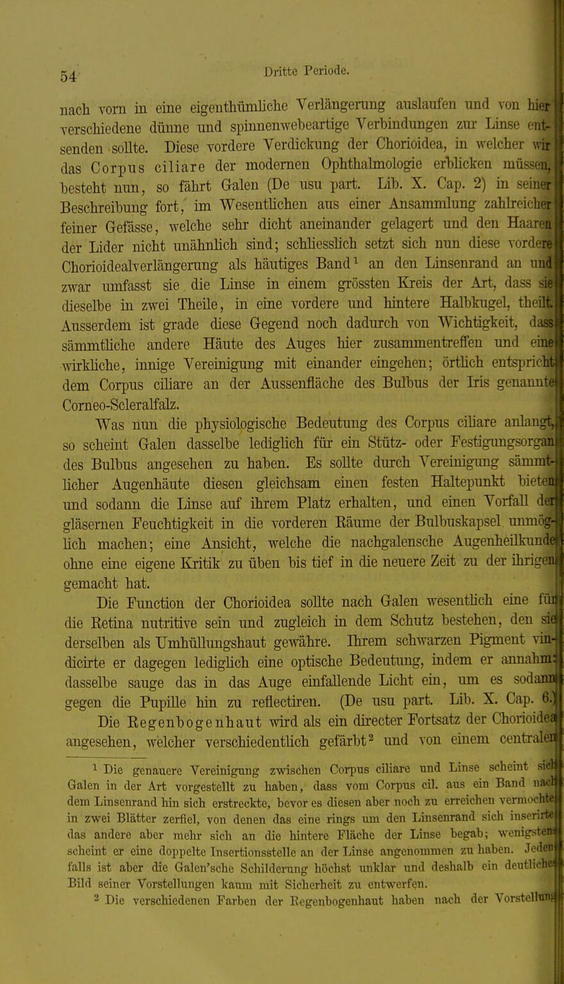 f. 54 Dritte Periode. nach vom in eine eigeutMünliclie Verlängerung auslaufen und von hier verschiedene dünne und spinnenwebeartige Verbindungen zur Linse entr senden-sollte. Diese vordere Verdickung der Chorioidea, in welcher Avir das Corpus ciliare der modernen Ophthalmologie erblicken müssen, besteht nun, so fährt Galen (De usu part. Lib. X. Cap. 2) in seiner Beschreibung fort, im Wesentüchen aus einer Ansammlung zahlreicher feiner Gefässe, welche sehr dicht aneinander gelagert und den Haaren der Lider nicht unähnlich sind; schliesslich setzt sich nun diese vordere Chorioidealverlängerung als häutiges Band^ an den Linsenrand an und zwar iraifasst sie die Linse in einem gi'össten Kreis der Art, dass sie dieselbe in zwei Theile, in eine vordere und hintere Halbkugel, theilt Ausserdem ist gxade diese Gegend noch dadurch von Wichtigkeit, da» sämmtHche andere Häute des Auges hier zusammentreffen und eine wirkliche, innige Vereinigung mit einander eingehen; örthch entspricht dem Corpus ciliare an der Aussenfläche des Bulbus der Iris genannte Corneo-Scleralfalz. Was nun die physiologische Bedeutung des Corpus ciüare anlaugt, so scheint Galen dasselbe lediglich für ein Stütz- oder Festigungsorgan des Bulbus angesehen zu haben. Es sollte durch Vereinigung sämmtr lieber Augenhäute diesen gleichsam einen festen Haltepunkt bieten und sodann die Linse auf ihrem Platz erhalten, und einen Vorfall dei gläsernen Feuchtigkeit in die vorderen Käume der Bulbuskapsel. unmög lieh machen; eine Ansicht, welche die nachgalensche Augenheilkimd ohne eine eigene Kritik zu üben bis tief in die neuere Zeit zu der ihrigei gemacht hat. Die Function der Chorioidea sollte nach Galen wesenthch eine fi die Retina nutritive sein und zugleich in dem Schutz bestehen, den si^ derselben als Umhüllungshaut gewähre. Ihrem schwarzen Pigment vin-| dicirte er dagegen lediglich eine optische Bedeutimg, indem er annahm dasselbe sauge das in das Auge einfallende Licht ein, um es sodani gegen die PupiUe hin zu reflectiren. (De usu part. Lib. X. Cap. 6.] Die Eegenbogenhaut wird als ein directer Fortsatz der Chorioide angesehen, welcher verschiedentlich gefärbt^ und von einem centriüe ^ Die genauere Vereinigung zwischen Corpus ciliare und Linse scheint sie Galen in der Art vorgestellt zu haben, dass vom Corpus eil. aus ein Band naolj dem Linsenrand hin sich erstreckte, bevor es diesen aber noch zu erreichen vermochtej in zwei Blätter zerfiel, von denen das eine rings um den Linsenrand sich inscrirte das andere aber mehr sich an die hintere Fläche der Linse begab; wenigsten! scheint er eine doppelte Insertionsstelle an der Linse angenommen zu haben. Jeden falls ist aber die Galen'sche Schilderang höchst unklar und deshalb ein deutliche Bild seiner Vorstellungen kaum mit Sicherheit zu entwerfen.