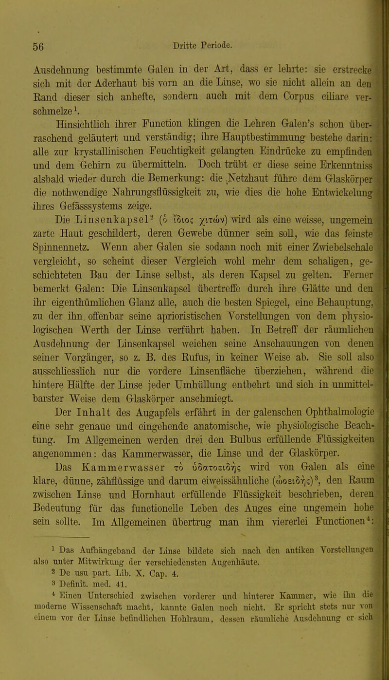 * 56 Dritte Periode. Ausdehnung bestimmte Galen in der Art, dass er lehrte: sie erstrecke sich mit der Aderhaut bis vorn an die Linse, wo sie nicht allein an den Rand dieser sich anhefte, sondern auch mit dem Corpus cihare vor- schmelze ^. Hinsichtlich ihi-er Function klingen die Lehren Gralen's schon über- raschend geläutert und verständig; ihre Hauptbestünmung bestehe darin: alle zur kiystallinischen Feuchtigkeit gelangten Eindrücke zu empfinden und dem Gehirn zu übermitteln. Doch trübt er diese seine Erkenntniss alsbald wieder durch die Bemerkung: die .Netzhaut führe dem Glaskörper die nothwendige Nahrungsflüssigkeit zu, wie dies die hohe Entwickelung ihres Gefässsystems zeige. Die LinsenkapseP (o l'Sto; als eine weisse, ungemein zarte Haut geschildert, deren Gewebe dünner sein soU, wie das feinste Spinnennetz. Wenn aber Galen sie sodann noch mit eiuer Zwiebelschale vergleicht, so scheüit dieser Vergleich wohl mehr dem schahgen, ge- schichteten Bau der Linse selbst, als deren Kapsel zu gelten. Ferner bemerkt Galen: Die Linsenkapsel übertreffe durch ihre Glätte und den üir eigenthümlichen Glanz alle, auch die besten Spiegel, eine Behauptung, zu der ihn offenbar seine aprioristischen YorsteUungen von dem physio- logischen Werth der Linse verführt haben. In Betreff der räumlichen Ausdehnung der Lkisenkapsel weichen seiue Anschauungen von denen seiner Vorgänger, so z. B. des Rufus, in keiner Weise ab. Sie soll also ausschhesshch nur die vordere Linsenfläche überziehen, während die hintere Hälfte der Linse jeder Umhüllung entbehrt und sich in unmittel- barster Weise dem Glaskörper anschmiegt. Der Inhalt des Augapfels erfährt in der galenschen Ophthalmologie eine sehr genaue und eingehende anatomische, vne physiologische Beach- tung. Im Allgemeinen werden drei den Bulbus erfüllende Flüssigkeiten angenommen: das Kammerwasser, die Linse und der Glaskörper. Das Kammerwasser to ooaxosiS:^«; wird von Galen als eine klare, dünne, zähflüssige und darum eiweissähnliche (u)osi.8t,c)', den Raum zwischen Linse und Hornhaut erfüllende Flüssigkeit beschrieben, deren Bedeutung für das functioneUe Leben des Auges eine ungemein hohe sein sollte. Im Allgemeinen übertrug man ihm viererlei Functionen*: 1 Das Aufhängeband der Linse bildete sick nach den antiken Vorstellungen also unter Mitwirkung der verschiedensten Augenhäute. 2 De usu part. Lib. X, Cap. 4. 3 Definit. med. 41. * Einen Unterschied zwischen vorderer und hinterer Kammer, wie ihn die moderne Wissenschaft macht, kannte Galen noch nicht. Er spricht stets nur von einem vor der Linse befindlichen Hohlraum, dessen räumliche Ausdehnung er sich