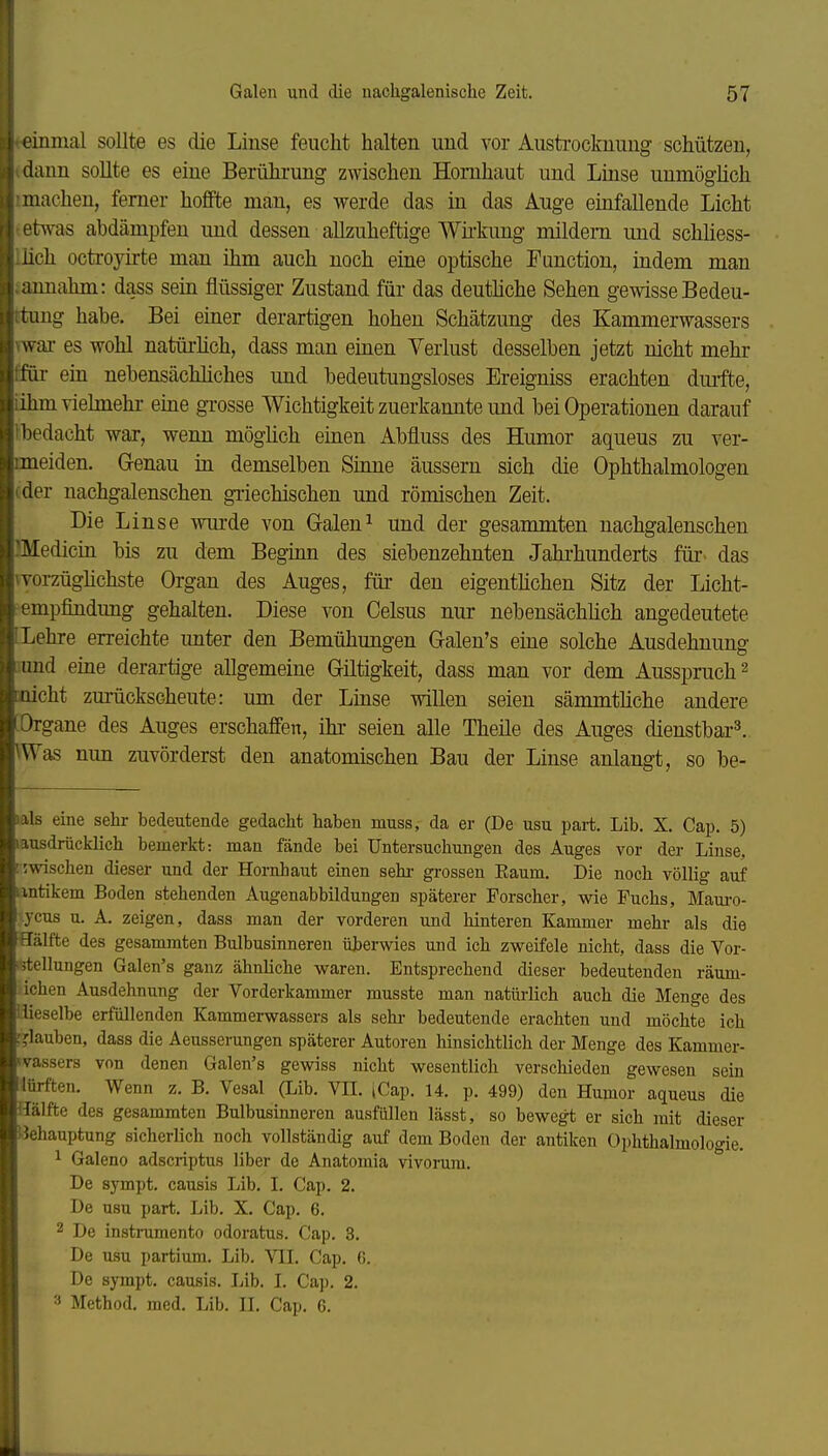 inmal sollte es die Linse feucht halten und vor Austi-ockuung schützen, dann sollte es eine Berührung zwischen Hornhaut und Linse uumöghch : Hachen, ferner hoffte man, es werde das in das Auge einfallende Licht twas abdämpfen und dessen allzuheftige Wii-kung mildem und schliess- lich octroyirte man ihm auch noch eine optische Function, indem man imahm: dass sein flüssiger Zustand für das deuthche Sehen gewisse Bedeu- tung habe. Bei einer derartigen hohen Schätzung des Kammerwassers \wai- es wohl natüi'lich, dass man einen Verlust desselben jetzt nicht mehr ffür ein nebensächhches und bedeutungsloses Ereigniss erachten dmfte, iihmviehnehi- eine gxosse Wichtigkeit zuerkannte und bei Operationen darauf Ibedacht war, wenn mögUch einen Abfluss des Humor aqueus zu ver- rmeiden. Genau in demselben Smne äussern sich die Ophthalmologen oder nachgalenschen giiechischen und römischen Zeit. Die Linse wurde von Galen^ und der gesammten nachgalenschen IMedicin bis zu dem Beginn des siebenzehnten Jahrhunderts für- das vyorzüghchste Organ des Auges, für den eigentüchen Sitz der Licht- empfindung gehalten. Diese von Celsus nur nebensächhch angedeutete (Lehre erreichte unter den Bemühungen Galen's eine solche Ausdehnung lund eine derartige allgemeine Giltigkeit, dass man vor dem Ausspruch ^ onicht zm-ückscheute: um der Linse willen seien sämmtliche andere [Organe des Auges erschaffen, ihr seien alle Theile des Auges dienstbar^ \Was mm zuvörderst den anatomischen Bau der Linse anlangt, so be- lals eine sehr bedeutende gedacht haben muss, da er (De usu part. Lib. X. Cap. 5) Iausdrücklich bemerkt: man fände bei Untersuchungen des Auges vor der Linse. jwischen dieser und der Hornhaut einen sehi- grossen Eaum. Die noch völlig auf antikem Boden stehenden Augenabbildungen späterer Forscher, wie Fuchs, Maui-o- ycus u. A. zeigen, dass man der vorderen und hinteren Kammer mehr als die Hälfte des gesammten Bulbusinneren überwies und ich zweifele nicht, dass die Vor- i'itellungen Galen's ganz ähnliche waren. Entsprechend dieser bedeutenden räum- ichen Ausdehnung der Vorderkammer musste man natürlich auch die Menge des iiieselbe erfüllenden Kammei-wassers als sehi- bedeutende erachten und möchte ich rjlauben, dass die Aeusserungen späterer Autoren hinsichtlich der Menge des Kammer- ivassers von denen Galen's gewiss nicht wesentlich verschieden gewesen sein iürften. Wenn z. B. Vesal (Lib. VII. iCap. 14. ]). 499) den Humor aqueus die Hälfte des gesammten Bulbusinneren ausfüllen lässt, so bewegt er sich mit dieser Behauptung sicherlich noch vollständig auf dem Boden der antiken Ophthalmologie. 1 Galeno adscriptus liber de Anatomia vivorum. De sympt. causis Lib. I. Cap. 2. De usu part. Lib. X. Cap. 6. 2 De instrumento odoratus. Cap, 3. De usu partium. Lib. VII. Cap, 6. De sympt, causis. Lib. I. Cap. 2. Method. med. Lib. II. Cap. 6,
