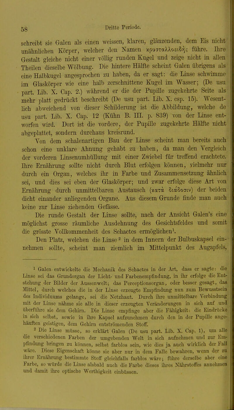 schreibt sie Galen als einen weissen, klaren, glänzenden, dem Eis nicht unälmliclien Körper, welcher den Namen xpucjTaXXosiSyj; führe. Ihre Gestalt gleiche nicht einer völlig runden Kugel und zeige nicht in allen Theilen dieselbe Wölbung. Die hintere Hälfte scheint Galen übrigens als eine Halblmgel angesprochen zu haben, da er sagt: die Linse schäme im Glaskörper wie eine halb zerschnittene Kugel im Wasser; (De usu part. Lib. X. Cap. 2.) während er die der Pupüle zugekehrte Seite als mehr platt gedrückt beschreibt (De usu part. Lib. X. csp. 15). Wesent- lich abweichend von dieser Schilderung ist die Abbildung, welche de usu part. Lib. X. Cap. 12 (Kühn B. m. p. 839) von der Linse ent- worfen wird. Dort ist die vordere, der Pupille zugekehrte Hälfte nicht abgeplattet, sondern durchaus kreisrund. Yon dem schalenartigen Bau der Linse scheint man bereits auch schon eine unklare Ahnung gehabt zu haben, da man den Vergleich der vorderen LinsenumhüUung mit einer Zmebel für treffend erachtete. Ihre Ernährung sollte nicht durch Blut erfolgen können, vielmehr nur durch em Organ, welches ihr in Farbe und Zusammensetzung ähnhch sei, und dies sei eben der Glaskörper; und zwar erfolge diese Art von Ernährung durch unmittelbaren Austausch (xaxa otaoootv) der beiden dicht einander anhegenden Organe. Aus diesem Gnmde finde man auch keine zur Linse ziehenden Gefässe. Die rimde Gestalt der Linse soUte, nach der Ansicht Galen's eine möghchst grosse räumliche Ausdehnung des Gesichtsfeldes und somit die grösste Vollkommenheit des Sehactes ermöglichen^. Den Platz, welchen die Linse ^ in dem Innern der Bulbuskapsel ein- nehmen sollte, scheint man ziemlich im Mittelpunkt des Augapfels, 1 Galen entwickelte die Mechanik des Sehactes in der Ai-t, dass er sagte: die Linse sei das Grundorgan der Licht- und Parbenempfindung, in ihr erfolge die Ent- stehung der Bilder der Aussenwelt; das Perceptionsorgan, oder besser gesagt, das Mittel, durch welches die in der Linse erzeugte Empfindung nun zum Bewusstsein des Individuums gelange, sei die Netzhaut. Durch ihre unmittelbare Verbindung mit der Linse nähme sie alle in dieser erzeugten Veränderungen in sich auf und überführe sie dem Gehirn. Die Linse empfinge aber die Fähigkeit: die Eindrücke in sich selbst, sowie in ihre Kapsel aufzunehmen durch den in der Pupille ange- häuften geistigen, dem Gehirn entströmenden Stoif. 2 Die Linse müsse, so erklärt Galen (De usu part. Lib. X. Cap. 1), um alle die verschiedenen Farben der umgebenden Welt in sich aufnehmen und zur Em- pfindung bringen zu können, selbst farblos sein, wie dies ja auch wirklich der Fall wäre. Diese Eigenschaft könne sie aber nur in dem Falle bewahren, wenn der zu ihrer Ernährung bestimmte Stoff gleichfalls farblos wäre; führe derselbe aber eine Farbe, so würde die Linse alsbald auch die Farbe dieses ihres Nährstoffes annolunen und damit ihi-e optische Werthigkeit einbüssen.