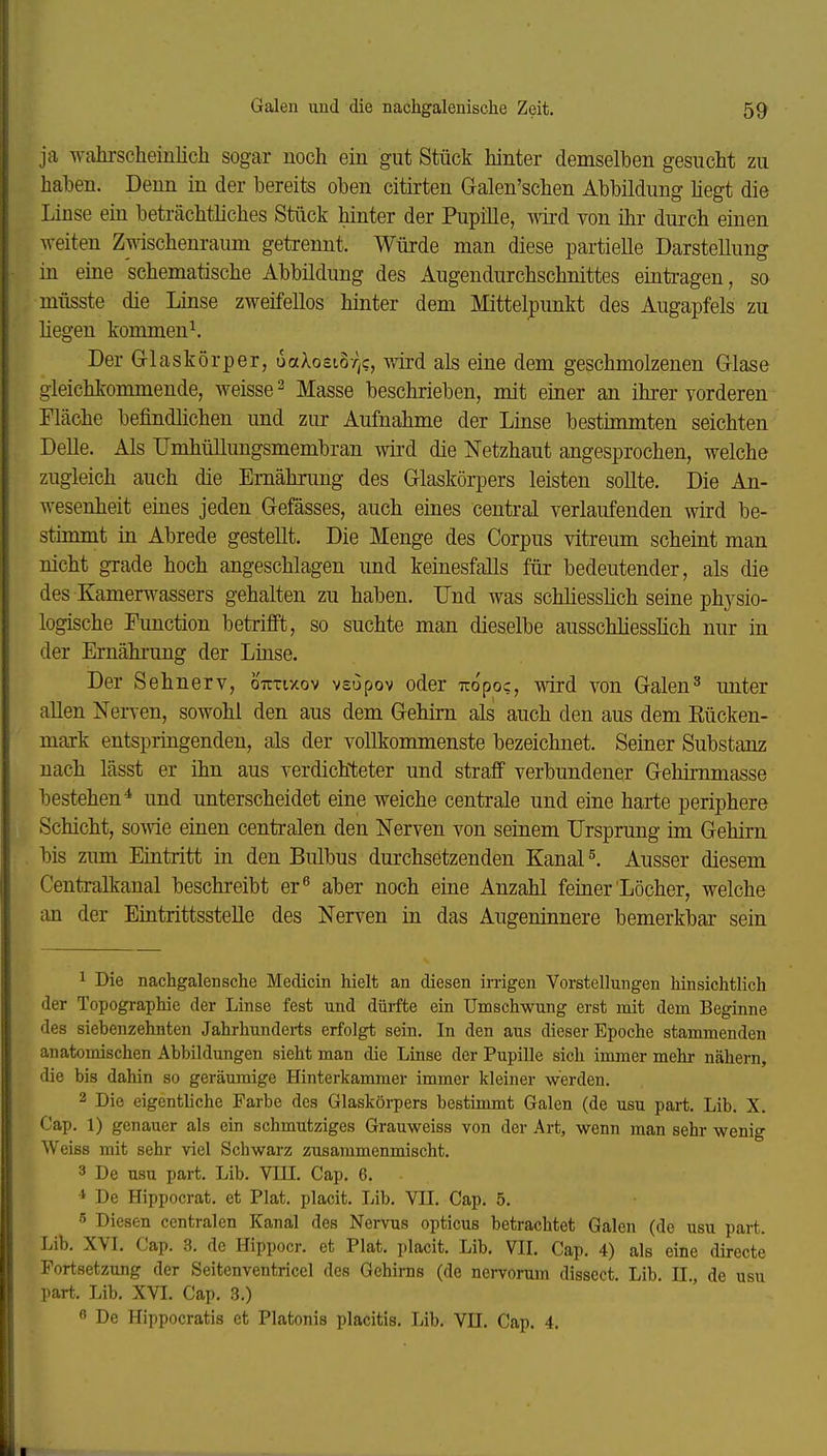 ja wahrscheinlich sogar noch ein gut Stück hinter demselben gesucht zu haben. Denn in der bereits oben citirten Galen'schen Abbildung hegt die Linse ein beträchthches Stück hinter der Pupille, wird von ihr durch einen weiten Z^dschenraum getrennt. Würde man diese partielle Darstellung in eine schematische Abbildung des Augendurchschnittes eintragen, so müsste die Linse zweifellos hinter dem Mittelpunkt des Augapfels zu Hegen kommend Der Glaskörper, uaXocio/^c, vm-d als eine dem geschmolzenen Glase gleichkommende, weisse ^ Masse beschrieben, mit emer an ihrer vorderen Fläche befindlichen und zur Aufnahme der Linse bestimmten seichten Delle. Als rmhüllungsmembran wird die Netzhaut angesprochen, welche zugleich auch die Emähnmg des Glaskörpers leisten sollte. Die An- wesenheit eines jeden Gefässes, auch eines central verlaufenden wird be- stimmt in Abrede gestellt. Die Menge des Corpus vitreum scheint man nicht grade hoch angeschlagen und keinesfalls für bedeutender, als die des Kamerwassers gehalten zu haben. Und was schhesslich seine physio- logische Function betrifft, so suchte man dieselbe ausschliesshch nur in der Ernährung der Linse. Der Sehnerv, oTrrtxov vsupov oder uopoc, wird von Galen^ unter allen Nerven, sowohl den aus dem Gehirn als auch den aus dem Rücken- mark entspringenden, als der vollkommenste bezeichnet. Seiner Substanz nach lässt er ihn aus verdichteter und straff verbundener Gehirnmasse bestehen* und unterscheidet eine weiche centrale und eine harte periphere Schicht, sowie einen centralen den Nerven von seinem Ursprung im Gehirn bis zum Eintritt in den Bulbus durchsetzenden Kanal l Ausser diesem Centraikanal beschreibt er^ aber noch eine Anzahl feiner Löcher, welche an der Eintrittsstelle des Nerven in das Augeninnere bemerkbar sein 1 Die nachgalensche Medicin hielt an diesen irrigen Vorstellungen hinsichtlich der Topographie der Linse fest und dürfte ein Umschwung erst mit dem Beginne des siebenzehnten Jahrhunderts erfolgt sein. In den aus dieser Epoche stammenden anatomischen Abbildungen sieht man die Linse der Pupille sich immer mehr nähern, die bis dahin so geräumige Hinterkammer immer kleiner werden. 2 Die eigentliche Farbe des Glaskörpers bestimmt Galen (de usu part. Lib. X Cap. 1) genauer als ein schmutziges Grauweiss von der Art, wenn man sehr wenig Weiss mit sehr viel Schwarz zusammenmischt. 3 De usu part. Lib. VIII. Cap. 6. ■* De Hippocrat. et Plat. placit. liib. VII. Cap. 5. 5 Diesen centralen Kanal des Nervus opticus betrachtet Galen (de usu part. Lib. XVI. Cap. 3. de Hippoer. et Plat. placit. Lib. VII. Cap. 4) als eine directe Fortsetzung der Seitenventricel des Gehirns (de nervorum dissect. Lib. II., de usu part. Lib. XVI. Cap. 3.) « De Hippocratis et Piatonis placitis. Lib. VII. Cap. 4.