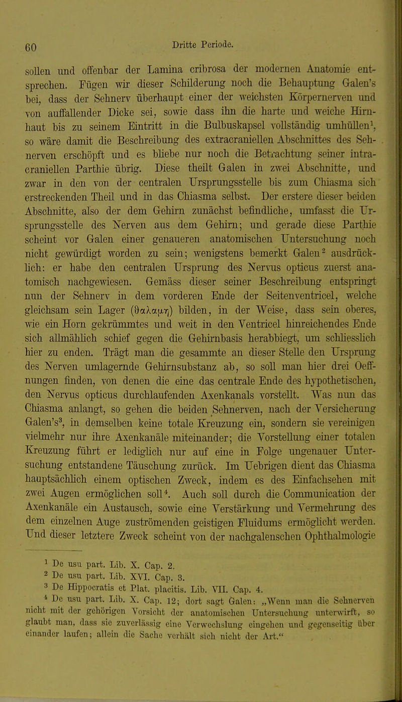 sollen und offenbar der Lamina cribrosa der modernen Anatomie ent- sprechen. Fügen wir dieser Schilderung noch die Behauptung Galen's bei, dass der Sehnerv überhaupt einer der weichsten Körpernerven und von auffallender Dicke sei, sowie dass ihn die harte und weiche Hirn- haut bis zu seinem Eintritt in die Bulbuskapsel A^ollständig umhüllen^, so wäre damit die Beschreibung des extracraniellen Abschnittes des Seh- nerven erschöpft und es bliebe nur noch die Betrachtung semer intra- craniellen Parthie übrig. Diese theüt Galen in zwei Abschnitte, und zwar in den von der centralen TJrsprungsstelle bis zum Chiasma sich erstreckenden Theil und in das Chiasma selbst. Der erstere dieser beiden Abschnitte, also der dem Gehii-n zunächst befindliche, umfasst die TJr- sprungsstelle des Nerven aus dem Gehirn; und gerade diese Parthie scheint vor Galen einer genaueren anatomischen Untersuchung noch nicht gewürdigt worden zu sein; wenigstens bemerkt G^len'^ ausdrück- lich: er habe den centralen Ursprung des Nervus opticus zuerst ana- tomisch nachgewiesen. Gemäss dieser seiner Beschreibung entspringt nun der Sehnerv in dem vorderen Ende der Seitenventricel, welche gleichsam sein Lager (öaXa[i,r|) bilden, in der Weise, dass sein oberes, wie ein Horn gekrümmtes und weit in den Ventricel hinreichendes Ende sich allmählich schief gegen die Gehirnbasis herabbiegt, um schliesshch hier zu enden. Trägt man die gesammte an dieser Stelle den Ursprung des Nerven umlagernde Gehirnsubstanz ab, so soll man hier drei Oeff- nungen finden, von denen die eine das centrale Ende des hypothetischen, den Nervus opticus durchlaufenden Axenkanals vorstellt. Was nun das Chiasma anlangt, so gehen die beiden Sehnerven, nach der Versicherung Galen's^, in demselben keine totale Kreuzung ein, sondern sie vereinigen vielmehr nur ihre Axenkanäle mitemander; die Vorstellung einer totalen Kreuzung führt er ledighch nm- auf eine in Folge ungenauer Unter- suchung entstandene Täuschung zurück. Im Uebrigen dient das Chiasma hauptsächlich einem optischen Zweck, indem es des Einfachsehen mit zwei Augen ermöghchen soU*. Auch soll dui-ch die Communication der Axenkanäle ein Austausch, sowie eine Verstärkung und Vermehrung des dem einzelnen Auge zuströmenden geistigen Fluidums ermöglicht werden. Und dieser letztere Zweck scheint von der nachgalenschen Ophthalmologie 1 De usu part. Lib. X. Cap. 2. 2 De usu part. Lib. XVI. Cap. 3. 3 De Hippocratis et Plat. placitis. Lib. VIL Cap. 4. * De usu part. Lib. X. Cap. 12; dort sagt Galen-. „Wenn man die Sehnerven nicht mit der gehörigen Vorsicht der anatomischen Untersuchung unters\-irft, so glaubt man, dass sie zuverlässig eine Verwechslung eingehen und gegenseitig über einander laufen; allein die Sache verhält sich nicht der Art.