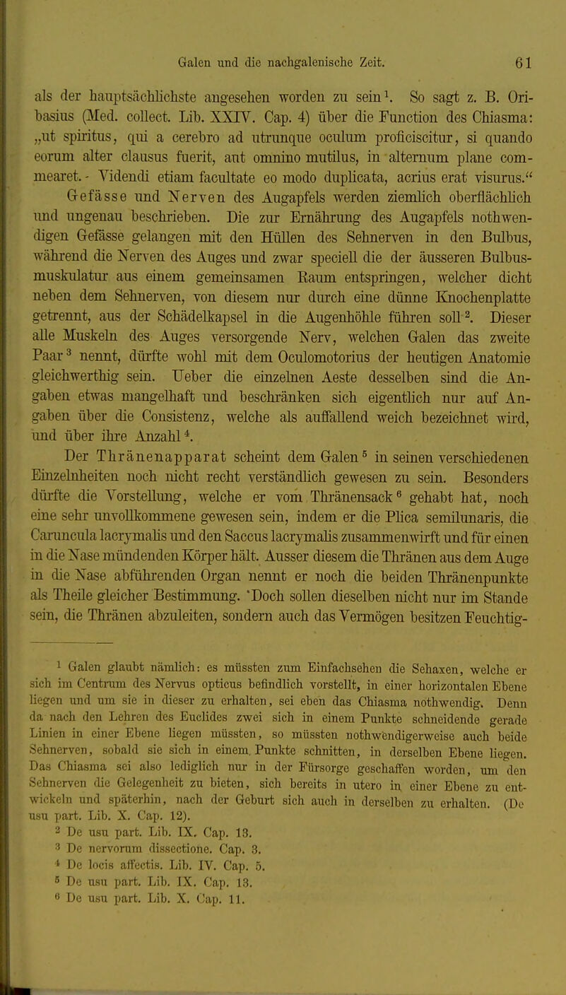 als der hauptsächlichste angesehen worden zu sein^ So sagt z. B. Ori- hasius (Med. collect. Lib. XXIV. Cap. 4) über die Function des Chiasma: „ut Spiritus, qui a cerebro ad utrunque oculum proficiscitur, si quando eorum alter clausus fuerit, aut omnino mutilus, in altemum. plane com- mearet. - Yidendi etiam facultate eo modo duplicata, acrius erat visurus. G-efässe und Nerven des Augapfels werden ziemlich oberflächMch imd ungenau beschrieben. Die zur Ernährung des Augapfels nothwen- digen Gefässe gelangen mit den Hüllen des Sehnerven in den Bulbus, während die Nerven des Auges und zwar speciell die der äusseren Bulbus- muskulatur aus einem gemeinsamen Raum entspringen, welcher dicht neben dem Sehnerven, von diesem nur durch eine dünne Ejiochenplatte getrennt, aus der Schädelkapsel in die Augenhöhle führen soll l Dieser alle Muskehl des Auges versorgende Nerv, welchen Grälen das zweite Paar ^ nennt, dürfte wohl mit dem Oculomotorius der heutigen Anatomie gleichwerthig sein. lieber die einzelnen Aeste desselben sind die An- gaben etwas mangelhaft imd beschränken sich eigentlich nur auf An- gaben über die Consistenz, welche als auffallend weich bezeichnet wird, und über ihi-e Anzahl*. Der Thränenapparat scheint dem Galen ^ in seinen verschiedenen Einzelnheiten noch nicht recht verständhch gewesen zu sein. Besonders dürfte die Vorstellung, welche er vom Thränensack^ gehabt hat, noch eine sehr unvollkommene gewesen sein, indem er die Phca semilunaris, die Canmcula lacrymahs und den Saccus lacrjntnahs zusammenwirft und für einen in die Nase mündenden Körper hält. Ausser diesem die Thränen aus dem Auge in die Nase abführenden Organ nennt er noch die beiden Thränenpunkte als Theüe gleicher Bestimmung. Doch sollen dieselben nicht nur im Stande sein, die Thränen abzuleiten, sondern auch das Vermögen besitzen Eeuchtig- 1 Galen glaubt nämlich: es müssten zum Einfachsehen die Sehaxen, welche er sich im Centnim des Nervus opticus befindlich vorstellt, in einer horizontalen Ebene liegen und um sie in dieser zu erhalten, sei eben das Chiasma nothwendig. Denn da nach den Lehi-en des Euclides zwei sich in einem Punkte schneidende gerade Linien in einer Ebene liegen müssten, so müssten nothwendigerweise auch beide Sehnerven, sobald sie sich in einem. Punkte schnitten, in derselben Ebene liegen. Das Chiasma sei also lediglich nur in der Fürsorge geschaffen worden, um den Sehnerven die Gelegenheit zu bieten, sich bereits in utero in einer Ebene zu ent- wickeln und späterhin, nach der Geburt sich auch in derselben zu erhalten. (De usu part. Lib. X. Cap. 12). 2 De usu part. Lib. IX, Cap. 13. 3 De nervorum dissectione. Cap. 3. * De locis aflfectis. Lib. IV. Cap. 5. 6 De usu part. Lib. IX. Cap. 13. 6 De usu part. Lib. X. Cap. 11.