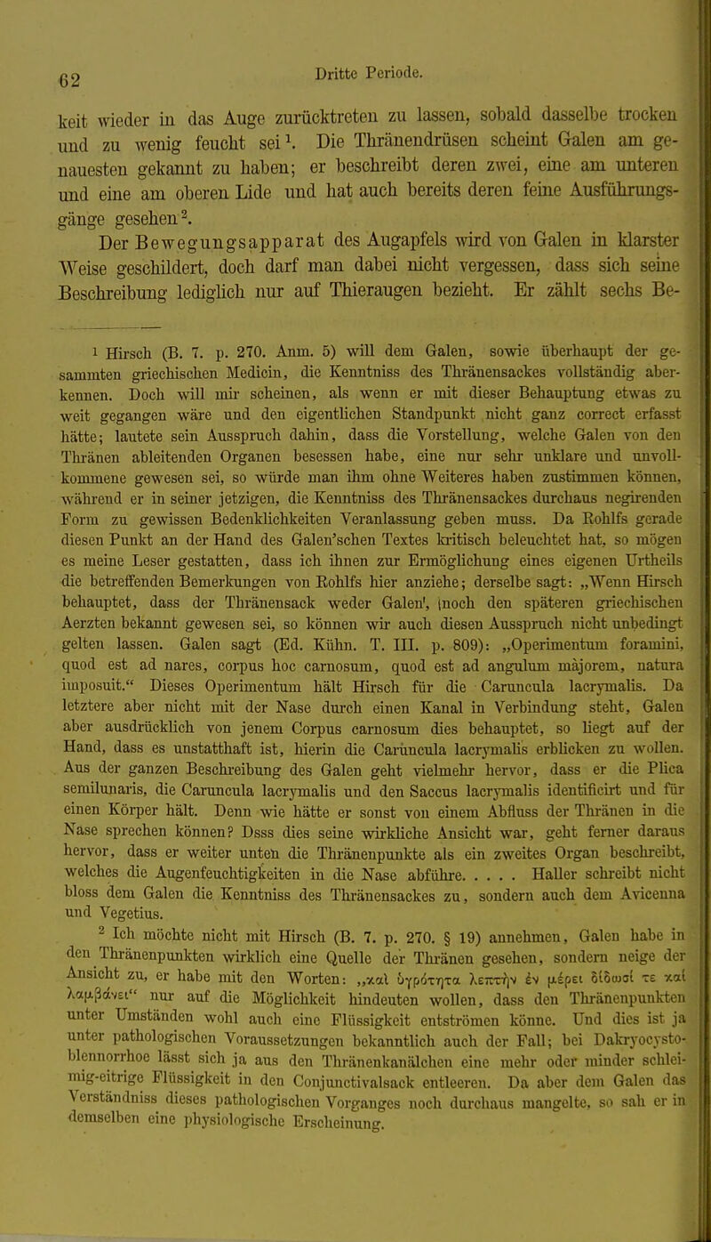 keit wieder in das Auge zumcktreteu zu lassen, sobald dasselbe trocken und zu wenig feucht sei^ Die Tliränendrüsen scheint Galen am ge- nauesten gekannt zu haben; er beschreibt deren zwei, eine am unteren und eme am oberen Lide und hat auch bereits deren feine Ausführungs- gänge gesehen 2. Der Bewegungsapparat des Augapfels wird von Galen in klarster Weise geschildert, doch darf man dabei nicht vergessen, dass sich seme Beschreibung ledighch nur auf Thieraugen bezieht. Er zählt sechs Be- 1 Hirsch (B. 7. p. 270. Anm. 5) will dem Galen, sowie überhaupt der ge- sammten griechischen Medicin, die Kenntniss des Thränensackes vollständig aber- kennen. Doch will mii' scheinen, als wenn er mit dieser Behauptung etwas zu weit gegangen wäre und den eigentlichen Standpunkt nicht ganz correct erfasst hätte; lautete sein Ausspruch dahin, dass die Vorstellung, welche Galen von den Thi-änen ableitenden Organen besessen habe, eine nur sehr unklare und unvoll- kommene gewesen sei, so würde man ihm ohne Weiteres haben zustimmen können, während er in seiner jetzigen, die Kenntniss des Thränensackes durchaus negirenden Form zu gewissen Bedenklichkeiten Veranlassung geben muss. Da Eohlfs gerade diesen Punkt an der Hand des Galen'schen Textes kritisch beleuchtet hat, so mögen es meine Leser gestatten, dass ich ihnen zur Ermöglichung eines eigenen Urtheils die betreffenden Bemerkungen von Eohlfs hier anziehe; derselbe sagt: „Wenn Hirsch behauptet, dass der Thränensack weder Galen', (noch den späteren griechischen Aerzten bekannt gewesen sei, so können wir* auch diesen Ausspruch nicht unbedingt gelten lassen. Galen sagt (Ed. Kühn. T. III. p. 809): „Operimentum foramini, quod est ad nares, corpus hoc carnosum, quod est ad angulum majorem, natura imposuit. Dieses Operimentum hält Hirsch für die Caruncula lacrymalis. Da letztere aber nicht mit der Nase durch einen Kanal in Verbindung steht, Galen aber ausdrücklich von jenem Corpus carnosum dies behauptet, so liegt auf der Hand, dass es unstatthaft ist, hierin die Camncula laci-jonalis erblicken zu wollen. Aus der ganzen Beschreibung des Galen geht vielmehr hervor, dass er die Plica semiluuaris, die Caruncula lacrymalis und den Saccus lacrymalis identificirt und für einen Körper hält. Denn wie hätte er sonst von einem Abfluss der Thränen in die Nase sprechen können? Dsss dies seine wirkliche Ansicht war, geht femer daraus hervor, dass er weiter unteü die Thi-änenpunkte als ein zweites Organ beschi-eibt, welches die Augenfeuchtigkeiten in die Nase abführe Haller schreibt nicht bloss dem Galen die Kenntniss des Thränensackes zu, sondern auch dem Avicenna und Vegetius. 2 Ich möchte nicht mit Hirsch (B. 7. p. 270. § 19) annehmen, Galen habe in den Thränenpunkten wirklich eine Quelle der Thi-änen gesehen, sondern neige der Ansicht zu, er habe mit den Worten: „xal uYpoxrjTa leivz^s h (Ji^pet 8t5iuo[ xe xai Xa(xßdv£i nur auf die Möglichkeit hindeuten wollen, dass den Thränenpunkten unter Umständen wohl auch eine Flüssigkeit entströmen könne. Und dies ist ja unter pathologischen Voraussetzungen bekanntlich auch der Fall; bei Dakryocysto- blennorrhoe lässt sich ja aus den Thränenkanälchen eine mehr oder minder schlei- mig-eitrige Flüssigkeit in den Conjunctivalsack entleeren. Da aber dem Galen das Verständniss dieses pathologischen Vorganges noch durchaus mangelte, so sah er in demselben eine physiologische Erscheinung.