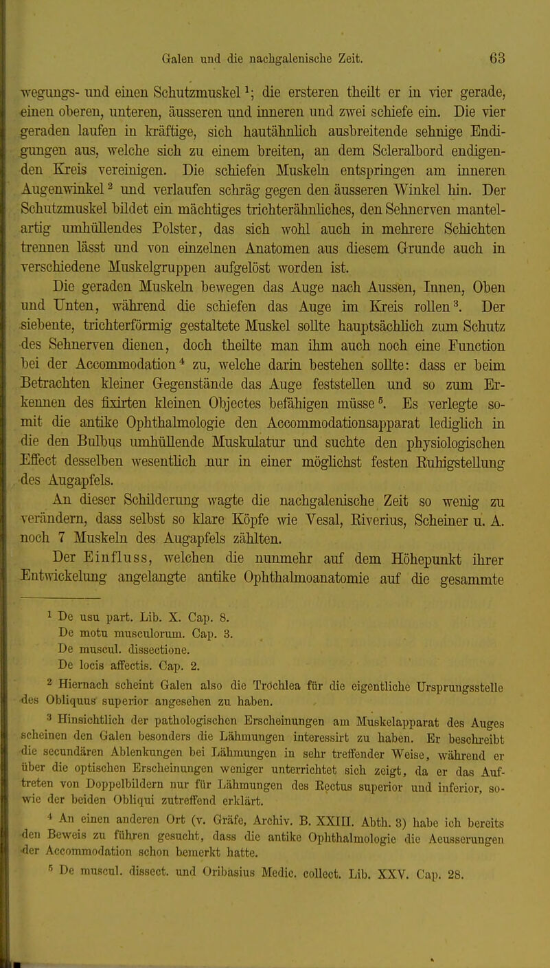 wegungs- lind einen Scliutzmuskel ^; die ersteren tlieilt er in vier gerade, einen oberen, unteren, äusseren und inneren und zwei schiefe ein. Die vier geraden laufen in kräftige, sich hautähnhch ausbreitende sehnige Endi- guugen aus, welche sich zu einem breiten, an dem Scleralbord endigen- den Kreis vereinigen. Die schiefen Muskeln entspringen am inneren Augenwinkel ^ und verlaufen schräg gegen den äusseren Winkel hin. Der Schutzmuskel bildet ein mächtiges trichterähnhches, den Sehnerven mantel- artig umhüllendes Polster, das sich wohl auch in mehi-ere Schichten trennen lässt und von einzelnen Anatomen aus diesem Grrunde auch in verschiedene Muskelgruppen aufgelöst worden ist. Die geraden Muskeln bewegen das Auge nach Aussen, Innen, Oben und Unten, während die schiefen das Auge im Kreis rollen^. Der siebente, trichterförmig gestaltete Muskel soUte hauptsächlich zum Schutz des Sehnerven dienen, doch theüte man ihm auch noch eine Function bei der Accommodation * zu, welche darin bestehen soUte: dass er beim Betrachten kleiner Gegenstände das Auge feststellen und so zum Er- kennen des fixirten kleinen Objectes befähigen müsse ^. Es verlegte so- mit die antike Ophthalmologie den Accommodationsapparat lediglich in die den Bulbus mnhüllende Muskulatur und suchte den physiologischen Effect desselben wesentüch nur in einer möglichst festen Euhigstellung des Augapfels. An dieser Schilderung wagte die nachgalenische Zeit so wenig zu verändern, dass selbst so klare Köpfe wie Vesal, Eiverius, Scheiner u. A. noch 7 Muskeln des Augapfels zählten. Der Einfluss, welchen die nunmehr auf dem Höhepunkt ihrer Entwickelung angelangte antike Ophthahnoanatomie auf die gesammte 1 De usu part. Lib. X. Cap. 8. De motu musculorum. Cap. 3. De muscul. dissectione. De locis affectis. Cap. 2. 2 Hiernach scheint Galen also die Tröchlea für die eigentliche TJrspruugsstelle des Obliquus superior angesehen zu haben. 3 Hinsichtlich der pathologischen Erscheinungen am Muskelapparat des Auges scheinen den Galen besonders die Lähmungen interessirt zu haben. Er beschreibt die secundären Ablenkungen bei Lähmungen in sehr- treffender Weise, während er über die optischen Erscheinungen weniger unterrichtet sich zeigt, da er das Auf- treten von Doppelbildern nur für Lähmungen des Eectus superior und inferior, so- wie der beiden Obliqui zutreffend erklärt. 4 An einen anderen Ort (v. Gräfe, Archiv. B. XXin. Abth. 3) habe ich bereits den Beweis zu führen gesucht, dass die antike Ophthalmologie die Aeusserungen «der Accommodation schon bemerkt hatte. ^ De muscul. dissect. und Oribasius Medic. collect. Lib. XXV. Cap. 28.