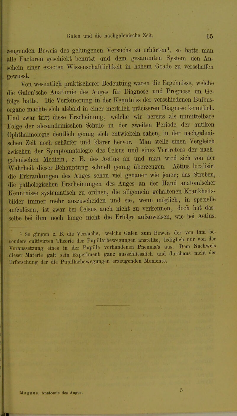 zeugenden Beweis des gelungenen Versuchs zu erhärten \ so hatte man alle Factoren geschiclit benutzt und dem gesammten System den An- schein einer exacten Wissenschaftlichkeit in hohem Grade zu verschaffen gewusst. Von wesentlich praktischerer Bedeutung waren die Ergebnisse, welche die Galen'sche Anatomie des Auges für Diagnose und Prognose im Ge- folge hatte. Die Verfeinerung in der Kenntniss der verschiedenen Bulbus- organe machte sich alsbald in einer merkhch präciseren Diagnose kenntüch. Und zwar tritt diese Erscheinung, welche wir bereits als unmittelbare Folge der alexandrinischen Schule in der zweiten Periode der antiken Ophthalmologie deuthch genug sich entwickehi sahen, in der nachgaleni- schen Zeit noch schärfer und klarer hervor. Man stelle einen Vergleich zwischen der Symptomatologie des Oelsus und eines Vertreters der nach- galenischen Medicin, z. B. des Aetius an und man wird sich von der Wahrheit dieser Behauptung schnell genug überzeugen. Aetius locahsirt die Erki-ankungen des Auges schon viel genauer wie jener; das Streben, die pathologischen Erscheinungen des Auges an der Hand anatomischer Kenntnisse systematisch zu ordnen, die allgemein gehaltenen Krankheits- bilder immer mehr auszuscheiden und sie, wenn möghch, in specielle aufzulösen, ist zwar bei Oelsus auch nicht zu verkennen, doch hat das- selbe bei ihm noch lange nicht die Erfolge aufzuweisen, wie bei Aetius. 1 So gingen z. B. die Versuche, welche Galen zum Beweis der von ihm be- sonders cultivirten Theorie der Pupillarbewegungen anstellte, lediglich nur von der Voraussetzung eines in der Pupille vorhandenen Pneuma's aus. Dem Nachweis dieser Materie galt sein Experiment ganz ausschliesslich und durchaus nicht der Erforschung der die Pupillarbewegungen erzeugenden Momente. Magnus, Anatomie des Auges. 5