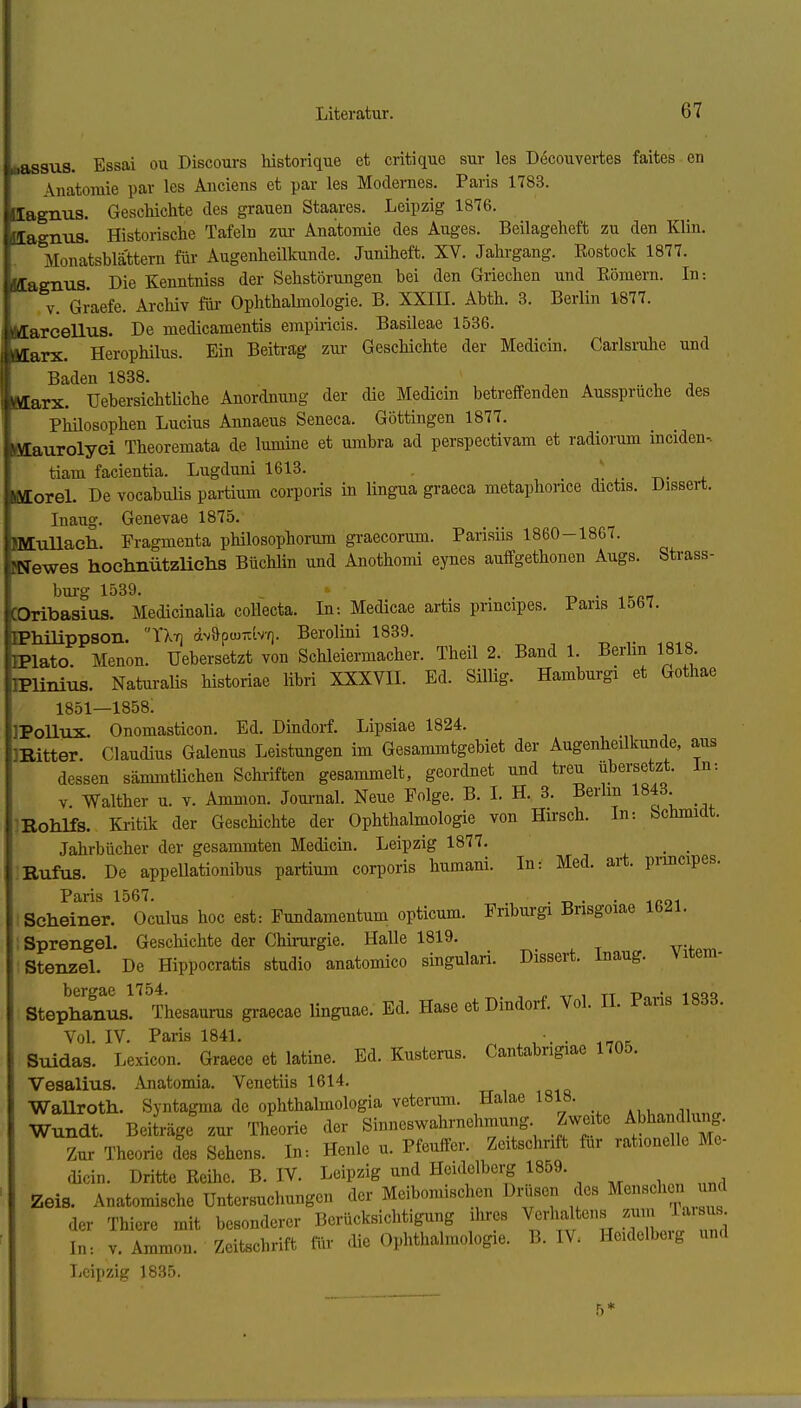 (lassus. Essai ou Discours historique et critique sur les Decouvertes faites en Anatomie par les Anciens et par les Modernes. Paris 1783. Ilagnus. Geschichte des grauen Staa,res. Leipzig 1876. lagnus. Historische Tafeln zui- Anatomie des Auges. Beilageheft zu den Klin. Monatsblattern für Augenheilkunde. Juniheft. XV. Jahi-gang. Eostock 1877. Magnus Die Kenntniss der Sehstörungen bei den Griechen und Eömern. In-. V. Graefe. Archiv für Ophthalmologie. B. XXIIL Abth. 3. Berlin 1877. llarcellus. De medicamentis empiricis. Basileae 1536. llarx. Herophilus. Ein Beitrag zm- Geschichte der Medicin. Carlsruhe und Baden 1888. ^ , . .. , , Marx. Uebersichtüche Anordnung der die Medicin betreffenden Ausspruche des Philosophen Lucius Annaeus Seneca. Göttingen 1877. ßlaurolyci Theoremata de lumine et uinbra ad perspectivam et radiorum inciden- tiam facientia. Lugduni 1618. ■ t\- ^ filorel. De vocabulis partium corporis in lingua graeca metaphonce dictis. Disseit. Inaug. Genevae 1875. BttuUaeh. Fragmenta philosophorum graecorum. Parisiis 1860-1867. [Newes hochnützUehs Büchlin und Anothomi eynes auffgethonen Augs. Strass- bm-g 1539. . -n • .rcp-r COribasius. MedicinaUa collecta. In-. Medicae artis pnncipes. Paris 1567. FPhüippson. TXt] dvapw-b'^). Berolini 1839. -o r -.qiq EPlato. Menon. Uebersetzt von Schleiermacher. Theil 2. Band 1. Berhn 1818. IPlinius. Naturalis historiae libri XXXVIL Ed. SiUig. Hamburgi et Gothae 1851—1858; IPollux. Onomasticon. Ed. Dindorf. Lipsiae 1824. IBitter. Claudius Galenus Leistungen im Gesammtgebiet der Augenheilkunde, aus dessen sämmtlichen Schi-iften gesammelt, geordnet und treu übersetzt. In-. V Walther u. v. Ammon. Joui-nal. Neue Folge. B. L H. 3. Berlin 1843 Rohlfs. Kritik der Geschichte der Ophthalmologie von Hirsch. In: Schmidt. Jahrbücher der gesammten Medicin. Leipzig 1877. _ _ Bufus. De appellationibus partium corporis humani. In: Med. art. pnncipes. Paris 1567. . . Scheiner. Oculus hoc est: Fundamentum opticum. Fnburgi Brisgoiae 1621. Sprengel. Geschichte der Chirurgie. Halle 1819. Stenzel. De Hippocratis studio anatomico singulari. Dissert. Inaug. Vitem- Stephanus!'^ Thesaurus graecae linguae. Ed. Hase et Dindorf. Vol. IL Paris 1883. Vol. IV. Paris 1841. ^ . • .-rnx Suidas. Lexicon. Graece et latine. Ed. Kusterus. Cantabrigiae 1705. Vesalius. Anatomia. Venetiis 1614. WaUroth. Syntagma de ophthalmologia veterura. Halae 1818. Wundt. BeiL-äge zur Theorie der Sinneswahrnehmung Zweite Abhandlung. Zur Theorie des Sehens. Ib: Henle u. Pfeuffer. Zeitschrift für rationelle Me- dicin. Dritte Reihe. B. IV. Leipzig und Heidolberg 1859. Zeis. Anatomische Untersucliungen der Meiboniischen Dnjsen des Menschen ^d der Thiere mit besonderer Berücksichtigung ilires Verhaltens ^^-^ J^^'^l In: V. Ammon. Zeitschrift für <Ue Ophthalmologie. B. IV. Heidelberg und Leipzig 1835. 5* I